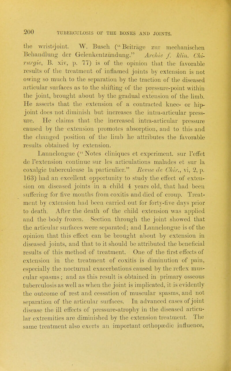 the wrist-joiut. W. Busch ( Beitriige ziir mechanischen Behaiidlung- der Geleukentziindung. Arckio f. Jdia. Chi- rargie, B. xiv, p. 77) is of the opmiou that the Ikvorable results of the treatment of inflamed joints by extension is not owing- so much to the separation by the traction of the diseased articular surfaces as to the shifting of tlie pressure-point within the joint, brought about by the gradual extension of the limb. He asserts that the extension of a contracted knee- or hip- joint does not diminish but increases the intra-articular press- ure. He claims that the increased intra-articular pressure caused by the ■ extension promotes absorption, and to this and the changed position of the limb he attributes the favorable results obtained by extension. Lannelongue ( Notes cliniques et experiment, sur I'effet de I'extension continue sur les articulations raalades et sur la coxalgie tuberculeuse la particulier. Bevue de CJdr., vi, 2, p. 163) had an excellent opportunity to study the eflect of exten- sion on diseased joints in a child 4 years old, that had been sufferhig for five months from coxitis and died of croup. Treat- ment by extension had been carried out for forty-five days prior to death. After the death of the child extension Avas applied and the body frozen. Section through the joint showed that the articular surfaces were separated; and Lannelongue is of the opinion that this effect can be brought about by extension in diseased joints, and that to it should be attributed the beneficial results of this method of treatment. One of the first effects of extension in the treatment of coxitis is diminution of pain, especially the nocturnal exacerbations caused by the reflex mus- cular spasms; and as this result is obtained in primary osseous tuberculosis as well as when the joint is implicated, it is evidently the outcome of rest and cessation of muscular spasms, and not separation of the articular surfaces. In advanced cases of joint disease the ill effects of pressure-atrophy in the diseased articu- lar extremities are diminished by the extension treatment. The same treatment also exerts an important orthopaedic influence,