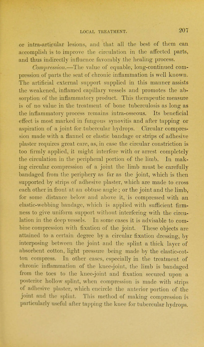 or intra-articular lesions, and tliat all the best of them can accomplish is to improve the circulation in the affected parts, and thus indirectly influence favorably the healing process, Com2>r€ssio)i.—The value of equable, long-continued com- pression of parts the seat of chronic inflammation is well known. The artificial external support supplied in this manner assists the weakened, inflamed capillary vessels and promotes the ab- sorption of the inflammatory product. This therapeutic measure is of no value in the treatment of bone tuberculosis as long as the inflammatory process remains intra-osseous. Its beneficial efiect is most marked in fungous synovitis and after tapping or aspiration of a joint for tubercular liydrops. Circular compres- sion made with a flannel or elastic bandage or strips of adhesive plaster requires great care, as, in case the circular constriction is too firmly applied, it might interfere Avith or arrest completely the circulation in the peripheral portion of the limb. In mak- ing circular compression of a joint the limb must be carefully bandaged from the periphery as far as the joint, which is then supported by strips of adhesive plaster, which are made to cross each other in front at an obtuse angle ; or the joint and the limb, for some distance below and above it, is compressed with an elastic-webbing bandage, which is applied with sufficient firm- ness to give uniform support without interfering with the circu- lation in the deep vessels. In some cases it is advisable to com- bine compression with fixation of the joint. These objects are attained to a certain degree by a circular fixation dressing, by interposing between the joint and the splint a thick layer of absorbent cotton, light pressure being made by the elastic-cot- ton compress. In other cases, especially in the treatment of chronic inflammation of the knee-joint, tlie limb is bandaged from the toes to tlie knee-joint and fixation secured upon a posterior hollow splint, when compression is made with strips of adhesive plaster, which encircle the anterior portion of the joint and the splint. This method of making compression is particularly useful after tapping the knee for tubercular hydrops.