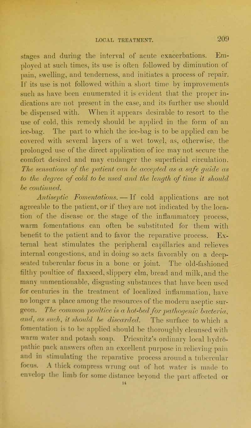 stages and during the interval of acute exacerbations. Em- ployed at such times, its use is often followed by diminution of l)ain, swelling, and tenderness, and initiates a process of repair. If its use is not followed within a short time by impro\ ements such as have been enumerated it is e\'ident tliat the pro])cr in- dications are not present in the case, and its further use should be dispensed with. When it ajjpears desirable to resort to tlie use of cold, this remedy should be ap[)lied in the form of an ice-bag. The part to which the ice-bag is to be applied can be covered with several layers of a wet tow.el, as, otherwise. tl)e prolonged use of the direct application of ice may not secure the comfort desired and may endanger the supeiiicial circulation. The sensations of the 2^tttient can he accepted as a safe guide as to the degree of cold to he used and the length of time it should be continued. Antiseptic Fomentations. — If cold applications are not agreeable to the patient, or if they are not indicated by the loca- tion of the disease or. the stage of the inflammatory process, warm fomentations can often be substituted for them with benefit to the patient and to favor the reparative process. Ex- ternal heat stimulates the periplieral capillaries and relieves internal congestions, and in doing so acts favorably on a deep- .seated tubercular focus in a bone or joint. The old-fashioned filthy pouhice of flaxseed, slippery elm, bread and milk, and the many unmentionable, disgusting substances that have been used for centuries in the treatment of localized inflammation, have no longer a place among the resources of tlie modern aseptic sur- geon. The com^mon poultice is a hot-hed for pa thogenic bacteria, and, (IS such, it should be discarded. The surAice to wliicli a fomentation is to be applied sliould he tlioroughly cleansed witli warm water and potash soap. Priesnitz's ordinary local liydro- ])athic pack answers often an excellent purpose in relieving pain and in stimulating the reparative process around a tubercuUir focus. A thick compress wrung out of hot water is made to envelop the limb for some distance boyond tlie part aftbcted or H