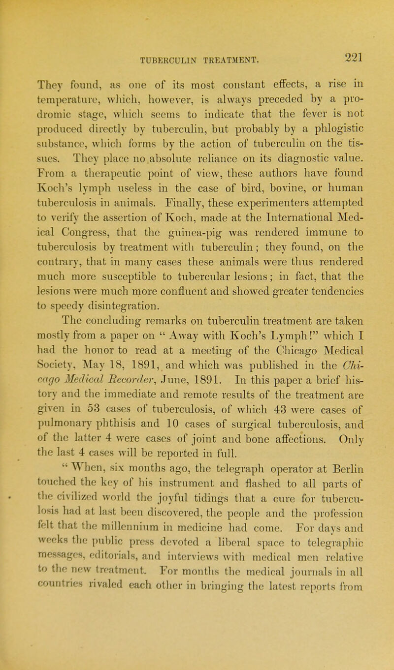 They found, as one of its most constant effects, a rise in temperature, which, however, is always preceded by a pro- dromic stage, whicli seems to indicate that the fever is not produced directly by tuberculin, but probably by a phlogistic substance, which forms by the action of tuberculin on the tis- sues. They place no absolute reliance on its diagnostic value. From a therapeutic point of view, these authors have found Kocli's lymph useless in the case of bird, bovine, or human tuberculosis in animals. Finally, these experimenters attempted to verify the assertion of Koch, made at the International Med- ical Congress, that the guinea-})ig was rendered immune to tuberculosis by treatment with tuberciilin; they found, on the contiury, that in many cases these animals were thus rendered much more susceptible to tubercular lesions; in fact, that the lesions were much more confluent and showed greater tendencies to speedy disintegration. The concluding remarks on tuberculin treatment are taken mostly from a paper on  Away with Koch's Lymph! which I had the honor to read at a meeting of the Chicago Medical Society, May 18, 1891, and which was published in the Chi- cago Medical Recorder, June, 1891. In this paper a brief his- tory and the immediate and remote results of the treatment are given in 53 cases of tuberculosis, of which 43 were cases of pulmonary phthisis and 10 cases of surgical tuberculosis, and of the latter 4 were cases of joint and bone affections. Only the last 4 cases will be reported in full.  When, six months ago, the telegraph operator at Berhn touched the key of his instrument and flashed to all parts of tlie civilized world the joyful tidings tliat a cure for tubercu- losis had at last been discovered, the people and the profession felt that the millennium in medicine had come. For days and weeks tlie public press devoted a liberal space to telegraphic messages, editorials, and interviews with medical men relative to the new treatment. For months the medical journals in all countries rivaled each other in bringing the latest reports from