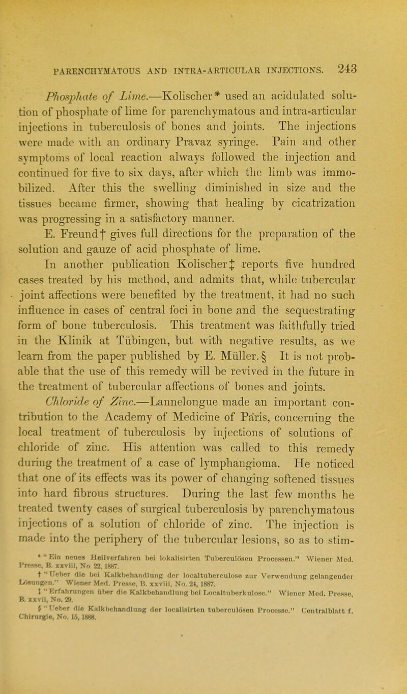 Phosphate of Lime.—Kolisclier* used an acidulated solu- tion of phosphate of lime for parenchymatous and intra-articular injections in tuberculosis of bones and joints. The injections were made with an ordinary Pravaz syringe. Pain and other symptoms of local reaction always followed the injection and continued for five to six days, after which the limb was immo- bilized. After this the swelling- diminished in size and the tissues became firmer, showing that healing by cicatrization was progressing in a satisfactory manner. E. Freundf gives full directions for the preparation of the solution and gauze of acid phosphate of lime. In another publication KolischerJ reports five hundred cases treated by his method, and admits that, while tubercular joint affections were benefited by the treatment, it had no such influence in cases of central foci in bone and the sequestrating form of bone tuberculosis. This treatment was faithfully tried in the Klinik at Tiibingen, but Avith negative results, as we learn from the paper published by E. Miiller. § It is not prob- able that the use of this remedy will be revived in the future in the treatment of tubercular affections of bones and joints. Chloride of Zinc.—Lannelongue made an important con- tribution to the Academy of Medicine of Paris, concerning the local treatment of tuberculosis by injections of solutions of chloride of zinc. His attention was called to this remedy during the treatment of a case of lymphangioma. He noticed that one of its effects was its power of changing softened tissues into hard fibrous structures. During the last few months he treated twenty cases of surgical tuberculosis by parenchymatous injections of a solution of chloride of zinc. The injection is made into the periphery of the tubercular lesions, so as to stim- •  Ehi nenes Hellverfahren bei lokalisirten Tuberculosen Proccssen. Wiener Med. PreRse, B. xxviil, No 22, 1887. t  Uetjer die bei Kalkbehandlnni; dcr localtuberculose zur Verwendung Belangender IVisnngpn. Wiemer Med. PrcHxe, H. xxviii. No, 2«, 1887. \ ■•Brfahningen iiber die Kalkbchaiidluiig bei liocaltuberkulose. Wiener Med. Presse. B. xxvii, No. 29. S treber die Kalkbehandlang der locallslrten tuberculosen Processe. Ceiitrnlbbtt f. Cbimrgie, No. 1.5,1888.