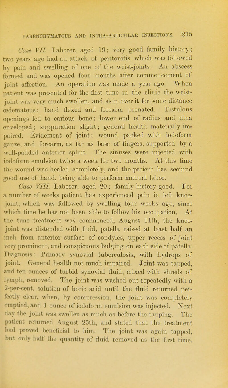 Case YIT. Laborer, aged 19; very good family history; two years ago had an attack of peritonitis, which was followed bv pain and swelhng of one of the wrist-joints. An abscess formed and was opened fonr months after commencement of joint affection. An operation was made a year ago. When patient was presented for the first time in the clinic the wrist- joint was very much swollen, and skin over it for some distance cedematous; hand flexed and forearm pronated. Fistulous openings led to carious bone; lower end of radius and ulna enveloped; suppuration slight; general health materially im- paired. Evidement of joint; wound packed with iodoform gauze, and forearm, as far as base of fingers, supported by a well-padded anterior splint. Tlie sinuses were injected with iodoform emulsion tAvice a week for two months. At this time the wound was healed completely, and the patient has secured good use of hand, being able to perform manual labor. Case VIII. Laborer, aged 20; family history good. For a number of weeks patient has experienced pain in left knee- joint, which was followed by swelling four weeks ago, since which time he has not been able to follow his occupation. At the time treatment was commenced, August 11th, the knee- joint was distended with fluid, patella raised at least half an incli from anterior surface of condyles, upper recess of joint veiT prominent, and conspicuous bulging on each side of patella. Diagnosis: Primary synovial tuberculosis, with hydrops of joint. General health not much impaired. Joint was tapped, and ten ounces of turbid synovial fluid, mixed with shreds of lymph, removed. The joint was washed out repeatedly Avith a 2-per-cent. solution of boric acid until the fluid returned per- fectly clear, when, by compression, the joint was completely emptied, and 1 ounce of iodoform, emulsion was injected. Next day the joint was swollen as much as before the ta[)ping. The patient returned August 25th, and stated that the treatment }'ad proved beneficial to him. The joint was again tapped, but only half the quantity of fluid removed as tlie first time.