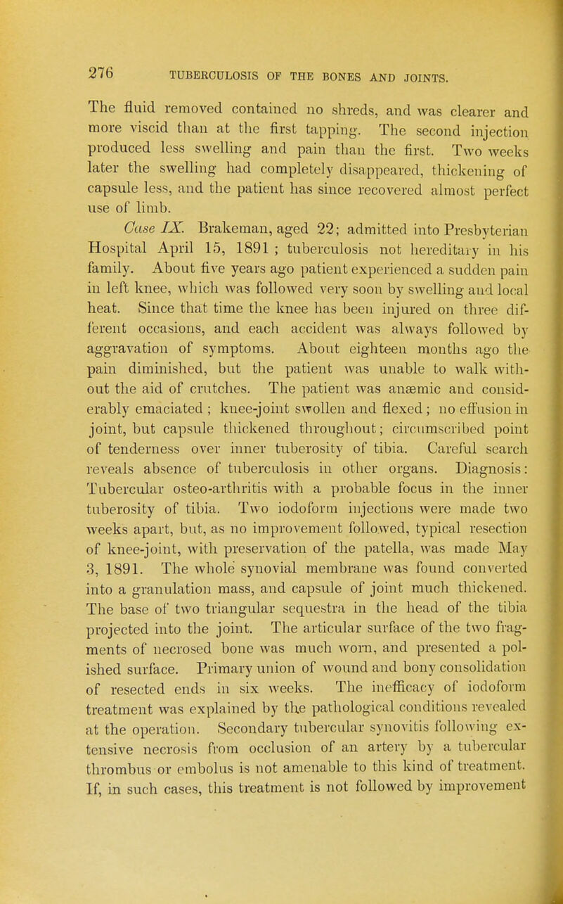 The fluid removed contained no shreds, and was clearer and more viscid than at the first tapping. The second injection produced less swelling and pain than the first. Two weeks later the swelling had completely disappeared, thickening of capsule less, and the patient has since recovered almost perfect use of limb. Case IX. Brakeman, aged 22; admitted into Presbyterian Hospital April 15, 1891 ; tuberculosis not hereditary in his family. About five years ago patient experienced a sudden pain in left knee, which was followed very soon by swelling and local heat. Since that time the knee has been injured on three dif- ferent occasions, and each accident was always followed by aggravation of symptoms. About eighteen months ago the pain diminished, but the patient was unable to walk with- out the aid of crutches. The patient was anaemic and consid- erably emaciated ; knee-joint swollen and flexed ; no effusion in joint, but capsule thickened throughout; circumscribed point of tenderness over inner tuberosity of tibia. Careful search reveals absence of tuberculosis in other organs. Diagnosis: Tubercular osteo-arthritis with a probable focus in the inner tuberosity of tibia. Two iodoform injections were made two weeks apart, but, as no improvement followed, typical resection of knee-joint, with preservation of the patella, was made May 3, 1891. The whole synovial membrane was found converted into a granulation mass, and capsule of joint much thickened. The base of two triangular sequestra in the head of the tibia projected into the joint. The articular surface of the two frag- ments of necrosed bone was much worn, and presented a pol- ished surface. Primary union of wound and bony consolidation of resected ends in six weeks. The inefiicacy of iodoform treatment was explained by the pathological conditions revealed at the operation. Secondary tubercular synovitis following ex- tensive necrosis fmm occlusion of an artery by a tubercular thrombus or embolus is not amenable to this kind of treatment. If, in such cases, this treatment is not followed by improvement