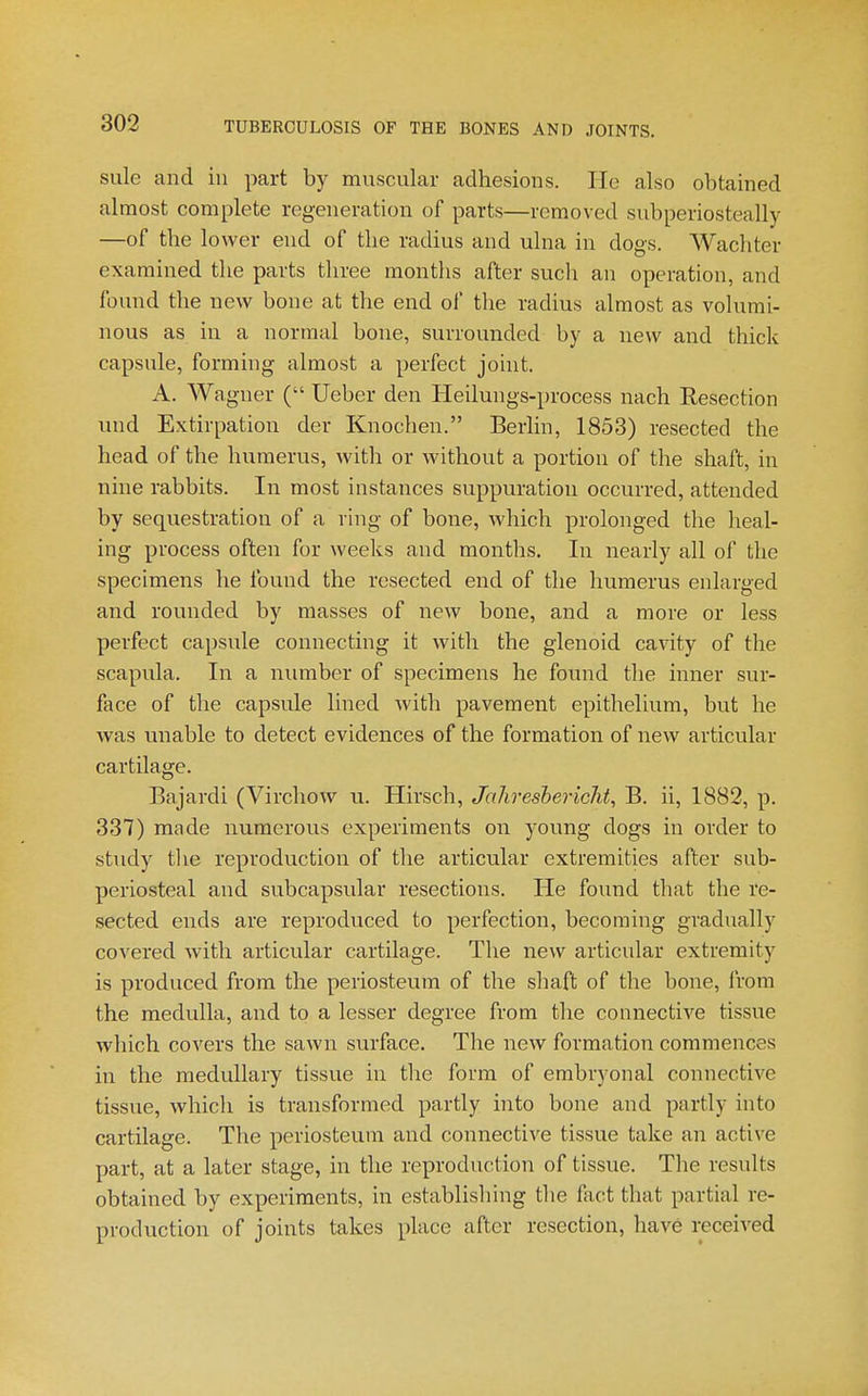 sule and in part by muscular adhesions. He also obtained almost complete regeneration of parts—removed subperiosteally —of the lower end of the radius and ulna in dogs. Wachter examined the parts three months after such an operation, and found the new bone at the end of tlie radius almost as volumi- nous as in a normal bone, surrounded by a new and thick capsule, forming almost a perfect joint. A. Wagner ( Ueber den Heilungs-process nach Resection und Extirpation der Knochen. Berlin, 1853) resected the head of the humerus, with or without a portion of the shaft, in nine rabbits. In most instances suppuration occurred, attended by sequestration of a ring of bone, which prolonged the heal- ing process often for weeks and months. In nearly all of the specimens he found the resected end of the humerus enlarged and rounded by masses of new bone, and a more or less perfect capsule connecting it with the glenoid cavity of the scapula. In a number of specimens he found the inner sur- face of the capsule lined with pavement epithelium, but he was unable to detect evidences of the formation of new articular cartilage. Bajardi (Virchow u. Hirsch, Jahreshericht, B. ii, 1882, p. 337) made numerous experiments on young dogs in order to study tlie reproduction of the articular extremities after sub- periosteal and subcapsular resections. He found that the re- sected ends are reproduced to perfection, becoming gradually covered with articular cartilage. The new articular extremity is produced from the periosteum of the shaft of the bone, from the medulla, and to a lesser degree from the connective tissue which covers the sawn surface. The new formation commences in the medullary tissue in the form of embryonal connective tissue, which is transformed partly into bone and partly into cartilage. The periosteum and connective tissue take an active part, at a later stage, in the reproduction of tissue. The results obtained by experiments, in establisliing tlie fact that partial re- production of joints takes place after resection, have received