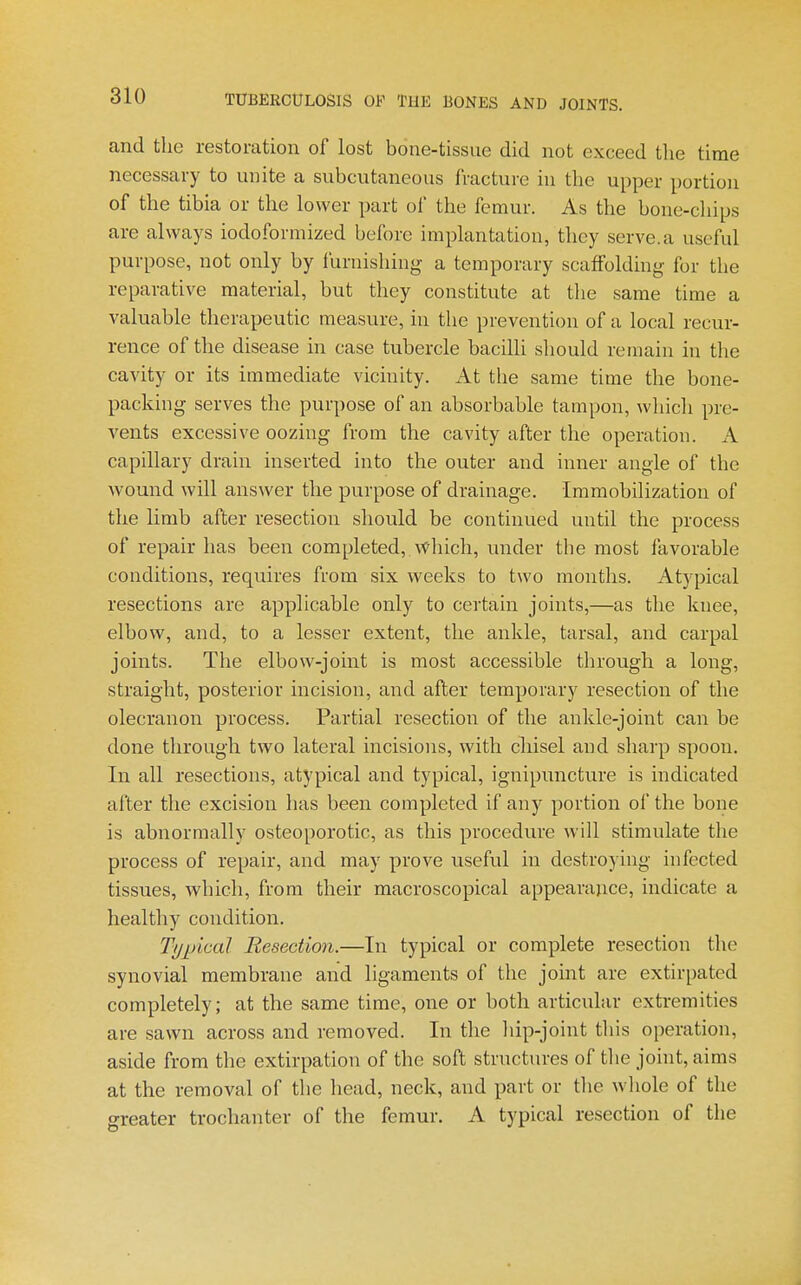 and the restoration of lost bone-tissue did not exceed the time necessary to unite a subcutaneous fracture in the upper portion of the tibia or the lower part of the femur. As the bone-chips are always iodoformized before implantation, they serve.a useful purpose, not only by lurnishing a temporary scaffolding for the reparative material, but they constitute at the same time a valuable therapeutic measure, in the prevention of a local recur- rence of the disease in case tubercle bacilli should remain in the cavity or its immediate vicinity. At the same time the bone- packing serves the purpose of an absorbable tampon, which pre- vents excessive oozing from the cavity after the operation. A capillary drain inserted into the outer and inner angle of the wound will answer the purpose of drainage. Immobilization of the limb after resection should be continued until the process of repair has been completed, which, under the most favorable conditions, requires from six weeks to two months. Atypical resections are applicable only to certain joints,—as the knee, elbow, and, to a lesser extent, the ankle, tarsal, and carpal joints. The elbow-joint is most accessible through a long, straight, posterior incision, and after temporary resection of the olecranon process. Partial resection of the ankle-joint can be done through two lateral incisions, with chisel and sharp spoon. In all resections, atypical and typical, ignipuncture is indicated after the excision has been completed if any portion of the bone is abnormally osteoporotic, as this procedure will stimulate the process of repair, and may prove useful in destroying infected tissues, which, from their macroscopical appearance, indicate a healthy condition. Typical Resection.—In typical or complete resection the synovial membrane and ligaments of the joint are extir[)ated completely; at the same time, one or both articular extremities are sawn across and removed. In the hip-joint this operation, aside from the extirpation of the soft structures of the joint, aims at the removal of the head, neck, and part or tlie wliole of the greater trochanter of the femur, A typical resection of the