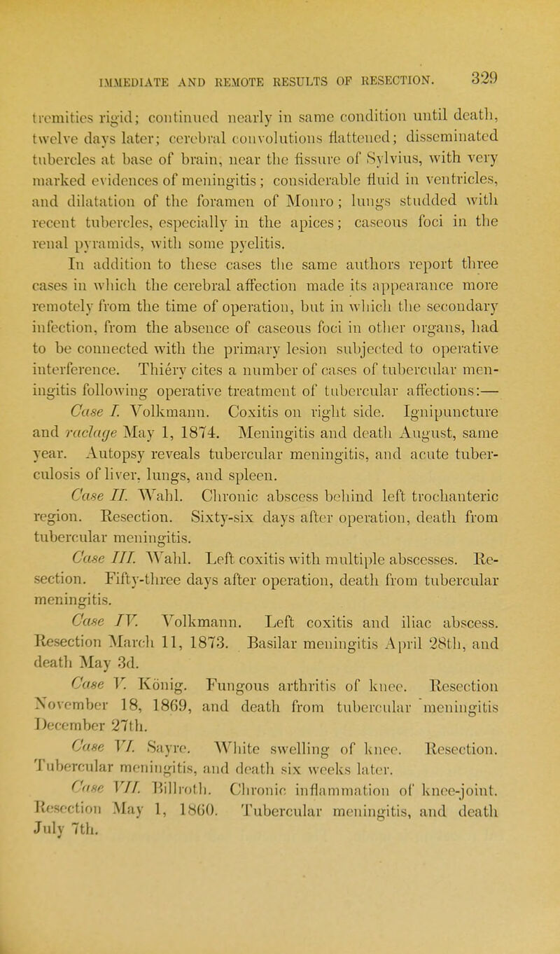 tremitics rigid; continued nearly in same condition until deatli, twelve days later; cerebral convolutions flattened; disseminated tubercles at base of brain, near the fissure of Sylvius, with very marked e\ idences of meningitis; considerable fluid in ventricles, and dilatation of the foramen of Monro ; lungs studded with recent tubercles, especially in the apices; caseous foci in the renal pyramids, with some pyelitis. In addition to these cases tlie same authors report three cases in which the cerebral affection made its appearance more remotely from the time of operation, but in which the secondary infection, from the absence of caseous foci in other organs, had to be connected with the primary lesion subjected to operative interference. Thiery cites a number of cases of tubercular men- ingitis following operative treatment of tubercular affections:— Case I. Volkmann. Coxitis on right side. Ignipuncture and raclage May 1, 1874. Meningitis and deatli August, same year. Autopsy reveals tubercular meningitis, and acute tuber- culosis of liver, lungs, and spleen. Case II. Wahl. Chronic abscess behind left trochanteric region. Resection. Sixty-six days after operation, deatli from tubercular meningitis. Case III. Wahl. Left coxitis with multiple abscesses. Re- section. Fifty-three days after operation, death from tubercular meningitis. Case IV. Volkmann, Left coxitis and iliac abscess. Resection Mardi 11, 1873. Basilar meningitis April 28th, and death May 3d. Case V. Konig. Fungous arthritis of knee. Resection November 18, 1869, and death from tubercular meningitis December 27th. Case VI. Sayre. White swelling of knee. Resection. Tubercular meningitis, and death six weeks later. Case VII. Rillroth. Chronic inflammation of knee-joint. Resection .May 1, 18G(). Tubercular meningitis, and death July 7th.