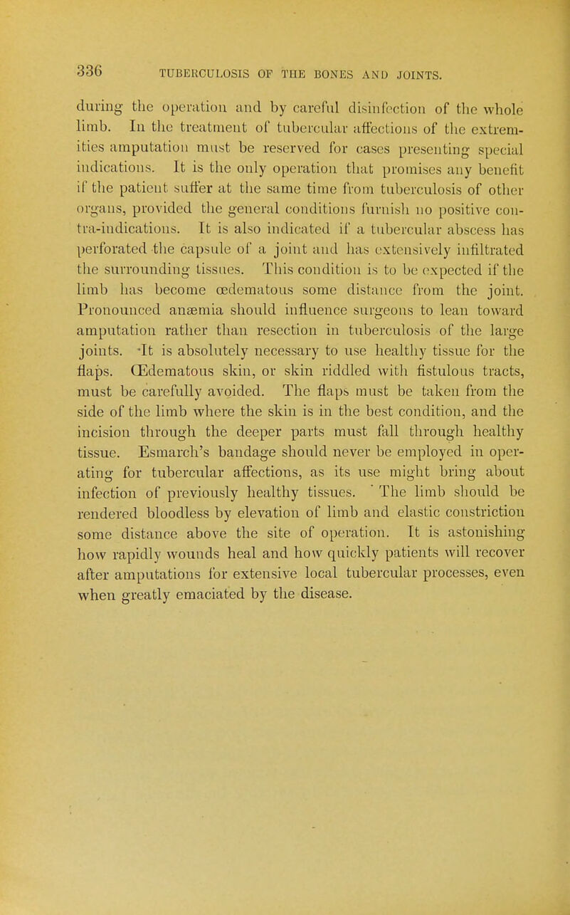 during the opemtiou and by careful disinfection of the whole limb. In the treatment of tubercular affections of the extrem- ities amputation must be reserved for cases presenting special indications. It is the only operation that promises any benefit if the patient suffer at the same time from tuberculosis of other organs, provided the general conditions furnish no positive cen- tra-indications. It is also indicated if a tubercular abscess has perforated the capsule of a joint and has extensively infiltrated the surrounding tissues. This condition is to be (>xpected if the limb has become oedematous some distance from the joint. Pronounced anaemia should influence surgeons to lean toward amputation rather than resection in tuberculosis of the large joints. *It is absolutely necessary to use healthy tissue for the flaps. CEdematous skin, or skin riddled with fistulous tracts, must be carefully avoided. The flaps must be taken from the side of the limb where the skin is in the best condition, and the incision through the deeper parts must fall through healthy tissue. Esmarch's bandage should never be employed in oper- ating for tubercular affections, as its use might bring about infection of previously healthy tissues.  The limb should be rendered bloodless by elevation of limb and elastic constriction some distance above the site of operation. It is astonishing how rapidly wounds heal and how quickly patients will recover after amputations ibr extensive local tubercular processes, even when greatly emaciated by the disease.