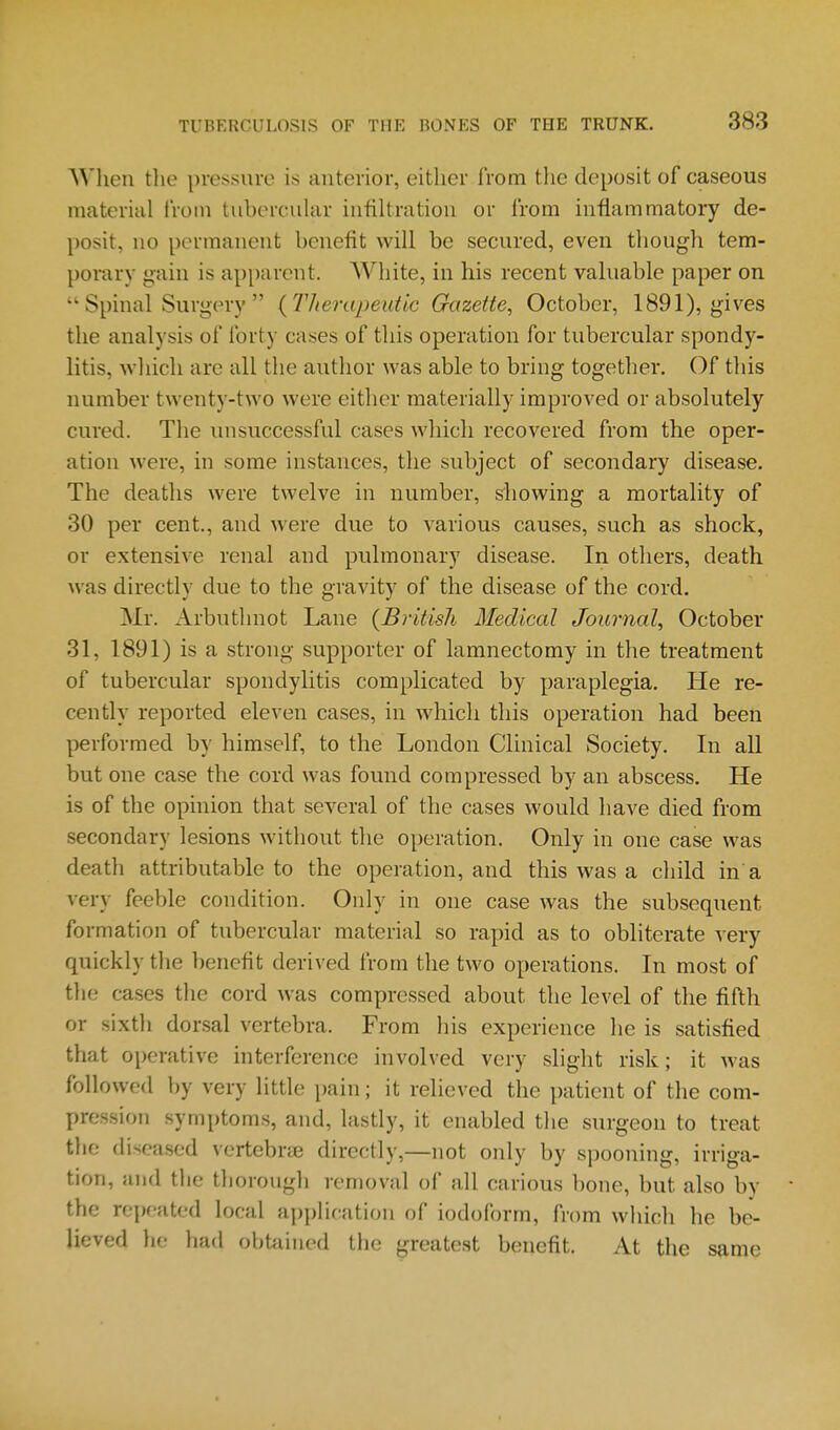 AVhen tlie pressure is anterior, either from the deposit of caseous material from tubercuhir infiltration or from inflammatory de- posit, no permanent benefit will be secured, even though tem- porary gain is apparent. White, in his recent valuable paper on  Spinal Surgery  {Therapeutic Gazette, October, 1891), gives the analysis of forty cases of this operation for tubercular spondy- litis, which are all the author was able to bring together. Of this number twenty-two were either materially improved or absolutely cured. The unsuccessful cases which recovered from the oper- ation were, in some instances, the subject of secondary disease. The deaths were twelve in number, showing a mortality of 30 per cent., and were due to various causes, such as shock, or extensive renal and pulmonary disease. In others, death was directly due to the gravity of the disease of the cord. Mr. Arbuthnot Lane {British Medical Journal, October 31, 1891) is a strong supporter of lamnectomy in the treatment of tubercular spondylitis complicated by paraplegia. He re- cently reported eleven cases, in which this operation had been performed by himself, to the London Clinical Society. In all but one case the cord was found compressed by an abscess. He is of the opinion that several of the cases would have died from secondary lesions without the operation. Only in one case was death attributable to the operation, and this was a child in a very feeble condition. Only in one case was the subsequent formation of tubercular material so rapid as to obliterate A ery quickly the benefit derived from the two operations. In most of the cases the cord was compressed about the level of the fifth or sixth dorsal vertebra. From his experience he is satisfied that operative interference involved very slight risk; it was followed by very little pain; it relieved the patient of the com- pression symptoms, and, lastly, it enabled the surgeon to treat the diseased vertebrte directly,—not only by spooning, irriga- tion, and the thorougli removal of all carious bone, but also by the repeated local application of iodoform, from which he be- lieved he had obtjiined the greatest benefit. At the same