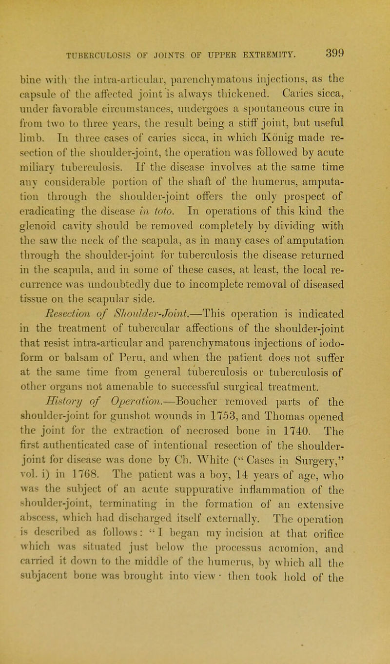 bine with the intm-iuticuhir, parenchymatous injections, as the capsule of the affected joint is always thickened. Caries sicca, under favorable circumstances, undergoes a spontaneous cure in from two to three years, tlie result being a stiff joint, but useful limb. In three cases of caries sicca, in which Konig made re- section of the shoulder-joint, the operation was followed by acute miliary tuberculosis. If the disease involves at the same time any considerable portion of the shaft of the humerus, amputa- tion through the shoulder-joint offers the only prospect of eradicating the disease in toto. In operations of this kind the glenoid cavity shovdd be removed completely by dividing with the saw the neck of the scapula, as in many cases of amputation through the shoulder-joint for tuberculosis the disease returned in the scapula, and in some of these cases, at least, the local re- currence was inidoubtedly due to incomplete removal of diseased tissue on the scapular side. Resection of Shoulder-Joint.—This operation is indicated in the treatment of tubercular affections of the shoulder-joint that resist intra-articular and parenchymatous injections of iodo- form or balsam of Peru, and when the patient does not suffer at the same time from general tuberculosis or tuberculosis of other organs not amenable to successl'ul surgical treatment. History of Operation.—Boucher removed parts of the shoulder-joint for gunshot wounds in 1753, and Thomas opened the joint for the extraction of necrosed bone in 1740. The first autlienticated case of intentional resection of the shoulder- joint for disease was done by Ch. White ( Cases in Surgery, vol. i) in 1768. Tlie patient was a boy, 14 years of age, who was the subject of an acute suppurative inflammation of the shoulder-joint, terminathig in the formation of an extensive abscess, which had discharged itself externally. The operation is described as follows:  I began my incision at that orifice which was situated just below the processus acromion, and carried it down to the middle of the humerus, by which all the subjacent bone was brought into view • then took hold of the