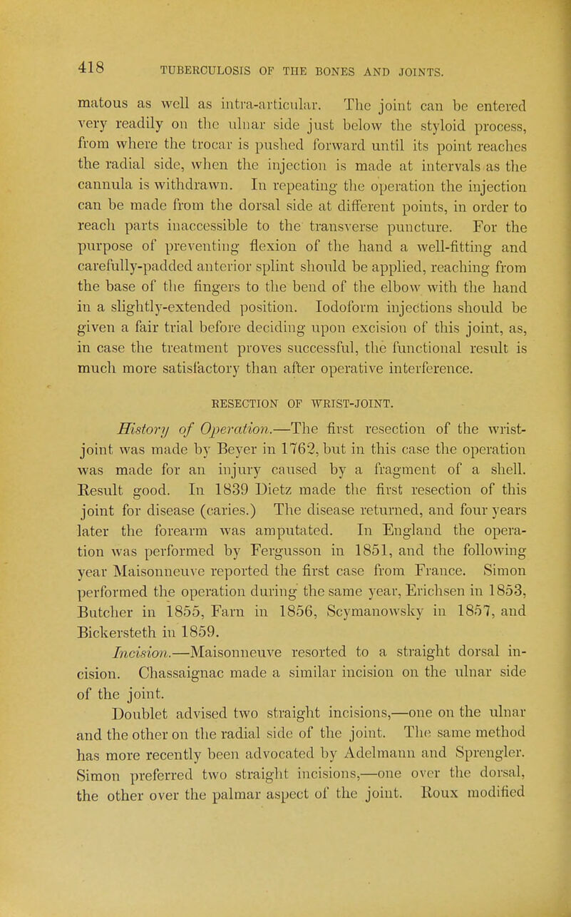 matous as well as intra-ardcular. The joint can be entered very readily on tlio ulnar side just below the styloid process, from where the trocar is pushed forward until its point reaches the radial side, when the injection is made at intervals as tlie cannula is withdrawn. In repeating the operation the injection can be made from the dorsal side at different points, in order to reach parts inaccessible to the transverse puncture. For the purpose of preventing flexion of the hand a well-fitting and carefully-padded anterior splint should be applied, reaching from the base of the fingers to the bend of the elbow with the hand in a slightly-extended position. Iodoform injections should be given a fair trial before deciding upon excision of this joint, as, in case the treatment proves successful, the functional result is much more satisfactory than after operative interference. RESECTION OF WRIST-JOINT. History of Operation.—The first resection of the Avrist- joint was made by Beyer in 1762, but in this case the operation was made for an injury caused by a fragment of a shell. Result ffood. In 1839 Dietz made the first resection of this joint for disease (caries.) The disease returned, and four years later the forearm was amputated. In England the opera- tion was performed by Fergusson in 1851, and the following year Maisonneuve reported the first case from France. Simon performed the operation during the same year, Erichsen in 1853, Butcher in 1855, Farn in 1856, Scymanowsky in 1857, and Bickersteth in 1859. Incision.—Maisonneuve resorted to a straight dorsal in- cision. Chassaignac made a similar incision on the ulnar side of the joint. Doublet advised two straight incisions,—one on the ulnar and the other on the radial side of the joint. The same method has more recently been advocated by Adelmann and Sprengler. Simon preferred two straight incisions,—one over the dorsal, the other over the palmar aspect of the joint. Roux modified