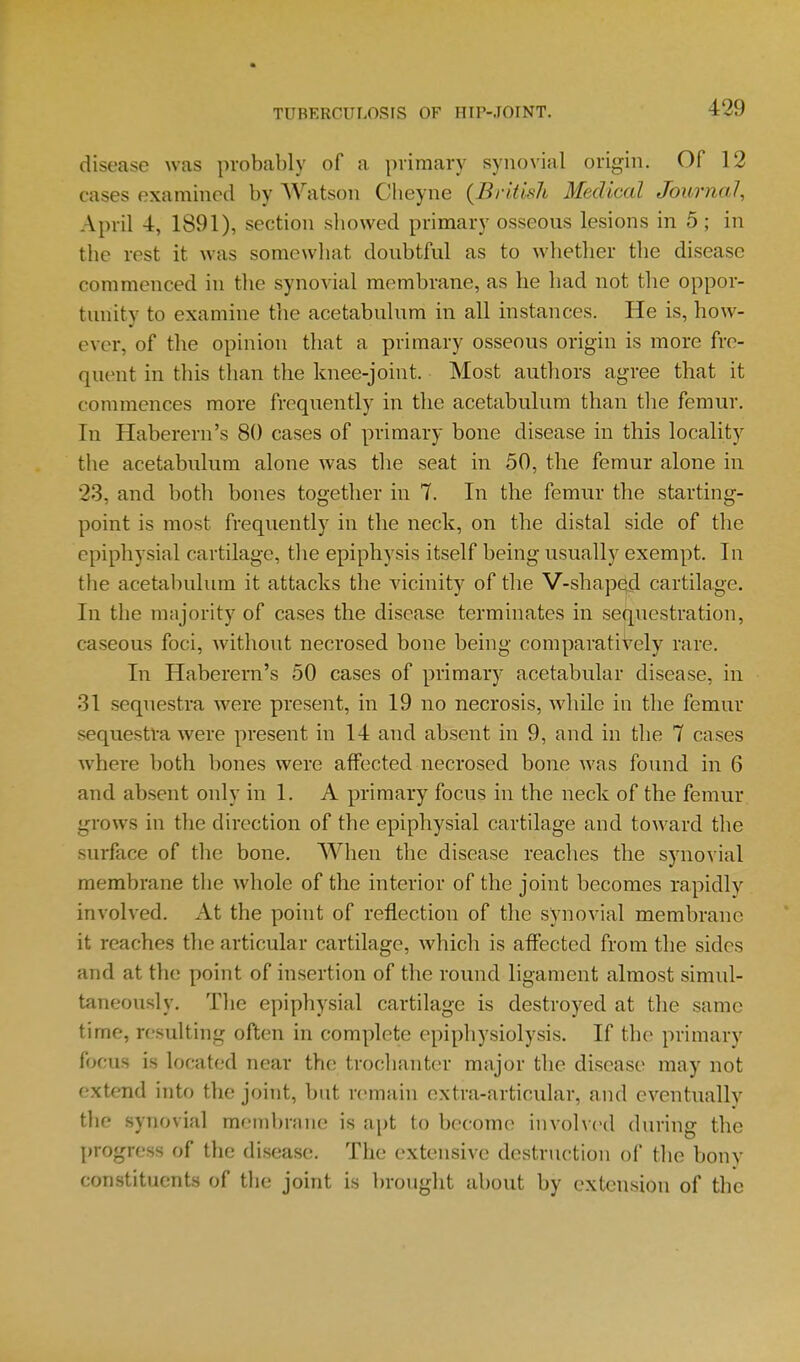 disease was probably of a primary synovial origin. Of 12 cases examined by Watson Cbeyne {British Medical Journal, April 4, 1891), section sliowed primary osseous lesions in 5; in the rest it was somcwliat doubtful as to whether the disease commenced in tlie synovial membrane, as he had not the oppor- tunity to examine the acetabulum in all instances. He is, how- ever, of the opinion that a primary osseous origin is more fre- quent in this than the knee-joint. Most authors agree that it commences more frequently in the acetabulum than tlie femur. In Haberern's 80 cases of primary bone disease in this locality the acetabulum alone was the seat in 50, the femur alone in 23, and both bones together in 7. In the femur the starting- point is most frequently in the neck, on the distal side of the epiphysial cartilage, tlie epiphysis itself being usually exempt. In the acetabulum it attacks the vicinity of the V-shaped cartilage. In the majority of cases the disease terminates in sequestration, caseous foci, without necrosed bone being comparatively rare. In Haberern's 50 cases of primary acetabular disease, in 31 sequestra were present, in 19 no necrosis, while in the femur sequestra were present in 14 and absent in 9, and in the 7 cases where both bones were affected necrosed bone was found in 6 and absent only in 1. A primary focus in the neck of the femur grows in the direction of the epiphysial cartilage and toward the surface of the bone. When the disease reaches the synovial membrane the whole of the interior of the joint becomes rapidly involved. At the point of reflection of the synovial membrane it reaches the articular cartilage, which is affected from the sides and at the point of insertion of the round ligament almost simul- taneously. The epiphysial cartilage is destroyed at the same time, resulting often in complete epiphysiolysis. If the primary focus is located near the troclianter major the disease may not extend into the joint, but remain extra-articular, and eventually the synovial membrnne is apt to become involv(>d during the progress of the disease. The extensive destruction of the bony constituents of the joint is brought about by extension of the