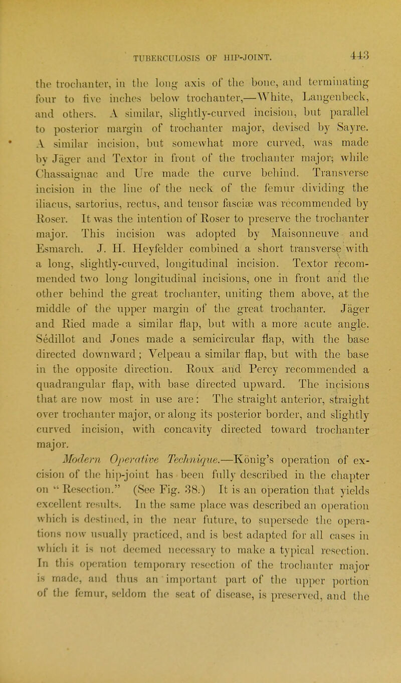 the troclumtor, in the long axis of the hone, and tevminatmg four to tive inches helow trochanter,—White, Laiigcnheck, and others. A similar, slightly-curved mcision, hut parallel to posterior margin of trochanter major, devised hy Sayre. A similar incision, hut somewhat more curved, was made hy Jager and Textor in front of the trochanter major; while Chassaio-nac and Ure made the curve heliind. Transverse incision in the line of the neck of the femur dividing the iliacus, sartorius, rectus, and tensor fasciae was recommended by Uoser. It was the intention of Roser to preserve the trochanter major. This incision was adopted by Maisonneuve and Esmarch. J. H. Heyfelder combined a short transverse Avith a long, slightly-curved, longitudinal incision. Textor recom- mended two long longitudinal incisions, one in front and the other behind the great trochanter, uniting them above, at the middle of tlie upper margin of the great trochanter. Jager and E,ied made a similar flap, but with a more acute angle. Sedillot and Jones made a semicircular flap, with the base directed downward; Velpeau a similar flap, but with the base in the opposite direction. Roux and Percy recommended a quadrangular flap, with base directed upward. The incisions that are now most in use are: The straight anterior, straight over trochanter major, or along its posterior border, and slightly curved incision, with concavity directed toward trochanter major. Modern Operative Technique.—Konig's operation of ex- cision of the hip-joint has been fully described in the chapter on  Resection. (See Fig. 38.) It is an ojDeration that yields excellent results. In the same place was described an operation which is destined, in the near future, to supersede the opera- tions now usually practiced, and is best adapted for all cases in which it is not deemed necessary to make a typical resection. In this operation temporary resection of the trochanter major is made, and thus an imporUmt part of the ni)per portion of tlie femur, seldom the seat of disease, is preserved, and the