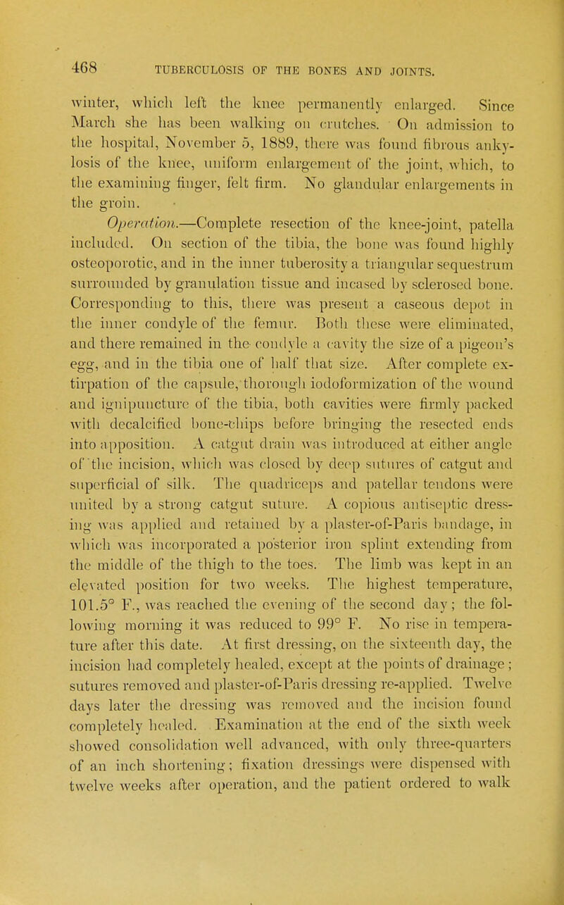 winter, which left the knee permanently enlarged. Since March she has been walking on crntches. On admission to the hospital, November 5, 1889, there was fonnd fibrous anky- losis of the knee, miiform enlargement of the joint, which, to the examining finger, felt firm. No glandular enlargements in the groin. Operation.—Complete resection of the knee-joint, patella included. On section of the tibia, the bone was found highly osteoporotic, and in the inner tuberosity a triangular sequestrum surrounded by granulation tissue and incased by sclerosed bone. Corresponding to this, there was present a caseous depot in the inner condyle of the femur. Both these were eliminated, and there remained in the condyle a cavity the size of a [)igeon's egg, and in the tibia one of half tliat size. After complete ex- tirpation of the capsule, thorongli iodoformization of the wound and ignipuncture of tlie tibia, both cavities were firmly packed with decalcified bone-chips before bringing the resected ends into apposition. A catgut drain was hitroduced at either angle of the incision, which was closed by de(>p sutures of catgut and superficial of silk. The quadriceps and patellar tendons were united by a strong catgut suture. A copious antiseptic dress- hig was applied and retained by a plaster-of-Paris bandage, in which was incorporated a posterior iron splint extending from the middle of the thigh to the toes. The limb was kept in an elevated position for two weeks. The highest temperature, 101.5° F., was reached tlie evening of the second day; the fol- lowing morning it was reduced to 99° F. No rise in tempera- ture after this date. At first dressing, on the sixteenth day, the incision had completely healed, except at tlie points of drainage ; sutures removed and plaster-of-Paris dressing re-applied. Twelve days later the dressing was removed and the incision found completely healed. Examination at the end of the sixth week showed consolidation well advanced, Avith only three-quarters of an inch shortening; fixation dressings were dispensed with twelve weeks after operation, and the patient ordered to walk