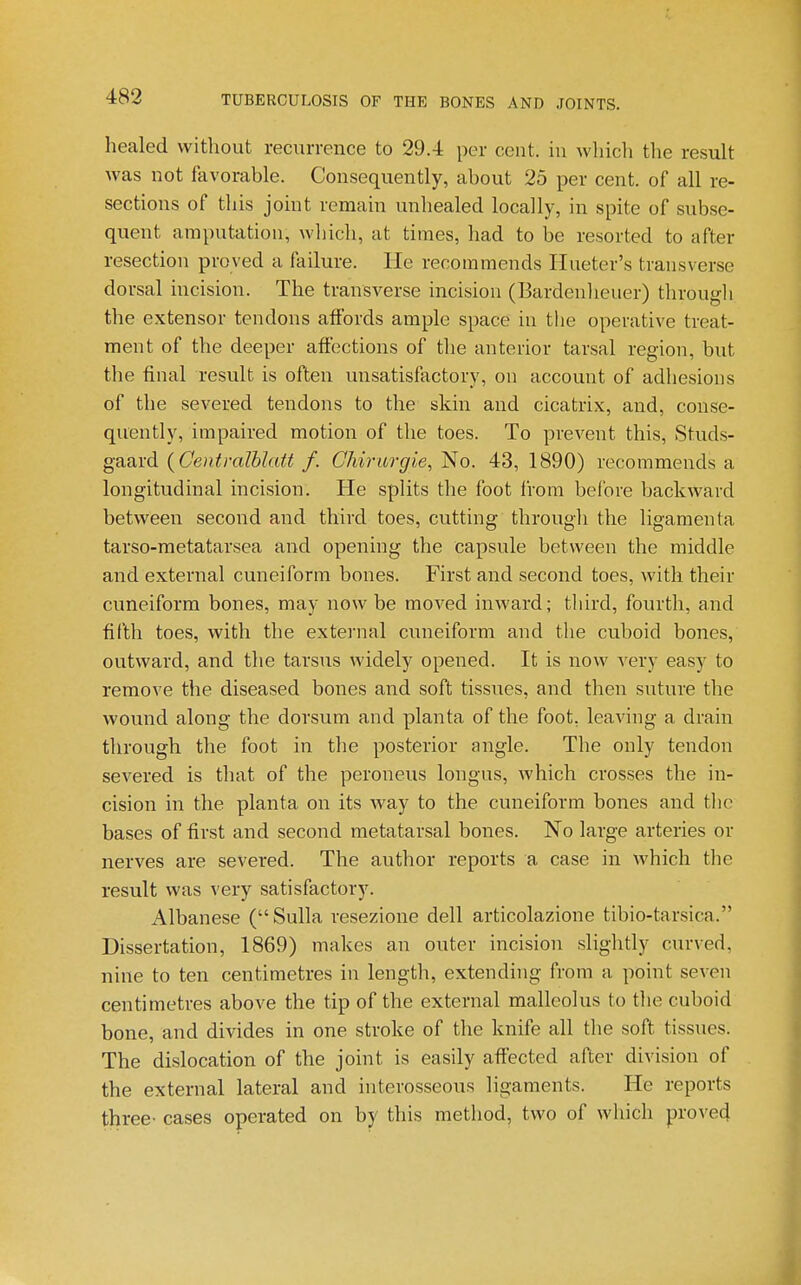 healed without recurrence to 29.4 per cent, in which the result was not favorable. Consequently, about 25 per cent, of all re- sections of this johit remain unhealed locally, in spite of subse- quent amputation, wliich, at times, had to be resorted to after resection proved a failure. He recommends Ilueter's transverse dorsal incision. The transverse incision (Bardenheuer) througli the extensor tendons affords ample space in the operative treat- ment of the deeper affections of the anterior tarsal region, but the final result is often unsatisfactory, on account of adhesions of the severed tendons to the skin and cicatrix, and, conse- quently, impaired motion of the toes. To prevent this, Studs- gaard {Centralhlatt f. Chirurgie, No. 43, 1890) recommends a longitudinal incision. He splits the foot IVoin before backward between second and third toes, cutting through the ligamenta tarso-metatarsea and opening the capsule between the middle and external cuneiform bones. First and second toes, with their cuneiform bones, may now be moved inward; third, fourth, and fifth toes, with the external cuneiform and the cuboid bones, outward, and the tarsus widely opened. It is now very easy to remove the diseased bones and soft tissues, and then suture the wound along the dorsum and planta of the foot, leaving a drain through the foot in tlie posterior angle. The only tendon severed is that of the peroneus longus, which crosses the in- cision in the planta on its way to the cuneiform bones and tlic bases of first and second metatarsal bones. No large arteries or nerves are severed. The author reports a case in which the result was very satisfactory. Albanese (Sulla resezione dell articolazione tibio-tarsica. Dissertation, 1869) makes an outer incision slightly curved, nine to ten centimetres in length, extending from a point seven centimetres above the tip of the external malleolus to the cuboid bone, and divides in one stroke of the knife all the soft tissues. The dislocation of the joint is easily affected after division of the external lateral and interosseous ligaments. He reports three- cases operated on by this method, two of which proved
