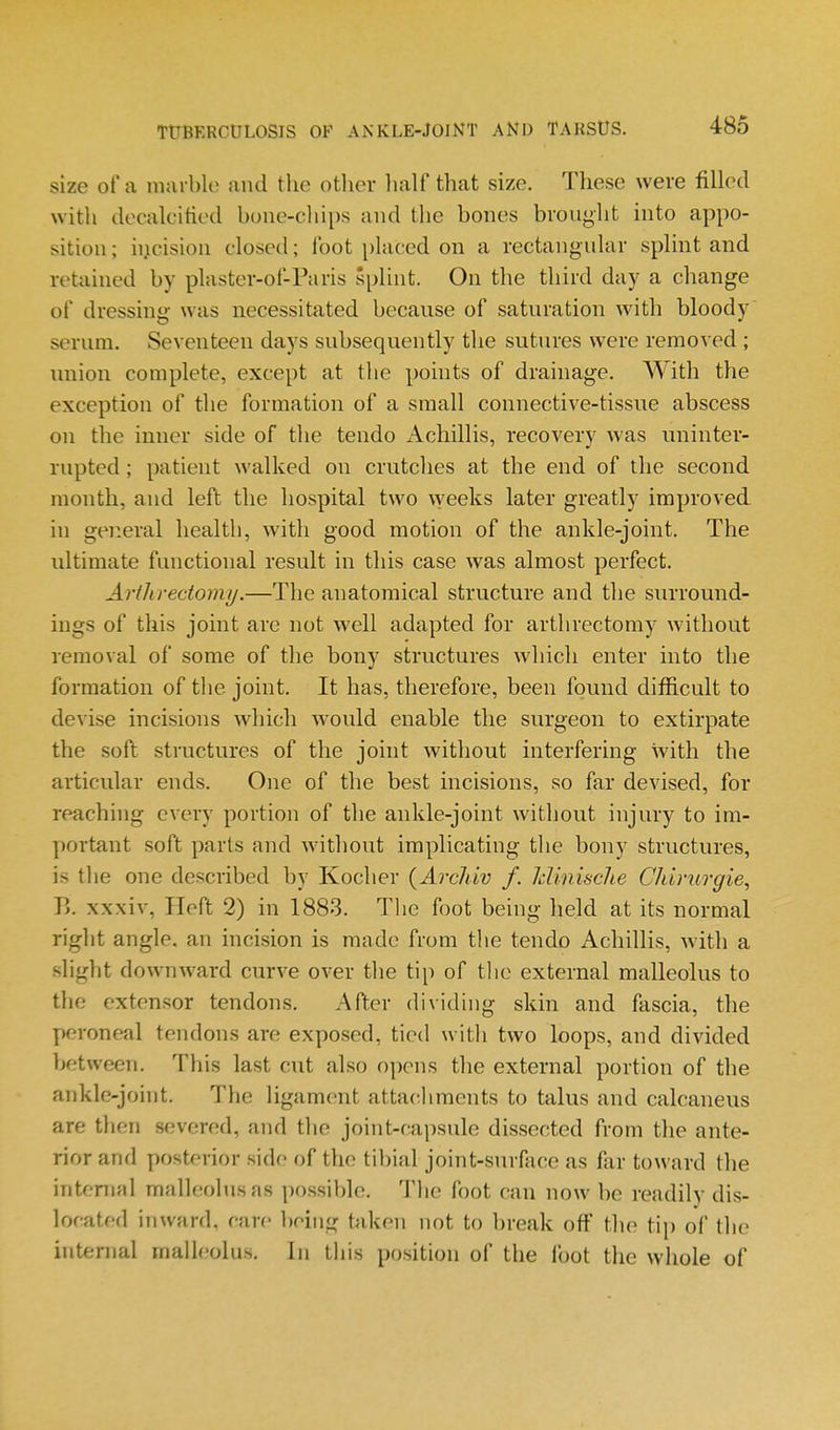 size of a niai bk' and the other lialf that size. These were filled with decalcified bone-chips and the bones brought into appo- sition; incision closed; foot placed on a rectangular splint and retained by plaster-of-Paris splint. On the third day a change of dressing was necessitated because of saturation with bloody serum. Seventeen days subsequently the sutures were removed ; union complete, except at the points of drainage. With the exception of the formation of a small connective-tissue abscess on the inner side of the tendo Achillis, recovery was uninter- rupted ; patient walked on crutches at the end of the second month, and left the hospital two \veeks later greatly improved in general health, with good motion of the ankle-joint. The ultimate functional result in this case was almost perfect. Artlirecioimj.—The anatomical structure and the surround- ings of this joint are not well adapted for arthrectomy without removal of some of the bony structures which enter into the formation of the joint. It has, therefore, been found difficult to devise incisions which would enable the surgeon to extirpate the soft structures of the joint without interfering with the articular ends. One of the best incisions, so far devised, for reaching every portion of the ankle-joint without injury to im- jjortant soft parts and without implicating the bony structures, is the one described by Kocher {Archiv f. Idinisclie Chirurgie, B. xxxiv, Heft 2) in 1883. Tlie foot being held at its normal right angle, an incision is made from the tendo Achillis, with a slight downward curve over the tip of tlie external malleolus to the extensor tendons. After dividing skin and fascia, the peroneal tendons are exposed, tied with two loops, and divided between. This last cut also opens the external portion of the ankle-joint. The ligament attachments to talus and calcaneus are then severed, and the joint-capsule dissected from the ante- rior and posterior side of the til)ial joint-surface as far toward the internal malleolus as possible. 'J'lie foot can now be readily dis- located inward, rare !)oing taken not to break off tlie tip of the internal malleolus. In this position of the foot the wliole of