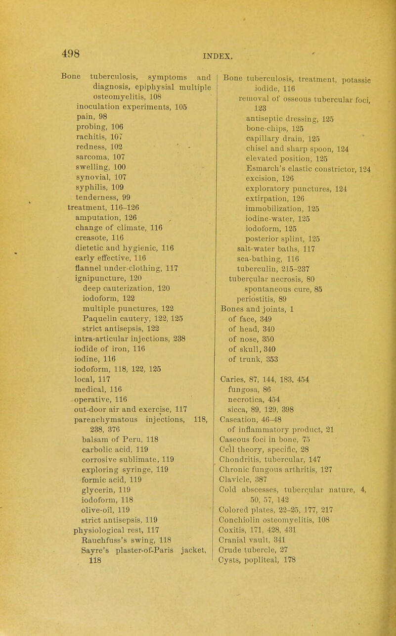 Bone tuberculosis, symptoms and diagnosis, epiphysial multiple osteomyelitis, 108 inoculation experiments, 105 pain, 98 probing, 106 rachitis, 107 redness, 102 sarcoma, 107 swelling, 100 synovial, 107 syphilis, 109 tenderness, 99 treatment, 116-126 amputation, 126 change of climate, 116 creasote, 116 dietetic and hygienic, 116 early effective, 116 flannel under-clothing, 117 ignipuncture, 120 deep cauterization, 120 iodoform, 122 multiple punctures, 122 Paquelin cautery, 122,125 strict antisepsis, 122 intra-articular injections, 238 iodide of iron, 116 iodine, 116 iodoform, 118, 122, 125 local, 117 medical, 116 operative, 116 out-door air and exercise, 117 parenchymatous injections, 118, 238, 376 balsam of Peru, 118 carbolic acid, 119 corrosive sublimate, 119 exploring syringe, 119 formic acid, 119 glycerin, 119 iodoform, 118 olive-oil, 119 strict antisepsis, 119 physiological rest, 117 Rauchfuss's swing, 118 Sayre's plaster-of-Paris jacket, 118 Bone tuberculosis, treatment, potassic iodide, 116 removal of osseous tubercular foci, 123 antiseptic dressing, 125 bone-chips, 125 capillary drain, 125 chisel and sliarp spoon, 124 elevated position, 125 Esmarch's elastic constrictor, 124 excision, 126 exploratory punctures, 124 extirpation, 126 immobilization, 125 iodine-water, 125 iodoform, 125 posterior splint, 125 salt-water baths, 117 sea-bathing, 116 tuberculin, 215-237 tubercular necrosis, 80 spontaneous cure, 85 periostitis, 89 Bones and joints, 1 of face, 349 of head, 340 of nose, 350 of skull, 340 of trunk, 353 Caries. 87, 144, 183, 454 fungosa, 86 necrotica, 454 sicca, 89, 129, 398 Caseation, 46-48 of inflammatory product, 21 Caseous foci in bone, 75 Cell theory, specific, 28 Chondritis, tubercular, 147 Chronic fungous arthritis, 127 Clavicle, 387 Cold abscesses, tubercular nature, 4, 50, 57, 142 Colored plates, 22-25, 177, 217 Conchiolin osteomyelitis, 108 Coxitis, 171, 428, 431 Cranial vault, 341 Crude tubercle, 27 Cysts, popliteal, 178