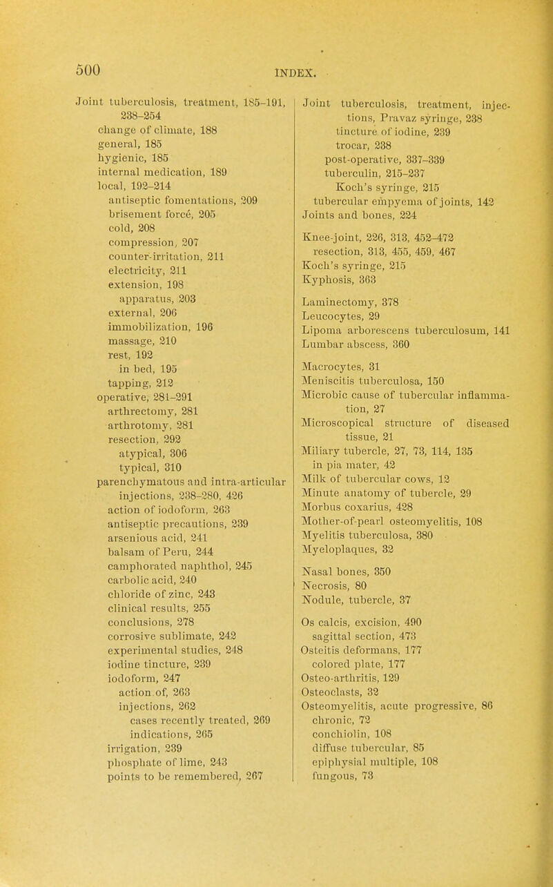 Joint luberculosis, treatment, 185-191, 238-254 change of climate, 188 genera], 185 hygienic, 185 internal medication, 189 local, 192-214 antiseptic fomentations, 209 brisement force, 205 cold, 208 compression, 207 counter-irritation, 211 electricity, 211 extension, 198 apparatus, 203 external, 206 immobilization, 196 massage, 210 rest, 192 in bed, 195 tapping, 212 operative, 281-291 arthrectomy, 281 arthrotomy, 281 resection, 292 atypical, 306 typical, 310 parenchymatous and intra-articular injections, 238-280, 426 action of iodoform, 263 antiseptic precautions, 289 arsenious acid, 241 balsam of Peru, 244 camphorated naphthol, 245 carbolic acid, 240 chloride of zinc, 243 clinical results, 255 conclusions, 278 corrosive sublimate, 242 experimental studies, 248 iodine tincture, 239 iodoform, 247 action,of, 263 injections, 262 cases recently treated, 209 indications, 2(i5 irrigation, 239 phosphate of lime, 243 points to be remembered, 267 Joint tuberculosis, treatment, injec- tions, Pravaz syringe, 238 tincture of iodine, 239 trocar, 238 post-operative, 337-339 tuberculin, 215-237 Koch's syringe, 215 tubercular empyema of joints, 142 Joints and bones, 224 Knee-joint, 226, 313, 452-472 resection, 313, 455, 459, 467 Koch's syringe, 215 Kyphosis, 363 Laminectomy, 378 Leucocytes, 29 Lipoma arborescens tuberculosum, 141 Lumbar abscess, 360 Macrocytes, 31 Meniscitis tuberculosa, 150 Microbic cause of tubercular inflamma- tion, 27 Microscopical structure of diseased tissue, 21 Miliary tubercle, 27, 73, 114, 135 in pia mater, 42 Milk of tubercular cows, 12 Minute anatomy of tubercle, 29 Morbus coxarius, 428 Mother-of-pearl osteomyelitis, 108 Myelitis tuberculosa, 380 Myeloplaques, 32 Nasal bones, 350 Necrosis, 80 Nodule, tubercle, 37 Os calcis, excision, 490 sagittal section, 473 Osteitis deformans, 177 colored plate, 177 Osteo-arthritis, 129 Osteoclasts, 32 Osteomyelitis, acute progressive, 86 chronic, 72 conchiolin, 108 diffuse tubercular, 85 epiphysial multiple, 108 fungous, 73