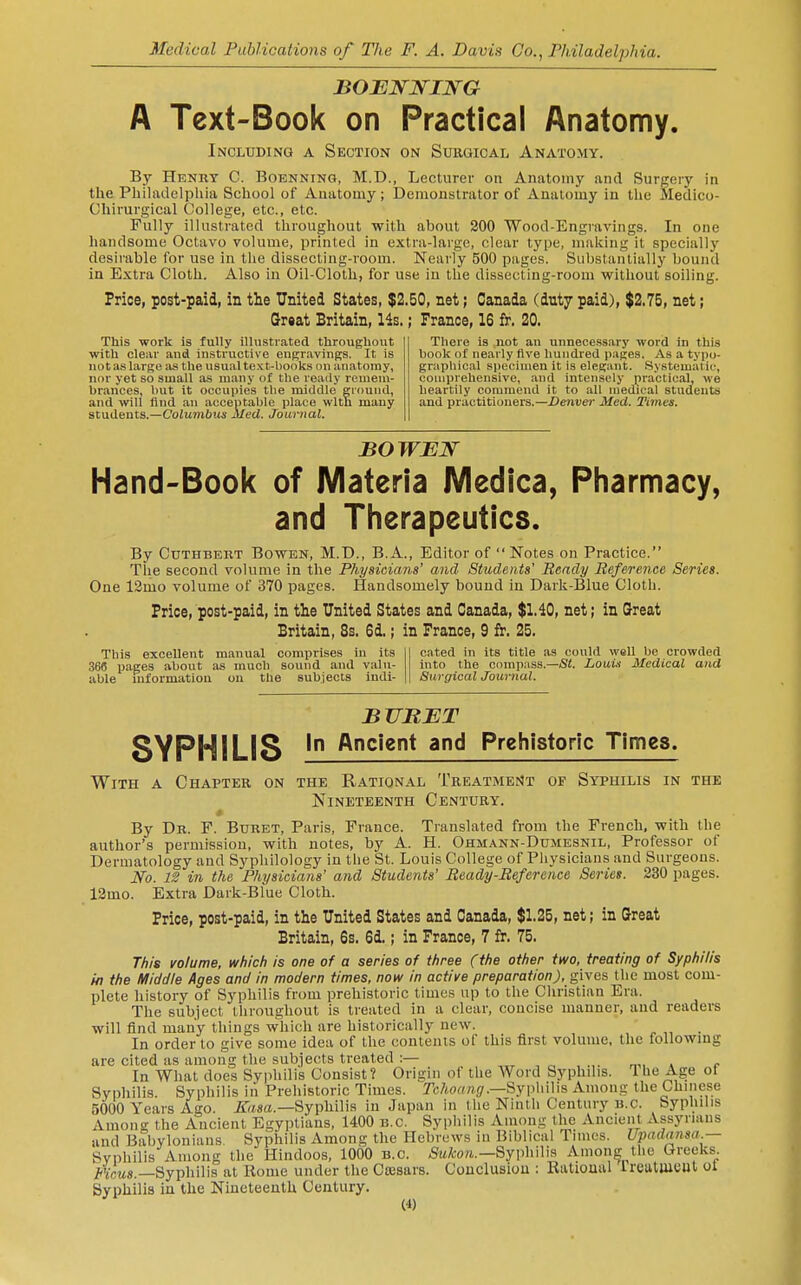 A Text-Book on Practical Anatomy. Including a Section on Surgical Anatomy. By Henry C. Boenning, M.D., Lecturer on Anatomy and Surgery in the Philadelphia School of Anatomy ; Deraoustrator of Anatomy in the Sledico- Chirurgical College, etc., etc. Fully illustrated throughout with about 200 Wood-Engravings. In one handsome Octavo volume, printed in extra-large, clear type, making it specially desirable for use in the dissecting-room. Nearly 500 pages. Substantially bound in Extra Cloth. Also in Oil-Cloth, for use in the dissecting-room without soiling. Price, post-paid, in the United States, $2.50, net; Canada (duty paid), $2.75, net; Great Britain, lis.; France, 16 fr. 20. This work is fully illustrated throughout with clear and instructive engravings. It is not as largo ivs the usual te.ct-l>ooks on anatomy, nor yet so small as many of the ready remem- brances, l)ut it occupies the middle ground, and will And an acceptable place with many students.—CoJumbMs JUed. Journal. There is not an unnecessary word in this book of nearly five hundred pages. As a tyi)o- graphical specimen it is elegant. Systematic, comprehensive, and intensely practical, we heartily commend it to all medical students and practitioners.—Denver Med. Times. BOWBW Hand-Book of Materia Medica, Pharmacy, and Therapeutics. By CuTHBERT BowEN, M.D., B.A., Editor of Notes on Practice. The second volume in the Physicians' and Students' Bendy Reference Series. One 12mo volume of 370 pages. Handsomely bound in Dark-Blue Cloth. Frice, post-paid, in the United States and Canada, $1.10, net; in Great Britain, 8s. 6d.; in France, 9 fr. 25. This excellent manual comprises in its cnted in its title as could well be crowded SSS pages about as much sound and valu- into the compass.—iSt. LoaU Medical and able mformation ou the subjects iudi- Surgical Journal. BUBET SYPHILIS I Ancient and Prehistoric Times. With a Chapter on the Rational Treatment of Syphilis in the Nineteenth Century. By Dr. F. Buret, Paris, France. Translated from the French, with the author's permission, with notes, by A. H. Ohmann-Dumesnil, Professor of Dermatology and Syphilology in tlie St. Louis College of Physicians and Surgeons. iVb. 12 in the Physicians' and Students' Ready-Reference Series. 230 pages. 12mo. Extra Dark-Blue Cloth. Frice, post-paid, in the United States and Canada, $1.25, net; in Great Britain, 6s. 6d.; in France, 7 fr. 75. This volume, which is one of a series of three (the other two, treating of Syphilis in the Middle Ages and in modern times, now in active preparation), gives the most com- plete history of Syphilis from prehistoric times up to the Christian Era. The subject throughout is treated in a clear, concise manner, and readers will find many things which are historically new. In order to give some idea of the contents of this first volume, the followmg are cited as among the subjects treated :— , „ , .,. _„ , - In What does Syphilis Consist? Origin of the Word SsiDhilis. ^he Age oi Syphilis. Syphilis iii Prehistoric Times. Tehoang.—Sy\M\\s Among the Chinese 5000 Years Ago. JT^sa.—Syphilis in Japan in the Ninth Century B.C. Syphilis Among the Ancient Egyptians, 1400 B.C. Syphilis Among the Ancient Assyrians and Babylonians. Syphilis Among the Hebrews in Biblical Times. Upadciiisa.— Syphilis Among the Hindoos, 1000 B.C. /Stt/coa.—Syphilis Among tlie Greeks. Mv'ms.—Syphilis at Home under the Ccesars. Conclusion : Rational rreutlUCUt ot Syphilis in the Nineteenth Century.