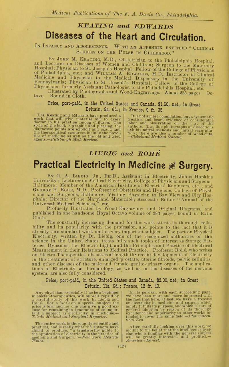 KEATING cmd JEDWABDS Diseases of the Heart and Circulation. In Infancy and Adolescence. With an Appendix entitled  Clinical Studies on the Pulse in Childhood. By .John M Keating, M.D., Obstetrician to the Philadelphia Ho.snital aiid Lectiu-er on Diseases of Women and Children; Surgeon to the Maternitv T^P'.l'^l'P''y8ician to St. Joseph's Hospital; Fellow of the Collet of Physicians ot Philadelphia etc.; and Wilmam A. Edwards, M.D., Instructor in Clinical Medicine and Physician to the Medical Dispensary in the University of Pennsylvania; Physician to St. Joseph's Hospital; Fellow of the CoHe<4 of Physicians; formerly Assistant Pathologist to the Philadelphia Hospital, etc Illustrated by Photographs and Wood-Engravings. About 325 pages. Oc- tavo. Bound in Cloth. Price, post-paid, in the United States and Canada, $1.50, net; in Great Britain, 8s. 6d.; in France, 9 £r. 35. Drs. KeatiiiK and Edwards have produced a work that will give material aicf to every doctor in his practice among children. The style of the hook is graphic and pleasing, the diagnostic points are explicit and exact, and the therapeutical resources include the novel- ties of medicine as well .is the old and tried agents.—Piltsburgh Med. Review. It is not a mere compilation, but a systematic treatise, and bears evidence of ooiisiderable labor and observation on the part of the authors. Two flue photographs of dissections exhibit mitral stenosis and mitral regurgita- tion ; there are also a number of wood-cuts. —Cleveland Medical Gazelle. LIBBIG and B0B:JE Practical Electricity In Medicine ^ Surgery. By G. A. LiEBiG, Jr., Ph D.. Assistant in Electricity, Johns Hopkins University ; Lectu rer on jVIedical Electricity, College of Physicians and Surgeons, Baltimore ; Member of the American Institute of Electrical Engineers, etc. ; and George H. Rohe, M.D., Professor of Obstetrics and Hygiene, College of Physi- cians and Surgeons, Baltimore ; Visiting Physician to Bay View and City Hos- pitals ; Director of the Maryland Maternite ; Associate Editor Annual of the Universal Medical Sciences, etc. Profusely Illustrated by Wood-Engravings and Original Diagrams, and published in one handsome Royal Octavo volume of 383 pages, bound in Extra Cloth. The constantly increasing demand for this work attests its thorough relia- bility and its popularity with the profession, and points to the fact that it is already the standard work on this very important subject. The part on Pli3-sical Electricity, written by Dr. Liebig, one of the recognized authorities on tke science in the United States, treats fully such topics of interest its Storage Bat- teries, Dynamos, the Electric Light, and the Principles and Practice of Electrical Measurement in their Relations to Medical Practice. Professor Rohe, who wriles on Electro-Therapeutics, discusses at length the recent developments of Electricity in the treatment of stricture, enlarged piostate, uterine fibroids, pelvic cellulitis, and other diseases of the male and female genito-urinarj' organs. The applica- tions of Electricity in dermatology, as well as in tlie diseases of the nervous system, are al-so fully considered. Price, post-paid, in the United States and Canada, $2.00, net; in Great Britain, Us. 6d.; France, 12 fr. 40. In its perusal, with each succeeding page, we h.ave been more and more impiessed with the fact that here, at last, we have a treatise on electricity in medicine an<l surgery which amply fuUill's Its purpose, and which is sure of general adoption by rea-son of its thorough excellence and superiority to other works in- tended to cover the same field.—P/iarifiacott- tical Bra. After carefully looking over this work, we incline to the belief that the intclligout physi- cian who is f.amiliar with the general subject will be greatly interested and proliteil.— A7nerican Lancet. Any phy.sician, especially if he l)e a beginner in electro-therapeutics, will be well repaid by a careful study of this work by Liebig .and Rohe. For a work on a special subject the price is low, and no one can give « good ex- cuse for remaining in ignorance of so impor- tiint a snbiect as elecU'icity in medicine.— Toledo Medical and Surgical Reporter. The entire work is thoroughly scientific and practical, and is really what the authors have aimed to produce, a trustworthy guide to the appUcation of electricity in the practice of medicine and Surgery.—JVeif ¥o7-h Medical Times.