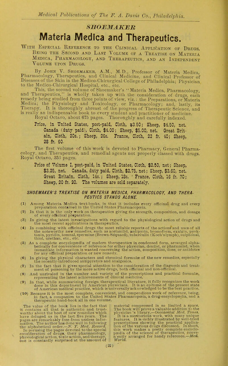 SHOJEMAKBR Materia WIedIca and Therapeutics. With Especial Reference to the Clinical Application of Drugs. Being the Second and Last Volume op a Treatise on Materia Medica, Pharmacology, and Therapeutics, and an Independent Volume upon Drugs. By John V. Shoemaker, A.M., M.D., Professor of Materia Medica, Pharmacology, Therapeutics, and Clinical Medicine, and Clinical Professor of Diseases of the Skin in the Medico-Chirnrgical College of Philadelphia; Physician to the Medico-Chirurgical Hospital, etc., etc. This, the second volume of Shoemaker's Materia Medica, Pharmacology, and Therapeutics, is wholly taken up with the consideration of drugs, each remedy being studied from three points of view, viz.: the Preparations, or Materia Medica; the Physiology and Toxicology, or Pharmacology; and, lastly, its Therapy. It is thoroughly abreast of the progress of Therapeutic Science, and is really an indispensable book to every student and practitioner of medicine. Royal Octavo, about 673 pages. Thoroughly and carefully indexed. Price, in United States, post-paid, Cloth, !i!3,50; Sheep, $4.50, net. Canada (duty paid). Cloth, $4.00; Sheep, $5.00, net. Great Brit- ain, Cloth, 20s.; Sheep, 26s. France, Cloth, 22 fr. 40; Sheep, 28 fr. 60. The first volume of this work is devoted to Pharmacy, General Pharma- cology, and Therapeutics, and remedial agents not properly classed with drugs. Royal Octavo, 353 pages. Price of Volume I, post-paid, in United States, Cloth, $2.50, net; Sheep, $3.25, net. Canada, duty paid, Cloth, $2.75, net; Sheep, $3.60, net. Great Britain, Cloth, 14s.; Sheep, 18s. • France, Cloth, 16 fr. <10; Sheep, 20 fr. 20. The volumes are sold separately. SHOEMAKER'S TREATISE ON MATERIA MEDICA. PHARMACOLOGY. AND THERA- PEUTICS STANDS ALONE. (1) AmonK Materia Medica text-books, in that it includes every officinal drug and every preparation contiinad in the United States Pharmacopffiia. (3) In that it is the only work on therapeutics giving the strength, composition, and dosivge of every ofHcinal preparation. (3) In giving the latest investigations with regard to the physiological action of drugs and the most recent applications in therapeutics. (4) In combining with ofiBcinal drugs the most reliable reports of the actions and uses of all the noteworthy new remedies, such as acetanilid, antipyrin, bromoform, exalgin, pyok- tanin, pyridin, somnal, spermine (Brown-Sequard), tuberculin (Koch's lymph), sulphonal, thiol, urethan, etc., etc. (5) As a complete encyclopaedia of modern therapeutics in condensed form, arranged nlpha^ betically for convenience of reference for either physician, dentist, or pharmacist, when immediate information is wanted concerning the action, composition, dose, or antidotes for any officinal preparation or new remedy. (6) In giving the physical characters and chemical formulae of the new remedies, especially the recently-introduce*! antipyretics and analgesics. (7) In the fact that it gives special attention to the consideration of the diagnosis and treat- ment of poisoning by the more active drugs, both officinal and non-officinal. (8) And unrivaled in the number and variety of the prescriptions and practical formulae, representing the latest achievements of clinical medicine. (9) In that, while summarizing foreign therapeutical literature, it fully recognizes the work done in this department by American pliysiciivns. It is an epitome of the present state of American medical practice, which is universally acknowledged to be the best practice. (10) Because it is the most complete, convenient, and compendious work of reference, being, in fact, a companion to the United States Pharmacopoeia, a drug-encyclopajdia, and a therapeutic hand-book all in one volume. The value of the book lies in the fact that it contains all tli.it is authentic and trust- wortliv about the host of new remedies which have ileluged us in the last Ave years. The pages are remarkably free from useless infor- mation. The author has done well in following the alphabetical order.—iV. Y. Med. Record. In perusing the piiges devoted to the special consideration of drugs, their pharmacology, physiological action, toxic action, and therjipy, one is C(mstantly surprised at the amount of material compressed in so limited a space. The book will prove a valuable addition to the physician's library.—OcciaenlcU Med. Times. It is a meritorious work, with many unique features. It is richly illustrated by well tncd prescriptions showing tlie practical apiilica- tion of the various drugs discussed. In short, this work m.akes a pretty complete encyclo- paedia of the science of therapeutics, conve- n'entlv arranged for handy reierenoe.—Jtfed. World.