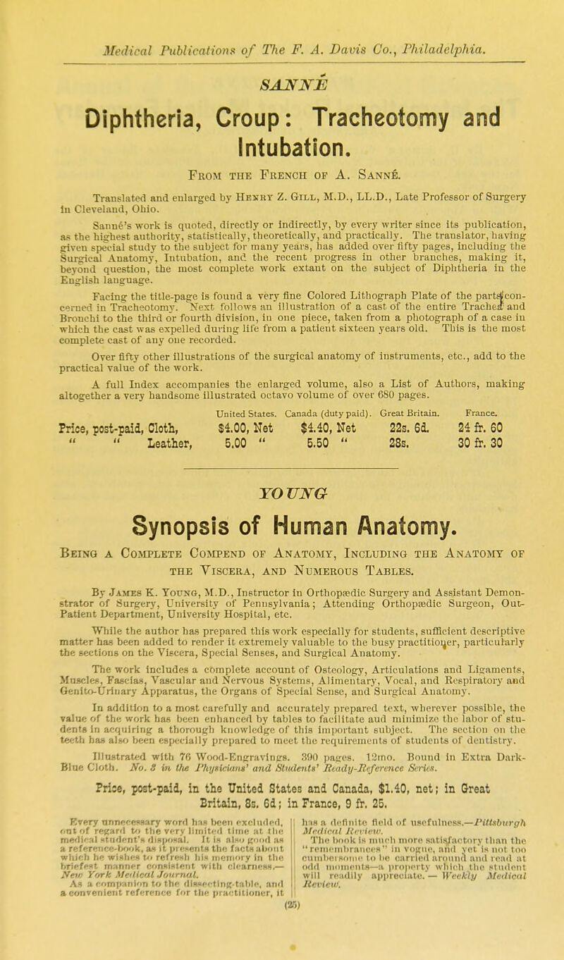 Diphtheria, Croup: Tracheotomy and Intubation. From the French op A. Sann^. Translated and enlarged by Henkt Z. Gill, M.D., LL.D., Late Professor of Surgery In Cleveland, Ohio. Saunfi's work is quoted, directly or indirectly, by every writer since its publication, as the hisfhest authority, statistically, theoretically, and practically. Tlie translator, having given special study to the subject for many years, has added over fifty pages, including the Surgical Anatomy, Intubation, and the recent progress in other branches, making it, beyond question, the most complete work extant on the subject of Diphtheria in the English language. Facing the title-page is found a very iine Colored Lithograph Plate of the parte^con- cerned in Tracheotomy. Next follows an illustration of a cast of the entire Trachei and Bronchi to the third or fourth division, in one piece, taken from a photograph of a case in which the cast was expelled during lile from a patient sixteen years old. This is the most complete cast of any one recorded. Over fifty other illustrations of the surgical anatomy of instruments, etc., add to the practical value of the work. A full Index accompanies the enlarged volume, also a List of Authors, making altogether a very handsome illustrated octavo volume of over 680 pages. Price, post-paid, Cloth, Leather, United States. $4.00, Net 5.00  Canada (dutypaid). $4.40, Net 5.50  Great Britain. 22s. 6i 2Ss. France. 24 fr. 60 30 fr. 30 TOUWG Synopsis of IHuman Anatomy. Being a Cojiplete Compend of Anatomy, Including the Anatomy of the ylscera, and numerous tables. By James K. Young, M.D., Instructor in Orthopsedic Surgery and Assistant Demon- strator of Surgery, University of Pennsylvania; Attending Orthopedic Surgeon, Out- Patlent Department, University Hospital, etc. Wliile the author has prepared this work especially for students, sufficient descriptive matter has been added to render it extremely valuable to the busy practitioi^er, particularly the Bectious on the Viscera, Special Senses, and Surgical Anatomy. The work Includes a complete account of Osteology, Articulations and Ligaments, Muscles, Fascias, Vascular and Nervous Systems, Alimentary, Vocal, and Respiratory and Genlto-Uriiiary Apparatus, the Organs of Special Sense, and Surgical Anatomy. In addition to a most carefully and accurately prepared text, wherever possible, the value of the work has been enhanced by tables to facilitate aud minimize the labor of stu- dents in acquiring a thorough knowledge of this important subject. The section on the teeth has also been especially prepared to meet the requirements of students of dentistry. Illustrated with 76 Wood-Engravings. 390 pages. 12mo. Bound in Extra Dark- Bine Cloth. No. S in the PhyHciam' and Slwlents' Btady-Rcference Sti-ics. Price, post-paid, in the United States and Canada, $1.40, net; in Great Britain, 8s. 6d; in France, 9 fr. 25. Every nnnpccssary word bus been cxeliidpfl, ont of reftanl t'l the very liiiiit<'fl lime at tlie me'lKal xtiiflcnt's (liH|K)»ai. It is .tIsh as a reference-^Kjk, as it iircsents thn factft about whieli he wisbfs to refrenli liis ineTiioiy in the briefpft manner c'lnxifttetit with cIc.anieBS.— >Vct« York Meilic'1,1 .Journal. As a rfimpanion to thp dissfftlng-talile, and a convenient reference for tlie practitioner, it h iH a (Icflnitn field of usefulness.—Pittsburgh MrdiciU Review. The book is much more satli^actnry than the  rcnicnibranccs in vojiiic, and vct'is not too cnnilii!!some to he earned arounA anil road at odil inonienls—a proiicrly which the student will readily appreciate. — Weclcly Medical Hevleu).