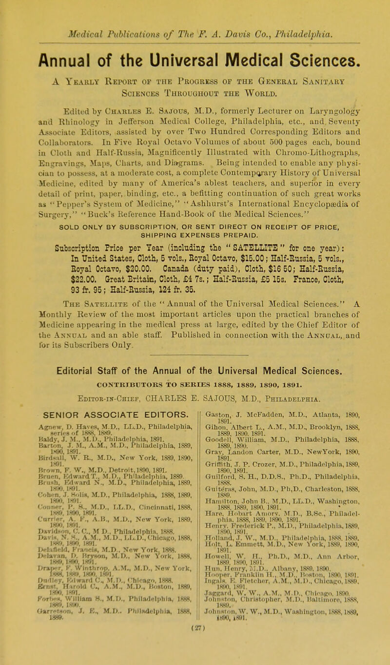 Annual of the Universal Medical Sciences. A Yeakly Report of the Progress of the General Sanitary Sciences Throughout the World. Edited by Charles E. Sajous, M.D., formerly Lecturer on Laryngology and Rhinology in Jefterson Medical College, Philadelphia, etc., and Seventy Associate Editors, assisted by over Two Hundred Corresponding Editors and Collaborators. In Five Royal Octavo Volumes of about 500 pages each, bound iu Cloth and Half-Russia, Magnificently Illustrated with Chromo-Lithographs, Engravings, Maps, Charts, and Diargrams. Being intended to enable any physi- cian to possess, at a moderate cost, a complete Contempcii-ary History of Universal Medicine, edited by many of America's ablest teachers, and superior in every detail of print, paper, binding, etc., a befitting continuation of such great works as Pepper's System of Medicine, Ashhurst's International Encyclopaedia of Surger}-, Buck's Reference Hand-Book of the Medical Sciences. SOLD ONLY BY SUBSCRIPTION, OR SENT DIRECT ON RECEIPT OF PRICE, SHIPPING EXPENSES PREPAID. Subscription Price per Year (including the  SATELLITE  for one year): In United States, Cloth, 5 vols., Royal Octavo, $15.00; Half-Eussia, 5 toIs., Eoyal Octavo, $20.00. Canada (duty paid), Cloth, $16 50; Half-Russia, $22.00. Great Britain, Cloth, £i 7s.; Half-Russia, £5 15s. France, Cloth, 93 fr. 95; Half-Russia, 124 fr. 35. The Satellite of the Annual of the Universal Medical Sciences. A Monthly Review of the most important articles upon the practical branches of Medicine appearing in the medical press at large, edited by the Chief Editor of the Annual and an able staff. Published in connection with the Annual, and for its Subscribers Only. Editorial Staff of the Annual of the Universal Medical Sciences. CONTRIBUTORS TO SERIES 1888, 1889, 1890, 1891. Editoe-in-Chief, CHARLES E. SAJOUS, M.D., Philadelphia. SENIOR ASSOCIATE EDITORS. Agnew. D. Haves, M.D., LL.D., Philadelphia, series of 1888. 1889. Kaldy, J. M.. M.D., Philadelpliia, 1891. Barton, J. M., A,1A., M.D., Philadelphia, 1889, 1H90, 1891. Bird<ill, \V. R.. M.D., New York, 1889, 1890, im. Brown, F. W., M.D.. Detroit, 1890, 1891. Bruen, KdwardT.. .\l.D., Philadelphia, 1889. Brush, Mward N'., M.D., Philaffelphia, 1889, im IH91. Cohen. .1. Holis, M.D., Philadelphia, 1888, 1889, \m. 1891. Conner. P. H.. M.D., Lli.D., Cincinnati, 1888, 1H89. 1890, 1891. Carrier, A. K., A.B., M.D., New York, 1889, 185(f), 1891. David.'fon. C. C, M D.. Phila/lelphi.i. 1888. I>avi=<. y. S.. A.M., M.D., I>L.IJ., Chicago, 1888, m'l. imi 1891. Delaneld. Kra'ioli*, M.D.. New York. 1888. Delavan, \>. I'.ryson, M.D., New York, 1888, I88(f 1^190 1891 L>rarK r,' K. vVinth'rop. A.M., M.D., New York, l-m. iis'i. 1890. im. Dudley. Ivlward C, M.D., Chieaco. 1888. Ernsr. If.irold C, A.M.. M.V., Boston, 1880, ISflO. I«9l. Fort.e=.. William H., M.T>., Phila<lelphlB, 1888, 1889. 1890. Oarrotson, J. E., M.D.. Philadelphia, 1888, Ga.ston, J. McFadden, M.D., Atlanta, 1890, 1891. Gihon, Albert L., A.M., M.D., Brooklyn, 1888, 1889, 1890. 1891. GoodcU, ■\Villiam. 5I.D., Philadelphia, 1888, 1889. 1890. Grav, Landon Carter, M.D., NewYork, 1890, i891. Griffith. .T. P. Crozer, M.D., Philadelphia, 1889, 1890. 1891. Guilford, S. H., B.D.H., Ph.D., Philadelphia, 1888. Gui terns, John, M.D., Ph.D., Charleston, 1888, 1889. Hamilton, .lohn M.. M.D., LL.D., Washington, 1888. 1889, 1890. 1891. H,ire. Holvirt Aniorv. M.D., B.Sc, Philadel- phia. 1888, 188!). 1890, 1891. Henrv. Frederick P., iM.D., Philadelphia, 1889. ISnO, 1891. Holland, J. AV., M.D., Philadelphia, 1888. 188,9. Holt. U Emmctt, M.D., New York, 1889, 1890, 1891. Howell. W. II.. Ph.D., M.D.. Ann Arlior, 1889. 1890, 1891. Hun. Menry, JI.D.. Albany, 1889. im. Hooper. Franklin II,, M.D'.. Iloston, 1890. 1S9I. IngnlH. K. Fletcher, A.M., M.D., Chicairo, 188!). 1890. 1S9I. JatCKJird, W. W., A.M.. M.I1., riil.-aco. 1890. Johnston, ChriBtojjhor, M.D., Kaltiinore, 1888, IKSI). Johnston. W. W., M.D., Washington, 1888,1889. im, i89i.