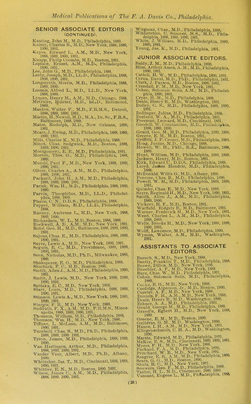 SENIOR ASSOCIATE EDITORS (continued). Keating, John M., M.D., Philadelphia, 1889. Kel.sey, Charles B., M.D., New York, 1888,1889, ISdO, 18«1. Iveyt'S, Edward 1^., A.M., M.D., New York, 1888, 1889, 1890, 1891. Kn.ipp, Philip Coombs. M.D., Boston, 1891. Laplace, Ernest, A.M., M.D., Philadelphia, 1890, 1891. Lee, John G., M.D., Philadelphia, 1888. Leidy, Joseph, M.D., LL.D., Philadelphia, 1888, 1889, 1890, 1891. Longstreth, Morris, M.D., Philadelphia, 1888, 1889, 1890. Loomis, Alfred L., M.D., LL.D., New York, 1888, 1889. Lyman, Henry M., A.M., M.D., Chicago, 1888. McGuire, Hunter, M.X)., 1»L.I)., Richmond, 1888. Manton, Walter P., M.D., F.R.M.S., Detroit, 1888, 1889, 1890, 1891. Martin, H.Newell, M.D., M.A., l)r. Sc., F.R.S., Baltimore, 1888,1889. Matas, Rudolph, M.D., New Orleans, 1890, 1891. Mears, J. Ewing, M.D., Philadelphia, 1888,1889, 1890, 1891. Mills, Charles K., M.D., Philadelpliia, 1888. Minot, Chas. Sedgwick, M.D., Boston, 1888, 1889, 1890, 1891. Montgomery, E. E., M.D., Philadelphia, 1891. Morton, Thos. G., M.D., PhUadelphia, 1888, 1889. Mun<le', Paul F., M.D., New York, 1888, 1889, 1890, 1891. Oliver, Cliarles A., A.M., M.D., Philadelphia, 1889, 1890, 1891. Packard, John H., A.M., M.D., Philadelphia, 1888, 1889, 1890, 1891. Parish, Wm. H., M.D., Philadelphia, 1888,1889, 1890. Parvin, Theophilus, M.D., LL.D., Phil-^del- phia, 1888, 1889. Pierce, U. N.. D.D.S., Philadelphia, 1888. Pepper, William, M.D., LL.D., Philadelphia, 1888 Rannev, Ambrose L., M.D., New York, 1888, 1889, 1S90. Rich.ardson, W. L., M.D.,Boston, 1888, 1889. Rockwell, A. D., A.M.. M.D., New York, 1891. Rohe, Geo. H., M.D., Baltimore, 1888,1889,1890, 1891. Sajous, Chas. E., M.D., Philadelphia, 1888,1889, 1890,1891. Savre, Lewis A., M.D., New York, 1890, 1891. Seguin, E. C, M.D., Providence, 1888, 1889, 1890, 1891. Senn, Nicholas, M.D., Ph.D., Milwaukee, 1888, 1889. Shakspeare, E. O., M.D., Phil.ndelphia, 1888. Shattuck, P. C, M.D., Boston, 1890. Smith. Allen J., A.M., M.D., Philadelphia, 1890, 1891. Smith, J. Lewis, M.D., New York, 1888, 1889, 1890, 1891. Spitzka, E. C, M.D., New York, 1888. Starr, Lnuis, M.D., Philadelphia, 1888, 1889, 1890, 1891. Stimson. Lewis A., M.D., New York, 1888, 1889, 1890, 1891. PtuiiRis. F. R., M D., New York. 1888. Sudduth, F. X., A.M.. M.D.. F.R.M.S., Minne- apolis, 1888, 1889, 1890, 1891. Thomson, William, M.D., Philadelphia, 1888. Thomson. Wm. H., M.D., New York, 1888. Tiflanv, L. McLane, A.M., M.D., Baltimore, 1890, 1891. TuvnlHill. Chas. S., M.D., Ph.D., Philadelphia, 1888, 1889, 1890 1891. Tyson. James, M.D., Philadelphia, 1888, 1889, 1890. Van Flarlingen, Arthur, M.D., Philadelphia, 1888, 1889, 1890,1891. Vander Veer, Albert, M.D., Ph.D., Albany, 1890. Whitt;iker..Ias. T., M.D., Cincinnati, 1888,1889, 1890,1891. Whittier, B. N., M.D.. Boston, 1890, 1891. Wilson. James C, A.M., M.D., Philadelphia, 1888. 1889. 18B0,1801. Wlrginaii, Chas., M.D., Philadelphia, 1888. Witherstine, C. Sumner, M.'S., M.D., Phila- delphia, 1888, 1889, 1890, 1891. White J. William, M.D., Philadelphia, 1889. 1890, 1891. Young, Jas. K., M.D., Philadelphia, 1891. JUNIOR ASSOCIATE EDITORS. Baldy, J. M., M.D., Philadelphia, 1890. Bliss. Arthur Ames, A.M., M.D., Philadelphia, 1890, 1891. ' ' Cattell, H. W. M.D.. Philadelphia, 1890, 1S91. Ceriia, David, M.D., PhD.. Philadelphia, lk91. Clark, J. Paysim M.D., Boston, 1890. 1891. Crandall, K. M., M.D., New York, 1891. Cohen, Solomon Solis, A.M., M.D., Philadel- phia, 1890, 1891, Cryer, H. M., M.D., Philadelphia, 1889. Deale, Henry B., M.D., Washington, 1891. DoUey, C. S., M.D., Philadelphia, 1889, 1890, 1891. Dolliiiger, Julius, M.D.. Philadelphia, 1880. Dorlanil, W. A., M.D., Philadelphia. 1891. Freeman, Leonard, M.D., Cincinnati, 1891. Goodell, \V. Con.st;uUine, M.D., Piiiladulehia, 1888, 1889, 18U0. Gould, Geo. M.,M.D.. Philadelphia, 1S89, 1890. Greene, E. M.. M.D., Bostoii, 1891. Griffith, J. P. Crozer, M.D., Philadelphia, 1888. Hoag, .Junius, M.D., Chicago, 1888. Howell, W. H., PhD., B.A., Baltimore, 1888, 1889. Hunt, William, M.D., Philadelphia, 1888, 1889. Jackson. Henry, M.D., Boston, 1891. Kirk Edward C., D.D.S., Philadelphia, 1888. Llovcl, Jaiiles Heudrie, M.D., Philadelphia, 1888 McDonald, Willis G., M.D., Albany, 1890. Penrose. Chas. B., M.D.. Philadelphia. 1890. Powell. W. M., M.D., Philadelphia, 1889, 1890, 1891. Quimbv, Chas. E., M.D., New York, 1889. Siiyre, Reginald H., M.D., New York, 1890, 1891. Smith, Allen J., A.M., M.D., Philadelphia, 1889, 1890. Viokerv, H. F., M.D., Boston, 1891. Warfieid. Ridgclv B., M.D., Baltimore, 1891. Warner. Frederick M., M.D.. New York. 1891. Weed. Charles L., A.M., M.D., Philadelphia, 1888, 1889. Wells. Brooks H., M.D., New York, 1888, 1889, 1890, 1891. Wolff, Lawrence, M.D., Philadelphia, 1890. Wyman, Walter, A.M., M.D., Washington, 1891. ASSISTANTS TO ASSOCIATE EDITORS. Baruch, S., M.D., New York. 18S8. Beatty, Franklin T., JI.D., Philadehihia, 1888. Brown, Dillon, M.D., Now York. 1888. Buechler, A. F., M.D.. New York, 1888. Burr, Chas. W., M.D.. Philadelphia, 1891. Cohen. Solomon Solis, M.D., Philadelphia, 1889. Cocke, B. G., M.D., New York, 1888. Coolidge, Algernon, Jr., M.D.. Boston, 1890. Currier, A. F., M.D., New York, 1888. Daniels. F. H.. A.M.. M.D., New York. 1888. Deale, Henry B., M.D., Washington. 1890. Eshner, A. A., M.D., Philadelphia, 1891. Gould George M., M.D., Philadelphia, 1888. Grandln, EgTiert k., M.D., New York, 1888, 1889 Greene,' E. M.. M D.. Boston. 1890. Ouiteras, G. M., M.D.. Washington, im Hance I. H., A.M., M.D., New ^ ork, 1891. Klingp'nschmidt, C. H. A., M.D., Washington, Martln'l'Kdward, McKce E R., M.D., Cincinnati, 1889.1890,1891. Mvers F H. M.T> . New York, 1888. K.anl. F. A.. M.D.. Philadeljihia, 1890. Pritchard W. B., M.D., New ^ ork, 1891. s'liigrce E M.D., Philadelphia, 1890. SeaFs, G. G., M.D.. Hoston, 1890 Rhniz R. C, M.D., New \ ork, 1891. Soiiw4rs. Geo. F., !m.D., J^l-ila'?'''?''*:'Jf'' Tavlor. H. L.. M.D., Cincinnati, iSfiO, IRIt- Va'nsant, Eugene L., M.D., Phfladelpliia, 1888.