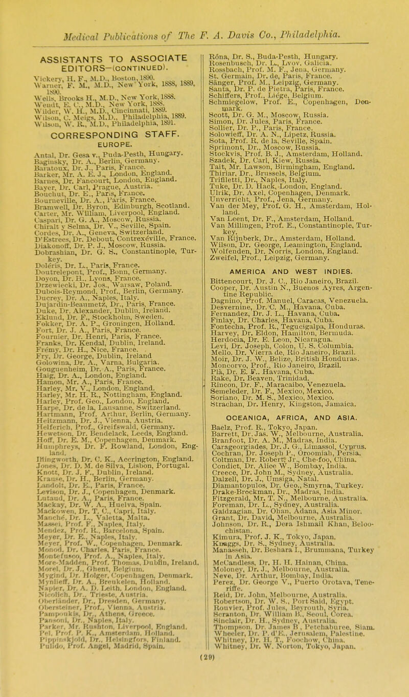 ASSISTANTS TO ASSOCIATE EDITORS-tCONTINUED). Vickery, 11. F^M.D., Boston 18110. NVunier, F. M., Kew Voik, 18S8, 1889, IbDO. Wells, Brooks H., M.D., New York, IbbS. WeiuU, K. C. M.D., New York, 18i)S. Wilder, W. H., M.D., Ciuciunati, 1889. Wilsou, C. Meigs, .M.D., Philadelphia, 1889. Wilsou, W. R., .M.D., Philadelphia, 1891. CORRESPONDING STAFF. EUROPE. Antal, Dr. Gesa r., Puda-Pesth, Hungary. K,igiiiskv, Dr. A., Berlin Geniiauy. B;iratouk, Dr. J., Paris, Fiance. Barker, Mr. A. K. J., London, England. Barnes, Dr. Fancourt, London, England. Baser, Dr. Carl, Prague, Austria. Boliuhut Dr. E., PariS, France. BimrneviUe, Dr. A., I'aris, France. Bramwell, Dr. Bvron, Edinburgh, Scotland. Carter, Mr. WUlIam, Liverpool, England. Caspari, Dr. G. A., Moscow, Russia. Chiralt v Selma, Dr. V., Seville, Spam. Cordes,Dr. A., Geneva, Switzerland. D'Estrees.Dr. Debout, Contrex^ville, France. Diakonofi, Dr. P. J., Moscow, Russia. Dobrashian, Dr. G. S., Constantinople, Tur- kev. Doleris, Dr. L., Paris,France. Doutrelepont, Prof., Bonn, Germany. Devon, Dr. H.. Lyons, France. Drzewiecki, Dr. Jos., Warsaw, Poland. Dubois-Reymond, Prof., Berlin, Germany. Ducrev, Dr. A., Naples, Italy. Dujardin-Beaumetz, Dr., Paris, France. Duke, Dr. Alexander, Dublin, Ireland. Eklund, Dr. F., StockhoUn, Sweden. Fokker, Dr. A. P., Groningen, Holland. Fort, Dr. J. X., Paris, France. Fournier. Dr. Henri, Paris, France. Franks. Dr. Kendal, Dublin, Ireland. Fremv. Dr. H., Nice, France. Fry, Dr. George, Dublin, Ireland Go'lowina, Dr. A., Varna, Bulgaria. Gouguenheim, Dr. A., Paris, France. Haig, Dr. A., London, England. Hamon, Mr. A., Paris, France. Harley, Mr, V., London, England. Harley, Mr. H. R., Nottingham, England. Harley, Prof. Geo., London, England. Harpe, Dr. de la, Lausanne, Switzerland. Hartmann, Prof. Arihur, Berlin, Germany. Hcitzmann, Dr. J., Vienna, Au.stria. Helferich. Prof.. Greifswald, Germany. Hewetson. Dr. Beiidelack, Leeds, England. Holf. Dr. E. M., Copenhagen, Denmark. Humphreys, Dr. F. Rowland, London, Eng- land. IHingworth. Dr. C. K., Accrington, England. Jones, Dr. D. M. de Silva, Lisbon, Portugal. Knott, Dr. J. K., Dublin, Ireland. Krau.-e, Dr. H., Berlin, Germany. I,-indolt, Dr. E., Paris, France. Lerison, Dr. J., (Copenhagen, Denmark. Lutaud, Dr. A., Paris. France. Maj;kay. Dr. W. A., Huelva, .Spain. Ma/;k'.weii. Dr. T. C, (Japri, Italy. Maiiche. Dr. L„ Valetta, Malta. Maj»«i. Prof. F.. Naples. Italy. Mendez, Prof. Ii„ Barcelona, Spain. Meyer, Dr. E.. Naples, Italy. Meyer. Prof. W.. Cojjenhagen. Denmark. .Monorl. Dr. Charles. Pari.. France. Montefusco, Prof. A., Naples, Italy. .More-.Madden, Prof. Thoni.'iH. Dublin, Ireland. Morel. r;r. .T., Ghent, Belgiinii. Myginfl. Dr. Holger, f .'opcnliaKen, Denmark. .Mynlieft. Dr. A., Brcukelen, Hollanil. Napier, Dr. A. D. I^eith. Ixmiloii, England. NIf.olich. Dr.. TrienK!. AiiRtria. ()b<Tlaiider. Dr., Dre.iden, Germany. 01><!rst';irier, Prof., Vienna. Anstria, Pampoiiki.a, Dr., Athens, 'irecce. Pansoni, I^r.. Naples, Italy. Parker. .Mr. Rushton. lylverpool. England. I'd. Prof. P. K.. Amsterdam. Mollanrl. Pippini<kjotd, r>r.. Ilckinuforw. Finland. Pulido, Prof. .(Vngel, Madrid, Spain. R6na, Dr. S., Buda-Pesth, Hungary. Rosenbuseh, Dr. L., Lvov, Gulicia. Rossbach, Prof. M. F., Jena, Germany. St. Germain, Dr. de, Paris, France. Silnger, Prof. M., Leipzig, Germany. Santa, Dr. P. do Pielra, Paris, France. Schilfers, Prof., Liege, Belgium. Schmiegelow, Prof. E., Copenhagen, Den- mark. Scott, Dr. G. M., Moscow, Russia. Simon, Dr. Jules, Paris, France. Sollier, Dr. P., Paris, France. Solowieff, Dr. A. N., Lipetz, Russia. Sola, Prof. R. de la, Seville, Spain. Sprimont, Dr., Moscow, Russia. Stockvis, Prof. B. J., Amsterdam, Holland. Szadek, i)r. Carl, Kiew, Russia. Tait, Mr. Lawson, Birmingham, England. Thiriar, Dr., Brussels, Belgium. Trinietti, Dr., Naples, Italy. Tuke, Dr. D. Hack, London, England. Ulrik, Dr. Axel, Copenhagen, Denmark. Unverricht, Prof., Jena, Germany. Van der Mey, Prof. G. H., Amsterdam, Hol- land. Van Leent, Dr. F., Amsterdam, Holland. Van Millingen, Prof. E., Constantinople, Tur- key. Van Rijnberk, Dr., Amsterdam, Holland. Wilson, Dr. George, Leamington, England. Wolfenden, Dr. Norris, London, England. Zweifel, Prof., Leipzig, Germany. AMERICA AND WEST INDIES. Bittencourt, Dr. J. C, Rio Janeiro, Brazil. Cooper, Dr. Austin N., Buenos Ayres, Argen- tine Republic. Dagnino, Prof. Manuel, Caracas, Venezuela. Desvernine, Dr. C. M., Havana, Cuba. Fernandez, Dr. J. L., Havana. Cuba. Finlay, Dr. Charles, Havana, Cuba. Fontecha, Prof. R., Tegucigalpa, Honduras. Harvey, Dr. Eldon, Hamilton, Bermuda. Herdocia, Dr. E. Leon, Nicaragua. Levi, Dr. Joseph, Colon, U. S. Columbia. Mello. Dr. Vierra de, Rio Janeiro, Brazil. Moir, Dr. J. W., Belize, British Honduras. Moncorvo, Prof., Rio Janeiro, Brazil. Pla, Dr. E. F.. Havana, Cuba. Rake, Dr. Beaven, Trinidad. Rincon, Dr. F., Maracaibo, Venezuela. Seineleder, Dr. F., Mexico, Mexico. Soriano, Dr. M. S., Mexico, Mexico. Strachan, Dr. Henry, Kingston, Jamaica. OCEANICA, AFRICA, AND ASIA. Baelz, Prof. R., Tokyo, Japan. Barrett, Dr. Jas. W., Melbourne, Australia. Branfoot, Dr. A. M., Madras, India. Carageorgiades, Dr. J. G., Limassol, Cyprus. Cochran, Dr. Joseph P., Oroomiah, Peinia. Coltman, Dr. Robert; Jr., Che-foo, China. Condict, Dr. Alice \V., Bombay, India. Greece, Dr. John M., Sydney, Australia. Dalzell, Dr. J., Umsiga, Natal. Diamantopulos, Dr. Geo., Smyrna, Turkey. Drake-Brockman, Dr., Madr.ns, India. Fitzgerald, Mr. T. N., Melbourne, Australia. Foreman, Dr. L., Sydney, Australia. Gaidzagian. Dr. Chan, Adana, Asia Minor. Grant, Dr. David, Melbourne, Australia. Johnson, Dr. R., Dera Ishmail Khan, Belou- chistan. Kimura, Prof. J. K., Tokyo, Japan. Kiiaggs, Dr. S., Sydney, Australia. Manasseh, Dr. i3eshara I., Brummana, Turkey in Asia. McCandless. Dr. H. H. Hainan, China. Moloney, Dr. J., Melbourne, Australia. Neve, l')r. .\rthur, Bombay, Indi.a. Perez, Dr. George V., I'uerio Orotava, Tene- rilTe. Roid, Dr. John, Melbourne, Australia. Robertson, Dr. W. S., Port Said, I'^gypt. Rouvier, Prof. Jnles, lioyroiith, Syria. Heranton, Dr. William li!. Seoul, Corea. Sinclair, Dr. H., Sydnev, Anslralin. ThomnBon. Dr. James H , P<'tehaburee, Siaiu. Wheeler, Dr. P. d'l''... Jernsaleni, Palestine. Whitney, Dr. II. T., Kooehow, China. I Whitney, Dr. W. Norton, Tokyo, Japan. (28)