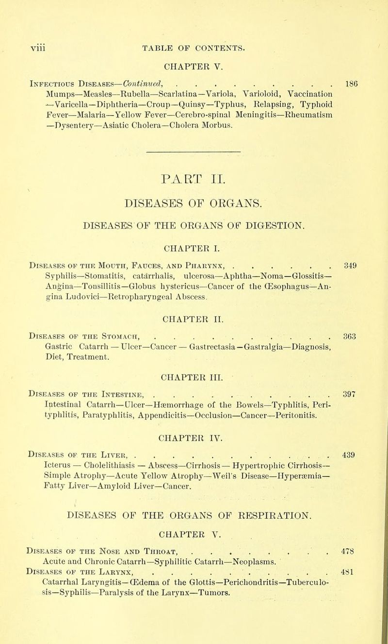 CHAPTER V. Infectious Diseases—Continued, 186 Mumps—Measles—Rubella—Scarlatina—Variola, Varioloid, Vaccination —Varicella—Diphtheria—Croup—Quinsy—Typhus, Relapsing, Typhoid Fever—Malaria—Yellow Fever—Cerebro-spinal Meningitis—Rheumatism —Dysentery—Asiatic Cholera—Cholera Morbus. PART II. DISEASES OF ORGANS. DISEASES OF THE ORGANS OF DIGESTION. CHAPTER I. Diseases of the Mouth, Fauces, and Pharynx, 349 Syphilis—Stomatitis, catarrhalis, ulcerosa—Aphtha—Noma—Glossitis— Angina—Tonsillitis-Globus hystericus—Cancer of the (Esophagus—An- gina Ludovici—Retropharyngeal Abscess. CHAPTER IT. Diseases op the Stomach, 363 Gastric Catarrh — Ulcer—Cancer — Gastrectasia—Gastralgia—Diagnosis, Diet, Treatment. CHAPTER III. Diseases of the Intestine, 397 Iptestinal Catarrh—Ulcer-Htemorrhage of the Bowels—Typhlitis, Peri- typhlitis, Paratyphlitis, Appendicitis—Occlusion—Cancer—Peritonitis. CHAPTER IV. Diseases of the Liver, 439 Icterus — Cholelithiasis — Abscess—Cirrhosis— Hypertrophic Cirrhosis— Simple Atrophy—Acute Yellow Atrophy—Weil's Disease—Hyperasmia— Fatty Liver—Amyloid Liver—Cancer. DISEASES OF THE ORGANS OF RESPIRATION. CHAPTER V. Diseases op the Nose and Throat, . . . . . . . . 478 Acute and Clii-onic Catarrh—Syphilitic Catarrh—Neoplasms. Diseases of the Larynx 481 Catarrhal Laryngitis—Oedema of the Glottis—Perichondritis—Tuberculo- sis—Syphilis—Paralysis of the Larynx—Tumors.