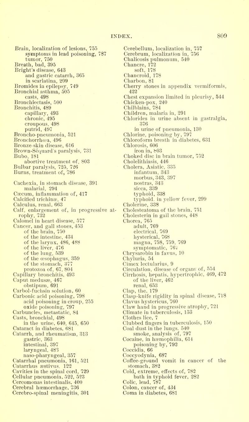 Brain, localization of lesions, 755 symptoms in lead poisoning, 787 tumor, 750 Breath, bad, 395 Briglit's disease, 643 and gastric catarrh, 365 in scarlatina, a09 Bromides in epilepsy, 749 Bronchial asthma, 505 casts, 498 Bronchiectasis, 500 Bronchitis, 489 capillary, 493 chronic, 495 croupous, 498 putrid, 497 Broncho-pneumonia, 521 Bronchorrhci-a, 496 Bronze-skin disease, 616 Brown-Sequard's paralysis, 731 Bubo, 181 abortive treatment of, 803 Bulbar paralysis, 725, 726 Burns, treatment of, 786 Cachexia, in stomach disease, 391 malarial, 294 Caecum, inflammation of, 417 Calcified trichina;, 47 Calculus, renal, 663 Calf, enlargement of, in progressive at- rophy, 732 Calomel in heart disease, 577 Cancer, and gall stones, 453 of the brain, 750 of tlie intestine, 434 of the larynx, 486, 488 of the liver, 476 of the lung, 539 of the oesophagus, 359 of the stomach, 377 protozoa of, 67, 804 Capillary bronclaitis, 493 Caput medusae, 467 obslipum, 691 Carbol-fuchsiu solution, 60 Carbonic acid poisoning, 798 acid poisoning in croup, 255 oxide poisoning, 797 Carbuncles, metastatic, 84 Casts, bronchial, 498 in the urine, 640, 645, 650 Cataract in diabetes, 681 Catarrh, and rheumatism, 313 gastric, 363 intestinal, 397 laryngeal, 483 naso-pharyngeal, 357 C^atarrhal pneumonia, 161, 521 Catarrhus testivus. 122 Cavities in the spinal cord, 729 Cellular pneumonia. 522, 523 Cercomonas intestiualis, 400 Cerebral hsmorrhage, 736 Cerebro-spinal meningitis, 301 Cerebellum, localization in, 757 Cerebrum, localization in, 756 Chalicosis pulmouum, 540 Chancre, 172 soft, 178 Chancroid, 178 Charbon, 81 Cherry stones in appendix vermiformis, 422 Chest expansion limited in pleurisy, 544 Chicken-pox, 240 Chilblains, 784 Children, malaria in, 291 Chlorides in urine absent in gastralgia, 376 in urine of pneumonia, 130 Chlorine, poisoning by, 797 Chloroform breath in diabetes, 631 C!hlorosis, 606 iron in, 803 Choked disc in brain tumor, 752 Cholelithiasis, 446 Cholera, Asiatic, 335 infantum, 343 morbus, 343, 397 nostras, 343 sicca, 839 typhoid, 338 typhoid, in yellow fever, 299 Cholerine, 338 Cholesteatoma of the brain, 751 Cholesterin in gall stones, 448 Chorea, 765 adult, 769 electrical, 769 hysterical, 768 magna, 758, 759, 769 symptomatic, 76/ Chrysarobin in favus, 10 Chyluria, 54 Cimex lectularius, 9 Circulation, disease of organs.- of, 554 Cirrhosis, liepatis, hypertrophic, 469, 472 of the liver, 462 renal, 653 Clap, the. 179 Clasp-knife rigidity in spinal disease, 718 Clavus hystericus, 760 Claw hand in progressive atrophy, 721 Climate in tuberculosis, 153 Clothes lice, 7 Clubbed fingers in tuberculosis, 150 Coal dust in the lungs. 540 smoke, analysis of, 797 Cocaine, in haemophilia, 614 poisoning by, 792 Coccidia, 66 Coccyodynia, 687 Coffee-ground vomit in cancer of the stomach, 382 Cold, extreme, effects of, 782 bath in typhoid fever, 282 Colic, lead. 787 Colon, cancer of, 434 Coma in diabetes, 681