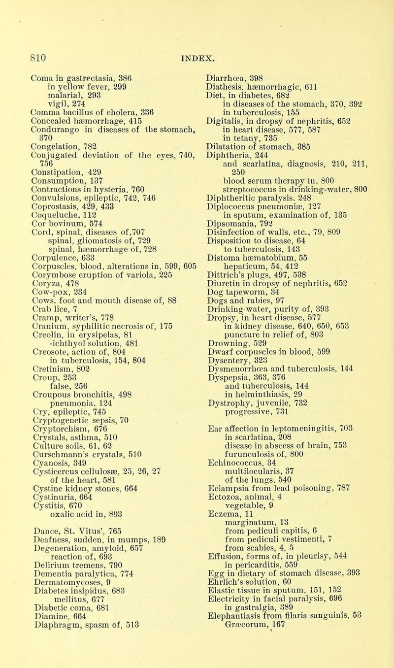 Coma in gastrectasia, 386 in yellow fever, 299 malarial, 293 vigil, 274 Comma bacillus of cholera. 336 Concealed hfemorrbage, 415 Condurango in diseases of tbe stomach, 370 Congelation, 782 Conjugated deviation of the eves, 740, 756 Constipation, 429 Consumption, 137 Contractions in hysteria, 760 Convulsions, epileptic, 742, 746 Coprostasis, 429, 433 Coqueluche, 112 Cor boviuum, 574 Cord, spinal, diseases of,707 spinal, gliomatosis of, 729 spinal, haemorrhage of, 728 Corpulence, 633 Corpuscles, blood, alterations in, 599, 605 Corymbose eruption of variola, 225 Coryza, 478 Cow-pox, 234 Cows, foot and mouth disease of, 88 Crab lice, 7 Cramp, writer's, 778 Cranium, syphilitic necrosis of, 175 Creolin, in erysipelas, 81 -ichthyol solution, 481 Creosote, action of, 804 in tuberculosis, 154, 804 Cretinism, 802 Croup.253 false, 256 Croupous bronchitis, 498 pneumonia. 124 Cry, epileptic, 745 Cryptogenetic sepsis, 70 Cryptorchism, 676 Crystals, asthma, 510 Culture soils, 61, 62 Curschmann's crystals, 510 Cyanosis, 349 Cysticercus cellulosse, 25, 26, 27 of the heart, 581 Cystine kidney stones, 664 Cystinuria, 664 Cystitis, 670 oxalic acid in, 803 Dance, St. Vitus', 765 Deafness, sudden, in mumps, 189 Degeneration, amyloid, 657 reaction of, 693 Delirium tremens, 790 Dementia paralytica, 774 Dermatomycoses, 9 Diabetes insipidus, 683 mellitus, 677 Diabetic coma, 681 Diamine, 664 Diaphragm, spasm of, 513 Diarrhc3a, 398 Diathesis, hsemorrhagic, 611 Diet, in diabetes, 682 in diseases of the stomach, 370, 392 in tuberculosis, 155 Digitalis, in dropsy of nephritis, 652 in heart disease, 577, 587 in tetany, 735 Dilatation of stomach, 385 Diphtheria, 244 and scarlatina, diagnosis, 210, 211, 250 blood serum therapy in. 800 streptococcus in drinking-water, 800 Diphtheritic paralysis, 248 Diplococcus pneumoniye, 127 in sputum, examination of, 135 Dipsomania, 792 Disinfection of walls, etc., 79, 809 Disposition to disease, 64 to tuberculosis, 143 Distoma haematobium, 55 hepaticum, 54, 412 Dittrich's plugs, 497, 538 Diuretin in dropsy of nephritis, 652 Dog tapeworm, 34 Dogs and rabies, 97 Drinking-water, purity of, 393 Dropsy, in heart disease, 577 in kidney disease, 640, 650, 653 puncture in relief of, 803 Drowning, 529 Dwarf corpuscles in blood, 599 Dysentery, 323 Dysmenorrhoea and tuberculosis, 144 Dyspepsia, 363, 376 and tuberculosis, 144 in helminthiasis, 29 Dystrophy, juvenile, 732 progressive, 731 Ear affection in leptomeningitis, 703 in scarlatina, 208 disease in abscess of brain, 753 furunculosis of, 800 Echinococcus, 34 multilocularis, 37 of the lungs. 540 Eclampsia from lead poisoning, 787 Ectozoa, animal, 4 vegetable, 9 Eczema, 11 marginatum, 13 from pediculi capitis, 6 _ from pediculi vestimenti, 7 from scabies, 4, 5 Effusion, forms of, in pleurisy, 544 in pericarditis, 559 Egg in dietary of stomach disease, 393 Ehrlich's solution, 60 Elastic tissue in sputum, 151, 152 Electricity in facial paralysis, 696 in gastralgia, 389 Elephantiasis from filaria sanguinis, 53 Grajcorum, 167