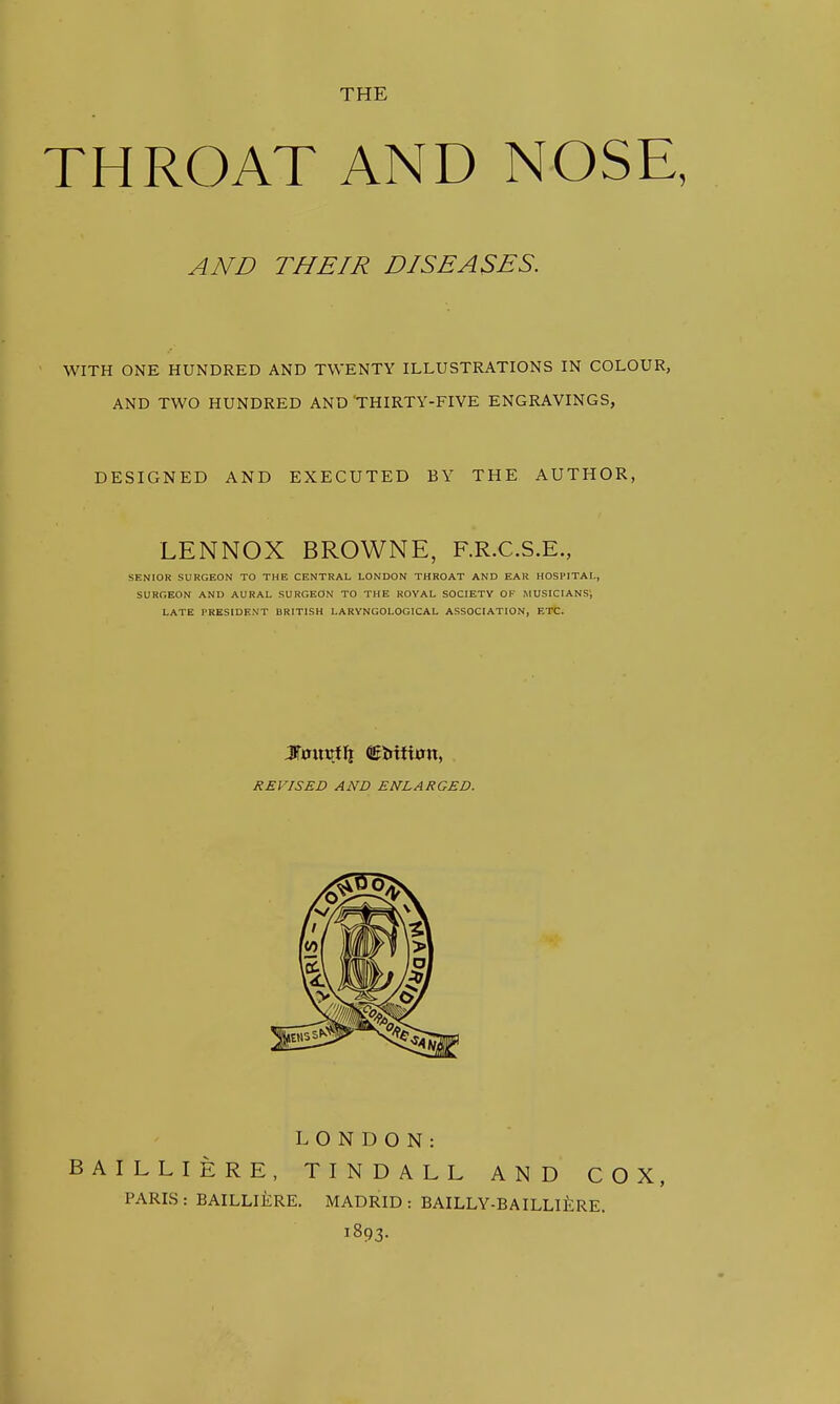 THE THROAT AND NOSE, AND THEIR DISEASES. WITH ONE HUNDRED AND TWENTY ILLUSTRATIONS IN COLOUR, AND TWO HUNDRED AND THIRTY-FIVE ENGRAVINGS, DESIGNED AND EXECUTED BY THE AUTHOR, LENNOX BROWNE, F.R.C.S.E., SENIOR SURGEON TO THE CENTRAL LONDOK THROAT AND EAR HOSPITAL, SURGEON AND AURAL SURGEON TO THE ROYAL SOCIETY OF MUSICIANS', LATE PRESIDENT BRITISH LARYNGOLOGICAL ASSOCIATION, ETC. REVISED AND ENLARGED. LONDON: BAILLIERE, TINDALL AND COX, PARIS : BAILLIERE. MADRID : BAILLY-BAILLli:RE. 1893.