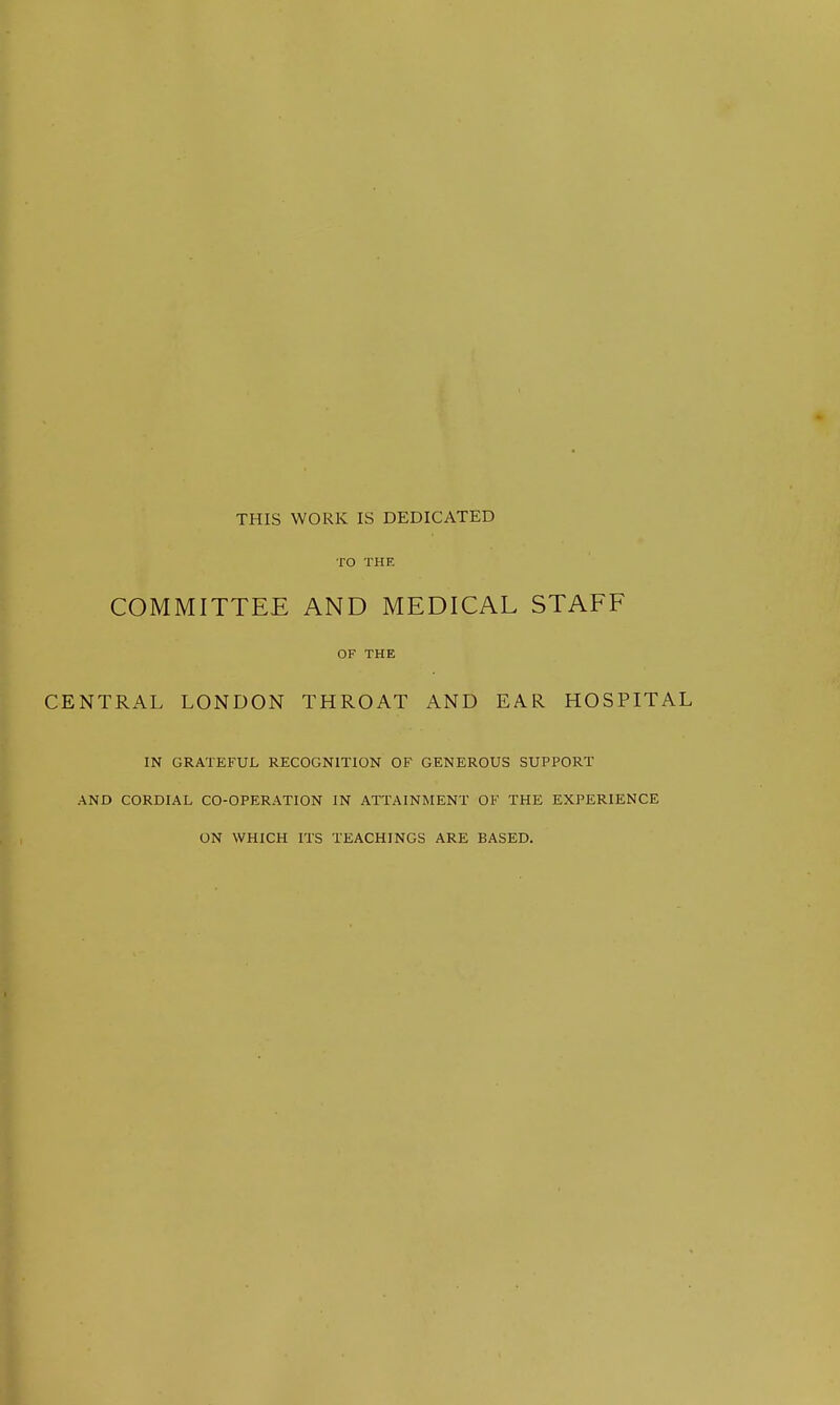 THIS WORK IS DEDICATED TO THE COMMITTEE AND MEDICAL STAFF OF THE CENTRAL LONDON THROAT AND EAR HOSPITAL IN GRATEFUL RECOGNITION OF GENEROUS SUPPORT AND CORDIAL CO-OPERATION IN ATTAINMENT OF THE EXPERIENCE ON WHICH ITS TEACHINGS ARE BASED.