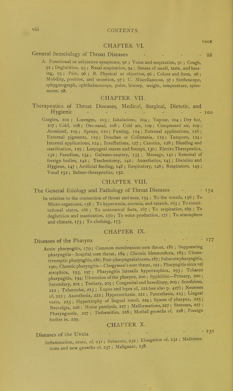 CHAPTER VI. General Semeiology of Throat Diseases - - - - 88 A. Functional or subjective symptoms, 91 ; Voice and respiration, 91 ; Cough, 92 ; Deglutition, 93 ; Nasal respiration, 94 ; Senses of smell, taste, and hear- ing, 95 ; Pain, 96 ; B. Physical or objective, 96 ; Colour and form, 96 ; Mobility, position, and secretion, 97 ; C. Miscellaneous, 97 ; Stethoscope, sphygraograph, ophthalmoscope, pulse, history, weight, temperature, spiro- meter, 98. CHAPTER VII. Therapeutics of Throat Diseases, Medical, Surgical, Dietetic, and Hygienic ------- 100 Gargles, loi ; Lozenges, 103 ; Inhalations, 104; Vapour, 104 ; Dry hot, 107 ; Cold, 108; Oro-nasal, 108 ; Cold air, 109; Compressed air, 109 ; Atomized, 109; Sprays, no; Fuming, 114; External applications, 116; External pigments, 119; Douches or Collunaria, 119; Tampons, 124; Internal applications, 124 ; Insufflations, 127 ; Caustics, 128 ; Bleeding and scarification, 129; Laryngeal snares and forceps, 130; Electro Therapeutics, 132; Faradism, 134; Galvano-cautery, 135 ; Massage, 141 ; Removal of foreign bodies, 142 ; Tracheotomy, 142 ; Anesthetics, 145 ; Dietetics and Hygiene, 147 ; Artificial feeding, 148 ; Respiratory, 148 ; Respirators, 149 ; Vocal 152; Balneo-therapeutics, 152. CHAPTER VIII. The General Etiology and Pathology of Throat Diseases - - i54 In relation to the connection of throat and nose, 154 ; To the tonsils, 156 ; To Micro-organisms, 158 ; To hyperemia, anremia, and catarrh, 163 ; To consti- tutional states, 166 ; To anatomical facts, 167 ; To respiration, 169 ; To deglutition and mastication, 170; To voice production, 171 ; To atmosphere and climate, 173 ; To clothing, 175. CHAPTER IX. Diseases of the Pharynx - - - - - ^77 Acute pharyngitis, 179; Common membranous sore throat, 181 ; Suppurating pharyngitis—hospital sore throat, 184 ; Chronic blennorrhcea, 185 ; Ulcera- tiveseptic pharyngitis, 186; Post-pharyngeal abscess, 187; Subacute pharyngitis, 190; Chronic pharyngitis—Clergyman's sore throat, 191; Pharyngitis sicca vel atrophica, 193, 197 ; Pharyngitis lateralis hypertrophica, 193 ! Tobacco pharyngitis, 194; Ulceration of the pharynx, 200 ; Syphilitic—Primary, 200; Secondary, 201 ; Tertiary, 205; Congenital and hereditary, 209 ; Scrofulous, 212 • Tubercular, 213 : Lupus and lepra of, 222 (see also p. 427); Neuroses of, 222 ; Anesthesia, 222; Hyperc^sthesia. 222 ; ParEesthesia, 223 ; Lingual varix, 223 ; Hypertrophy of lingual tonsil, 224 ; Spasm of pharynx, 225 ; Neu.algia, 226; Motor paralysis, 227 ; Malformations, 227 ; Stenoses, 227 ; Pharyngocele, 227 ; Deformities, 228 ; Morbid growths of, 228 ; Foreign bodies in, 229. CHAPTER X. -2^1 Diseases of the Uvula - - ■ ' mnammation, acute, of, 23. ; Subacute, 232 ; Elongation of, 232 ; Mallorma- tions and new growths of, 237 ; Malignant, 238.