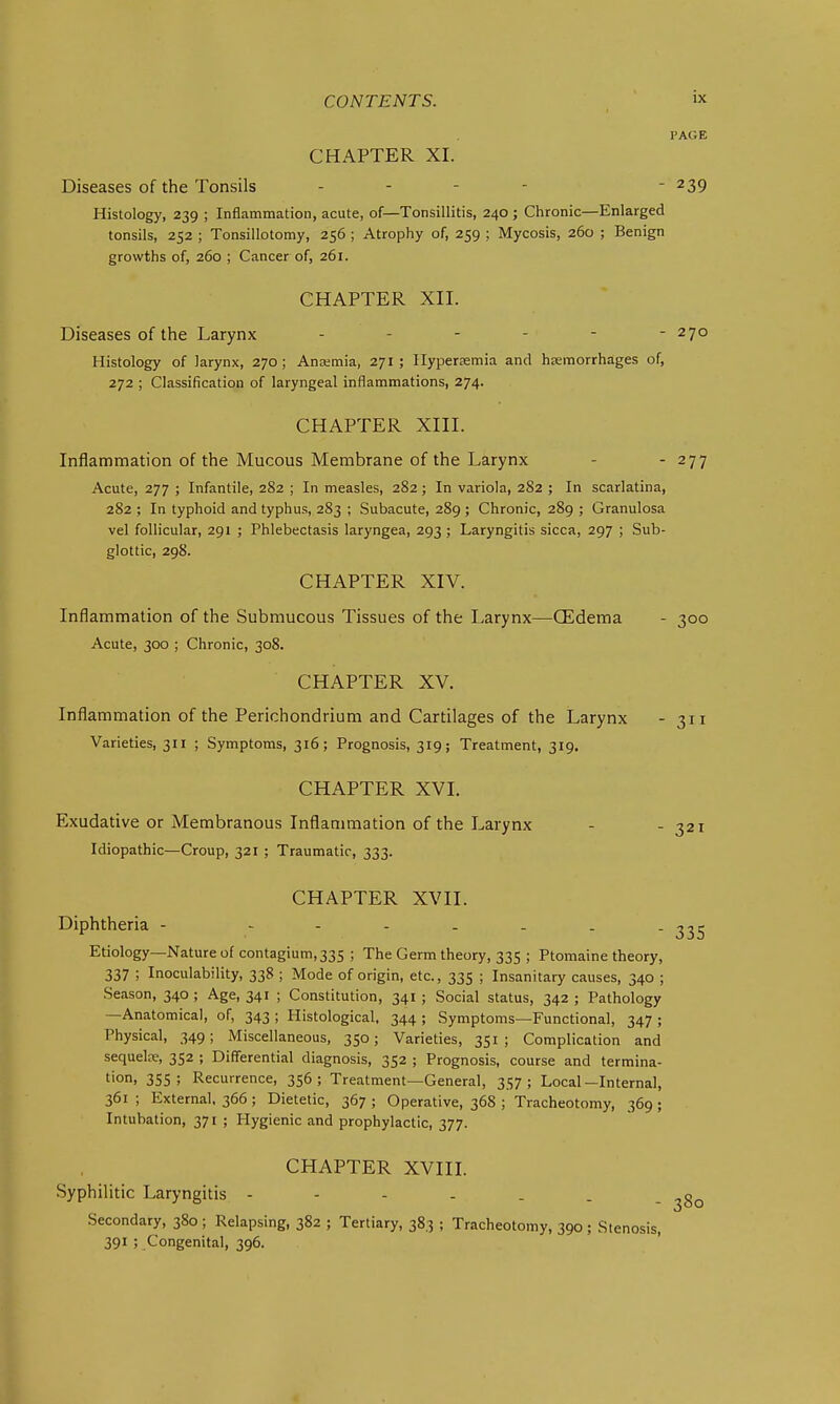 PAGE CHAPTER XL Diseases of the Tonsils - - - - - 239 Histology, 239 ; Inflammation, acute, of—Tonsillitis, 240 ; Chronic—Enlarged tonsils, 252 ; Tonsillotomy, 256 ; Atrophy of, 259 ; Mycosis, 260 ; Benign growths of, 260 ; Cancer of, 261. CHAPTER XII. Diseases of the Larynx 270 Histology of larynx, 270; Ana;mia, 271; Ilyperasmia and haemorrhages of, 272 ; Classification of laryngeal inflammations, 274. CHAPTER XIII. Inflammation of the Mucous Membrane of the Larynx - - 277 Acute, 277 ; Infantile, 282 ; In measles, 282; In variola, 282 ; In scarlatina, 282 ; In typhoid and typhus, 283 ; Subacute, 289 ; Chronic, 289 ; Granulosa vel follicular, 291 ; Phlebectasis laryngea, 293 ; Laryngitis sicca, 297 ; Sub- glottic, 298. CHAPTER XIV. Inflammation of the Submucous Tissues of the Larynx—CEdema - 300 Acute, 300 ; Chronic, 308. CHAPTER XV. Inflammation of the Perichondrium and Cartilages of the Larynx - 311 Varieties, 311 ; Symptoms, 316; Prognosis, 319; Treatment, 319. CHAPTER XVI. Exudative or Membranous Inflammation of the Larynx - -321 Idiopathic—Croup, 321 ; Traumatic, 333. CHAPTER XVII. Diphtheria - Etiology—Nature of contagium,33S ; The Germ theory, 335 ; Ptomaine theory, 337 ; Inoculability, 338 ; Mode of origin, etc., 335 ; Insanitary causes, 340 ; Season, 340 ; Age, 341 ; Constitution, 341 ; Social status, 342 ; Pathology —Anatomical, of, 343 ; Histological, 344 ; Symptoms—Functional, 347 ; Physical, 349; Miscellaneous, 350; Varieties, 351; Complication and sequeLx, 352 ; Differential diagnosis, 352 ; Prognosis, course and termina- tion, 355 ; Recurrence, 356; Treatment—General, 357; Local—Internal, 361 ; External, 366; Dietetic, 367 ; Operative, 368 ; Tracheotomy, 369 ; Intubation, 371 ; Hygienic and prophylactic, 377. CHAPTER XVIIL Syphilitic Laryngitis Secondary, 380 ; Relapsing, 382 ; Tertiary, 383 ; Tracheotomy, 390 ; Stenosis, 391 ; Congenital, 396.