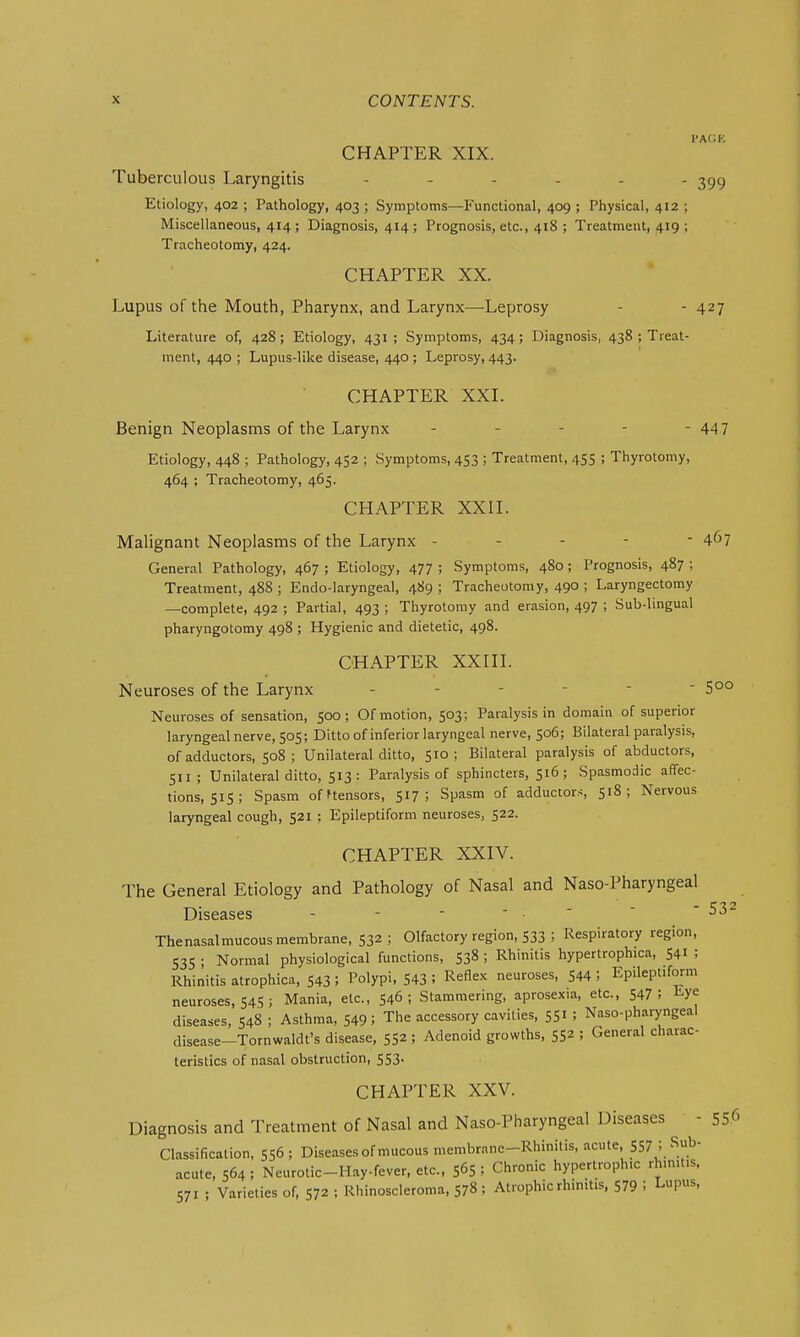 I'ACE CHAPTER XIX. Tuberculous Laryngitis ...... 399 Etiology, 402 ; Pathology, 403 ; Symptoms—Functional, 409 ; Physical, 412 ; Miscellaneous, 414; Diagnosis, 414; Prognosis, etc., 418 ; Treatment, 419 ; Tracheotomy, 424. CHAPTER XX. Lupus of the Mouth, Pharynx, and Larynx—Leprosy - - 427 Literature of, 428; Etiology, 431; Symptoms, 434; Diagnosis, 438 ; Treat- ment, 440 ; Lupus-like disease, 440 ; Leprosy, 443. CHAPTER XXL Benign Neoplasms of the Larynx - - - - - 44 7 Etiology, 448 ; Pathology, 452 ; Symptoms, 453 ; Treatment, 455 ; Thyrotomy, 464 ; Tracheotomy, 465. CHAPTER XXII. Malignant Neoplasms of the Larynx ----- 4^7 General Pathology, 467 ; Etiology, 477 ; Symptoms, 480 ; Prognosis, 487 ; Treatment, 488 ; Endo-laryngeal, 489 ; Tracheotomy, 490 ; Laryngectomy —complete, 492 ; Partial, 493 ; Thyrotomy and erasion, 497 ; Sub-lingual pharyngotomy 498 ; Hygienic and dietetic, 498. CHAPTER XXIII. Neuroses of the Larynx 5°° Neuroses of sensation, 500; Of motion, 503; Paralysis in domain of superior laryngeal nerve, 505; Ditto of inferior laryngeal nerve, 506; Bilateral paralysis, of adductors, 508; Unilateral ditto, 510; Bilateral paralysis of abductors, 511; Unilateral ditto, 513 : Paralysis of sphincters, 516; Spasmodic affec- tions, 515 ; Spasm ofHensors, 517; Spasm of adductors, 518; Nervous laryngeal cough, 521 ; Epileptiform neuroses, 522. CHAPTER XXIV. The General Etiology and Pathology of Nasal and Naso-Pharyngeal Diseases - - - ' • ' Thenasalmucous membrane, 532 ; Olfactory region, 533 ; Respiratory region, 535 ; Normal physiological functions, 538 ; Rhinitis hypertrophica, 541 ; Rhinitis atrophica, 543 ; Polypi, 543 : Reflex neuroses, 544 ! Epileptiform neuroses, 545 ; Mania, etc., 546; Stammering, aprosexia, etc., 547 ; Eye diseases, 548 ; Asthma, 549; The accessory cavities, 551 ; Naso-pharyngeal disease-Tornwaldfs disease, 55^; Adenoid growths, 55^ ; General charac- teristics of nasal obstruction, 553. CHAPTER XXV. Diagnosis and Treatment of Nasal and Naso-Pharyngeal Diseases - 55.6 Classification, 556; Diseases of mucous membrane-Rhinitis, acute, S57; Sub- acute, 564; Neurotic-Hayfever, etc., 565; Chronic hypertrophic rhmit.s. 571 ; Varieties of, 572 ; Rhinoscleroma, 578 ; Atrophic rhinitis, 579 ! Lupus,