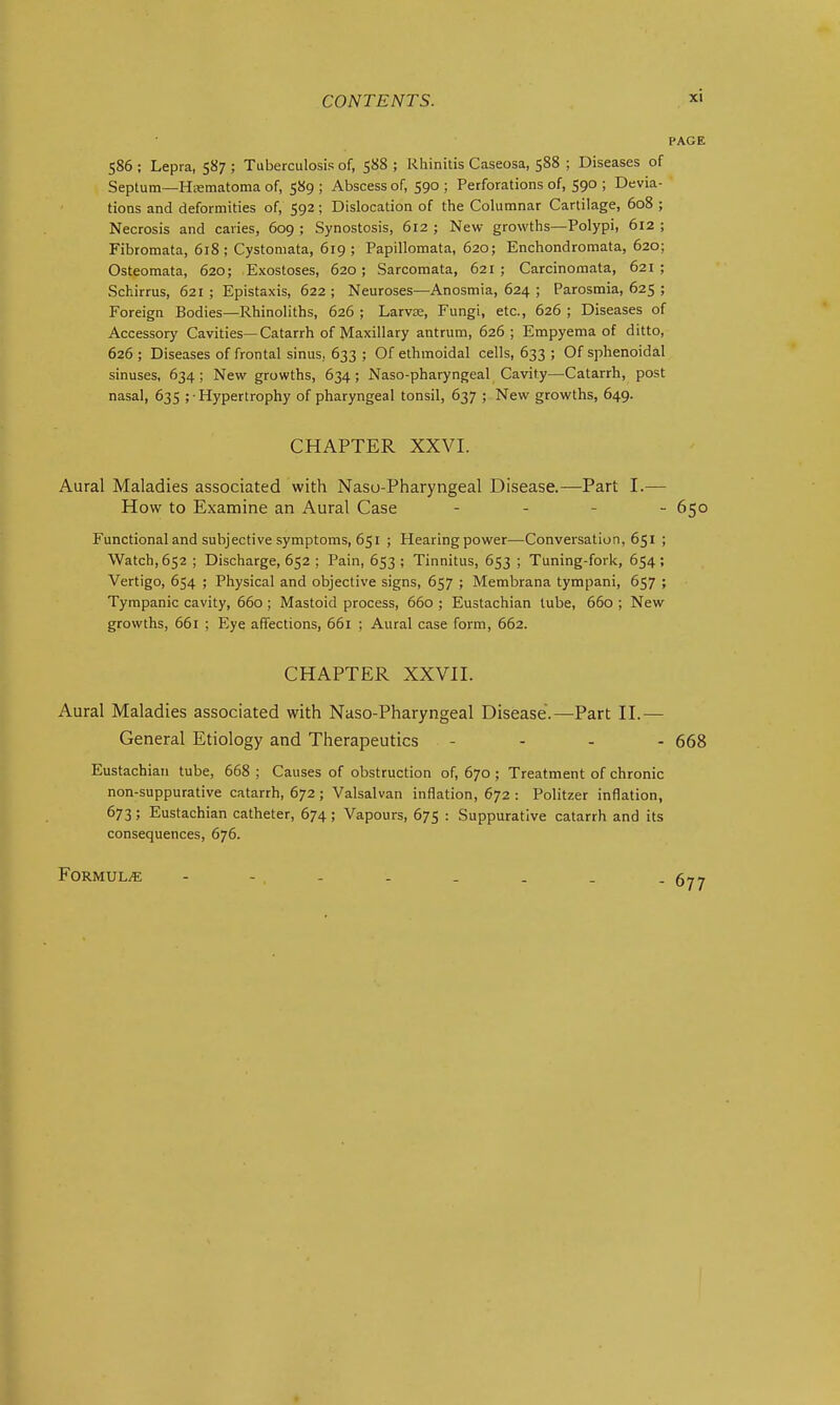 PAGE 586 ; Lepra, 587 ; Tuberculosis of, 588 ; Rhinitis Caseosa, 588 ; Diseases of Septum—Hematoma of, 589 ; Abscess of, 590 ; Perforations of, 590 ; Devia- tions and deformities of, 592; Dislocation of the Columnar Cartilage, 608 ; Necrosis and caries, 609 ; Synostosis, 612 ; New growths—Polypi, 612 ; Fibromata, 618; Cystomata, 619; Papillomata, 620; Enchondromata, 620; Osteomata, 620; Exostoses, 620; Sarcomata, 621 ; Carcinomata, 621 ; Schirrus, 621 ; Epistaxis, 622 ; Neuroses—Anosmia, 624 ; Parosmia, 625 ; Foreign Bodies—Rhinoliths, 626 ; Larvae, Fungi, etc., 626 ; Diseases of Accessory Cavities—Catarrh of Maxillary antrum, 626; Empyema of ditto, 626 ; Diseases of frontal sinus, 633 ; Of ethmoidal cells, 633 ; Of sphenoidal sinuses, 634 ; New growths, 634 ; Naso-pharyngeal Cavity—Catarrh, post nasal, 635 ; • Hypertrophy of pharyngeal tonsil, 637 ; New growths, 649. CHAPTER XXVI. Aural Maladies associated with Nasu-Pharyngeal Disease.—Part I.— How to Examine an Aural Case . . _ . 650 Functional and subjective symptoms, 651 ; Hearing power—Conversation, 651 ; Watch, 652 ; Discharge, 652 ; Pain, 653 ; Tinnitus, 653 ; Tuning-fork, 654; Vertigo, 654 ; Physical and objective signs, 657 ; Membrana tympani, 657 ; Tympanic cavity, 660; Mastoid process, 660 ; Eustachian lube, 660 ; New growths, 661 ; Eye affections, 661 ; Aural case form, 662. CHAPTER XXVII. Aural Maladies associated with Naso-Pharyngeal Disease.—^Part II.— General Etiology and Therapeutics - - . - 668 Eustachian tube, 668 ; Causes of obstruction of, 670 ; Treatment of chronic non-suppurative catarrh, 672; Valsalvan inflation, 672 : Politzer inflation, 673; Eustachian catheter, 674; Vapours, 675 : Suppurative catarrh and its consequences, 676. Formula - - . - . . . . . a,-.
