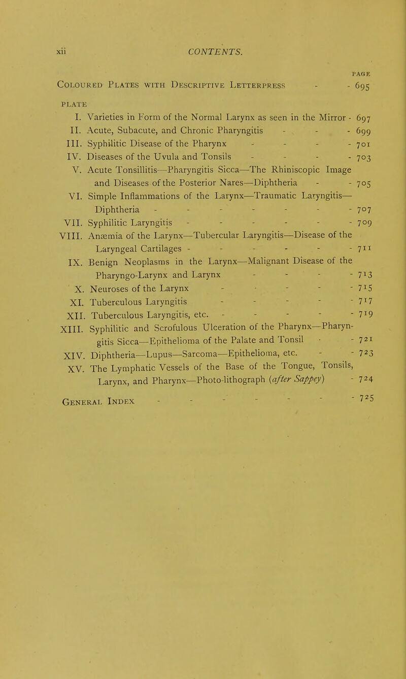 I>AOE Coloured Plates with Descriptive Letterpress - - 695 PLATE I. Varieties in P'orm of the Normal Larynx as seen in the Mirror - 697 IL Acute, Subacute, and Chronic Pharyngitis - - - 699 IlL Syphihtic Disease of the Pharynx . . . - 701 IV. Diseases of the Uvula and Tonsils - - . . 703 V. Acute Tonsillitis—Pharyngitis Sicca—The Rhiniscopic Image and Diseases of the Posterior Nares—Diphtheria - - 705 VI. Simple Inflammations of the Larynx—Traumatic Laryngitis— Diphtheria ------- 707 VII. Syphilitic Laryngitis - - - - - - 1°9 VIII. Aneemia of the Larynx^—Tubercular Laryngitis—Disease of the Laryngeal Cartilages - - - - - - 711 IX. Benign Neoplasms in the Larynx—Malignant Disease of the Pharyngo-Larynx and Larynx - - - - 713 X. Neuroses of the Larynx - ■ - - - 7^5 XI. Tuberculous Laryngitis - - - - - 7^7 XII. Tuberculous Laryngitis, etc. - - - - - 7^9 XIII. Syphilitic and Scrofulous Ulceration of the Pharynx—Pharyn- gitis Sicca—Epithelioma of the Palate and Tonsil - 721 XIV. Diphtheria—Lupus—Sarcoma—Epithelioma, etc. - - 723 XV. The Lymphatic Vessels of the Base of the Tongue, Tonsils, Larynx, and Pharynx—Photo-lithograph  724 General Index - - - -   '
