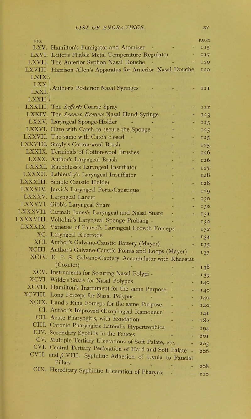 FIG. PAGE LXV. Hamilton's Fumigator and Atomizer - - - 5 LXVI. Leiter's Pliable Metal Temperature Regulator - - 117 LXVII. The Anterior Syphon Nasal Douche - - - 120 LXVIII. Harrison Allen's Apparatus for Anterior Nasal Douche 120 LXIX.X LXX 1-Author's Posterior Nasal Syringes - -. - 121 LXXI. LXXII.J LXXni. The Zi?/^^/j Coarse Spray - - - - 122 LXXIV. The Lennox Browne Nasal Hand Syringe - - 123 LXXV. Laryngeal Sponge-Holder - - -125 LXXVI. Ditto with Catch to secure the Sponge - - 125 LXXVII. The same with Catch closed - - - - 125 LXXVin. Smyly's Cotton-wool Brush - - - - 125 LXXIX. Terminals of Cotton-wool Brushes - - - 126 LXXX. Author's Laryngeal Brush - - - - 126 LXXXL Rauchfuss's Laryngeal Insufflator - - - 127 LXXXn. Labiersky's Laryngeal Insufflator - - 128 LXXXIII. Simple Caustic Holder - - - - 128 LXXXIV. Jarvis's Laryngeal Porte-Caustique - - - 129 LXXXV. Laryngeal Lancet - - - - - 130 LXXXVI. Gibb's Laryngeal Snare - - - 130 LXXXVII. Carmalt Jones's Laryngeal and Nasal Snare - - 131 LXXXVIII. Voltolini's Laryngeal Sponge Probang - - 132 LXXXIX. Varieties of Fauvel's Laryngeal Growth Forceps - 132 XC. Laryngeal Electrode - - - . - 134 XCI. Author's Galvano-Caustic Battery (Mayer) - - 135 XCIIL Author's Galvano-Caustic Points and Loops (Mayer) - 137 XCIV. E. P. S. Galvano-Cautery Accumulator with Rheostat (Coxeter) - - . . . - 138 XCV. Instruments for Securing Nasal Polypi - - - 139 XCVI. Wilde's Snare for Nasal Polypus - - - 140 XCVII. Hamilton's Instrument for the same Purpose - - 140 XCVIII. Long Forceps for Nasal Polypus - - - 140 XCIX. Lund's Ring Forceps for the same Purpose - - 140 CL Author's Improved (Esophageal Ramoneur - - 141 CII. Acute Pharyngitis, with Exudation - - - 182 cm. Chronic Pharyngitis Lateralis Hypertrophica - 194 CIV. Secondary Syphilis in the Fauces - - - 201 CV. Multiple Tertiary Ulcerations of Soft Palate, etc. - 205 CVI. Central Tertiary Perforation of Hard and Soft Palate - 206 CVIL and^CVIIL Syphilitic Adhesion of Uvula to Faucial Pillars - - . . _ CIX. Hereditary Syphilitic Ulceration of Pharynx - - 210