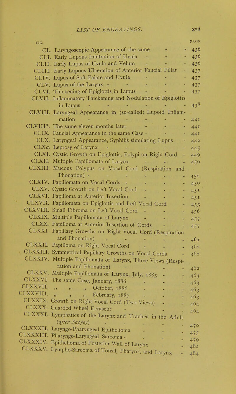 FIG. TAOr-. CL. Laryngoscopic Appearance of the same - - 43^ CLI. Early Lupous Infiltration of Uvula - - - 43^ CLII. Early Lupus of Uvula and Velum - - - 436 CLIIL Early Lupous Ulceration of Anterior Faucial Pillar - 437 CLIV. Lupus of Soft Palate and Uvula - - - 437 CLV. Lupus of the Larynx - - - - -437 CLVI. Thickening of Epiglottis in Lupus - - - 437 CLVIL Inflammatory Thickening and Nodulation of Epiglottis in Lupus ------ 438 CLVIII. Laryngeal Appearance in (so-called) Lupoid Inflam- mation - - - - - - 441 CLVIII*. The same eleven months later - - - 441 CLIX. Faucial Appearance in the same Case - - - 441 CLX. Laryngeal Appearance, Syphilis simulating Lupus - 442 CLXff. Leprosy of Larynx ----- 445 CLXI. Cystic Growth on Epiglottis^ Polypi on Right Cord - 449 CLXII. Multiple Papillomata of Larynx - - - 450 CLXIII. Mucous Polypus on Vocal Cord (Respiration and Phonation) ------ 450 CLXIV. Papillomata on Vocal Cords - - . . 450 CLXV. Cystic Growth on Left Vocal Cord - - --^51 CLXVI. Papilloma at Anterior Insertion - - -451 CLXVII. Papillomata on Epiglottis and Left Vocal Cord - 453 CLXVIII. Small Fibroma on Left Vocal Cord - - - 456 CLXIX. Multiple Papillomata of Larynx - - - 457 CLXX. Papilloma at Anterior Insertion of Cords - - 457 CLXXI. Papillary Growths on Right Vocal Cord (Respiration and Phonation) - - - - - 461 CLJ^XII. Papilloma on Right Vocal Cord - - . 462 CLXXIII. Symmetrical Papillary Growths on A^ocal Cords - 462 CLXXIV. Multiple Papillomata of Larynx, Three Views (Respi- ration and Phonation) - - - - 462 CLXXV. Multiple Papillomata of Larynx, July, 1885 - - 463 CLXXVI. The same Case, January, 1886 - . . 463 CLXXVII. „ „ October, 1886 - - . 463 CLXXVIII. ,, February, 1887 - . - 463 CLXXIX. Growth on Right Vocal Cord (Two Views) - . 464 CLXXX. Guarded Wheel Ecraseur - - - . CLXXXL Lymphatics of the Larynx and Trachea in the Adult {a/^er Sappey) - _ . _ CLXXXII. Laryngo-Pharyngeal Epithelioma - . - 4-5 CLXXXIII. Pharyngo-Laryngeal Sarcoma- . . . CLXXXIV. Epithelioma of Posterior Wall of Larynx - ' 482 CLXXXV. Lympho-Sarcoma of Tonsil, Pharynx, and Larynx - 484 464 470
