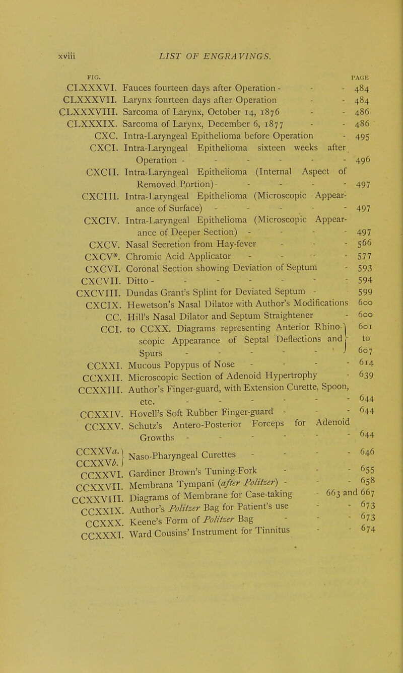 FIG. I'AGE CI.XXXVI. Fauces fourteen days after Operation - - - 484 CLXXXVII. Larynx fourteen days after Operation - - 484 CLXXXVIII. Sarcoma of Larynx, October 14, 1876 - - 486 CLXXXIX. Sarcoma of Larynx, December 6, 1877 - - 486 CXC. Intra-Laryngeal Epithelioma before Operation - 495 CXCI. Intra-Laryngeal Epithelioma sixteen weeks after Operation ------ 496 CXCII. Intra-Laryngeal Epithelioma (Internal Aspect of Removed Portion)- - - - - 497 CXCIII. Intra-Laryngeal Epithelioma (Microscopic Appear- ance of Surface) - - - - - 497 CXCIV. Intra-Laryngeal Epithelioma (Microscopic Appear- ance of Deeper Section) - - - - 497 CXCV. Nasal Secretion from Hay-fever - - - 5^6 CXCV*. Chromic Acid Applicator - - - - 577 CXCVI. Coronal Section showing Deviation of Septum - 593 CXCVII. Ditto- - - - - - - 594 CXCVIII. Dundas Grant's Splint for Deviated Septum - 599 CXCIX. Hewetson's Nasal Dilator with Author's Modifications 600 CC. Hill's Nasal Dilator and Septum Straightener - 600 CCI. to CCXX. Diagrams representing Anterior Rhino-| 601 scopic Appearance of Septal Deflections and,- to Spurs - - - - - ' J 607 CCXXI. Mucous Popypus of Nose - - - - 614 CCXXII. Microscopic Section of Adenoid Hypertrophy - 639 CCXXIII Author's Finger-guard, with Extension Curette, Spoon, etc. 644 CCXXIV. Hovell's Soft Rubber Finger-guard - - - 644 CCXXV. Schutz's Antero-Posterior Forceps for Adenoid Growths - - - - - - 644 CCXXVa.j ^(.y^gjtes . . - - 646 CCXXV^.j ' ^ ^ , CCXXVI. Gardiner Brown's Tunmg-Fork - - - ^55 CCXXVII Membrana Tympani {a/fer Politzer) - - - 658 CCXXVIII. Diagrams of Membrane for Case-taking - 663 and 667 CCXXIx. Author's Politzer Bag for Patient's use - - 673 CCXXX. Keene's Form of Politzer Bag - - - 673 CCXXXI. Ward Cousins'Instrument for Tinnitus - - 674