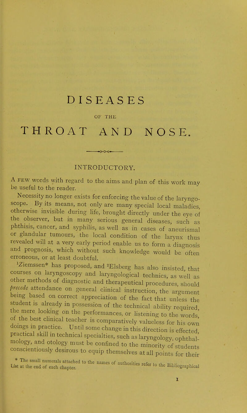 DIS EAS ES OF THE THROAT AND NOSE. INTRODUCTORY. A FEW words with regard to the aims and plan of this work may be useful to the reader. Necessity no longer exists for enforcing the value of the laryngo- scope. By its means, not only are many special local maladies otherwise invisible during life, brought directly under the eye of the observer, but in many serious general diseases, such as phthisis, cancer, and syphilis, as well as in cases of aneurismal or glandular tumours, the local condition of the larynx thus revealed will at a very early period enable us to form a diagnosis and prognosis, which without such knowledge would be often erroneous, or at least doubtful. iZiemssen* has proposed, and ^Elsberg has also insisted, that courses on laryngoscopy and laryngological technics, as well as other methods of diagnostic and therapeutical procedures, sliould precede ^tt^nd^nce on general clinical instruction, the argument being based on correct appreciation of the fact that unless the student IS already in possession of the technical abihty required the mere looking on the performances, or listening to the words! of the best chnical teacher is comparatively valueless for his own doings in practice. Until some change in this direction is effected practical skill in technical specialties, such as laryngology, ophthal- mology, and otology must be confined to the minoVo students conscientiously desirous to equip themselves at all points for thei? * The small numerals attached to the names of authorities refer tn tl,. «•> r List at the end of each chapter. loruies reler to the Bibliographical