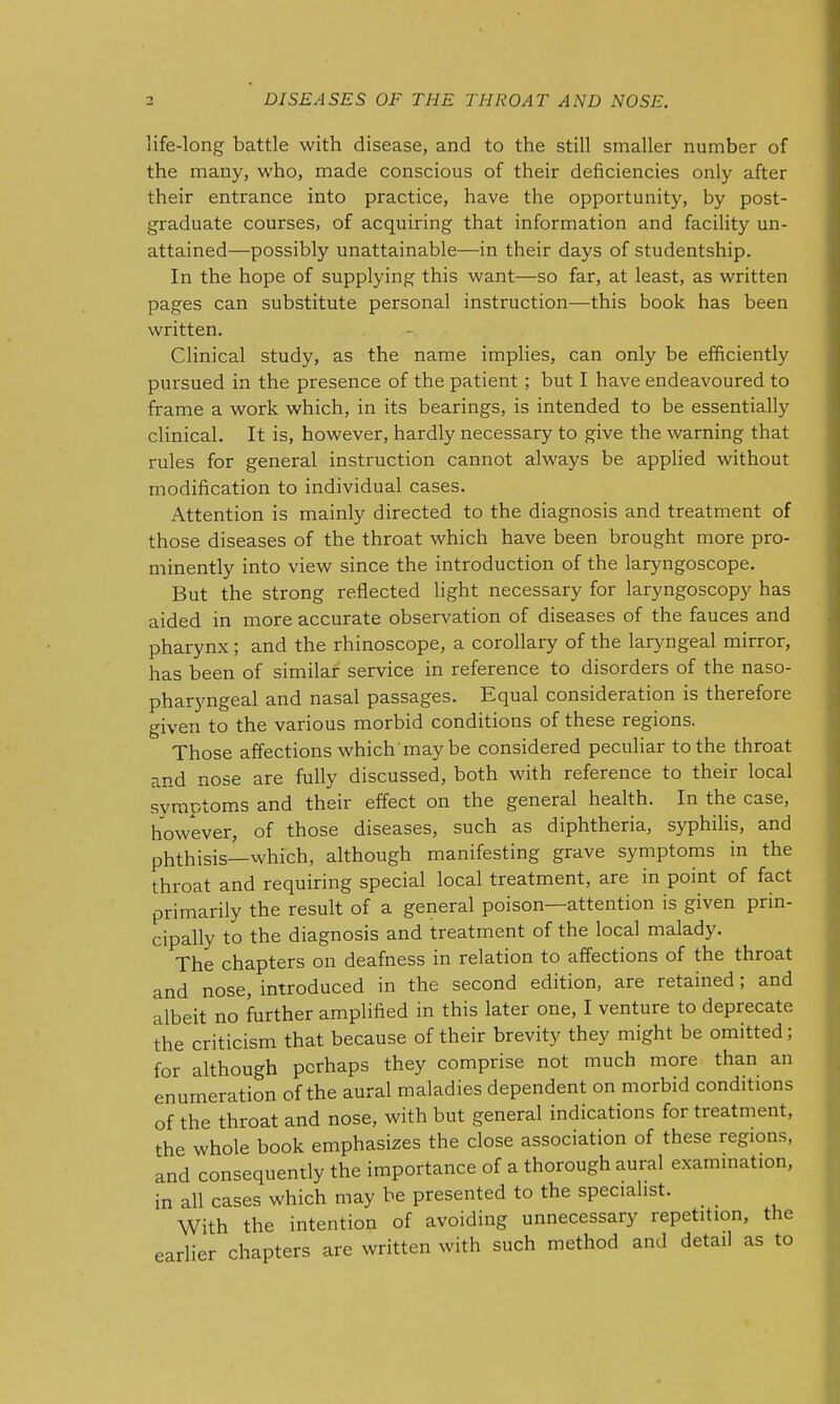 life-long battle with disease, and to the still smaller number of the many, who, made conscious of their deficiencies only after their entrance into practice, have the opportunity, by post- graduate courses, of acquiring that information and facility un- attained—possibly unattainable—in their days of studentship. In the hope of supplying this want—so far, at least, as written pages can substitute personal instruction—this book has been written. Clinical study, as the name implies, can only be efficiently pursued in the presence of the patient; but I have endeavoured to frame a work which, in its bearings, is intended to be essentially clinical. It is, however, hardly necessary to give the warning that rules for general instruction cannot always be applied without modification to individual cases. Attention is mainly directed to the diagnosis and treatment of those diseases of the throat which have been brought more pro- minently into view since the introduction of the laryngoscope. But the strong reflected light necessary for laryngoscopy has aided in more accurate observation of diseases of the fauces and pharynx; and the rhinoscope, a corollary of the laryngeal mirror, has been of similar service in reference to disorders of the naso- pharyngeal and nasal passages. Equal consideration is therefore given to the various morbid conditions of these regions. Those affections which may be considered peculiar to the throat and nose are fully discussed, both with reference to their local symptoms and their effect on the general health. In the case, however, of those diseases, such as diphtheria, syphiHs, and phthisis—which, although manifesting grave symptoms in the throat and requiring special local treatment, are in point of fact primarily the result of a general poison—attention is given prin- cipally to the diagnosis and treatment of the local malady. The chapters on deafness in relation to affections of the throat and nose, introduced in the second edition, are retained; and albeit no further amplified in this later one, I venture to deprecate the criticism that because of their brevity they might be omitted; for although perhaps they comprise not much more than an enumeration of the aural maladies dependent on morbid conditions of the throat and nose, with but general indications for treatment, the whole book emphasizes the close association of these regions, and consequently the importance of a thorough aural exammation, in all cases which may be presented to the specialist. _ With the intention of avoiding unnecessary repetition, the earlier chapters are written with such method and detail as to