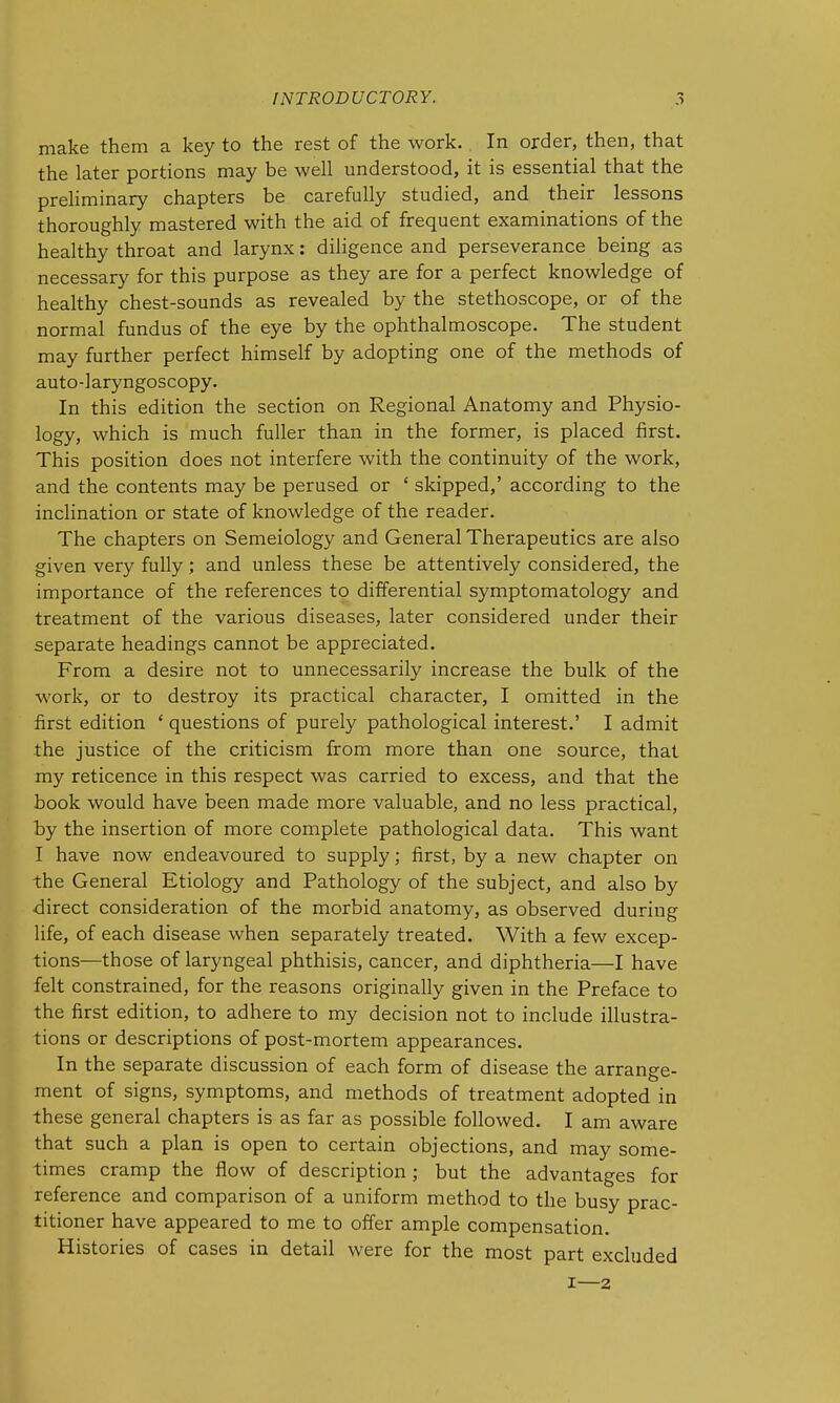 make them a key to the rest of the work. In order, then, that the later portions may be well understood, it is essential that the preliminary chapters be carefully studied, and their lessons thoroughly mastered with the aid of frequent examinations of the healthy throat and larynx: diligence and perseverance being as necessary for this purpose as they are for a perfect knowledge of healthy chest-sounds as revealed by the stethoscope, or of the normal fundus of the eye by the ophthalmoscope. The student may further perfect himself by adopting one of the methods of auto-] aryngoscopy. In this edition the section on Regional Anatomy and Physio- logy, which is much fuller than in the former, is placed first. This position does not interfere with the continuity of the work, and the contents may be perused or ' skipped,' according to the inclination or state of knowledge of the reader. The chapters on Semeiology and General Therapeutics are also given very fully; and unless these be attentively considered, the importance of the references to differential symptomatology and treatment of the various diseases, later considered under their separate headings cannot be appreciated. From a desire not to unnecessarily increase the bulk of the work, or to destroy its practical character, I omitted in the first edition ' questions of purely pathological interest.' I admit the justice of the criticism from more than one source, that my reticence in this respect was carried to excess, and that the book would have been made more valuable, and no less practical, by the insertion of more complete pathological data. This want I have now endeavoured to supply; first, by a new chapter on the General Etiology and Pathology of the subject, and also by direct consideration of the morbid anatomy, as observed during life, of each disease when separately treated. With a few excep- tions—those of laryngeal phthisis, cancer, and diphtheria—I have felt constrained, for the reasons originally given in the Preface to the first edition, to adhere to my decision not to include illustra- tions or descriptions of post-mortem appearances. In the separate discussion of each form of disease the arrange- ment of signs, symptoms, and methods of treatment adopted in these general chapters is as far as possible followed. I am aware that such a plan is open to certain objections, and may some- times cramp the flow of description ; but the advantages for reference and comparison of a uniform method to the busy prac- titioner have appeared to me to offer ample compensation. Histories of cases in detail were for the most part excluded I—2