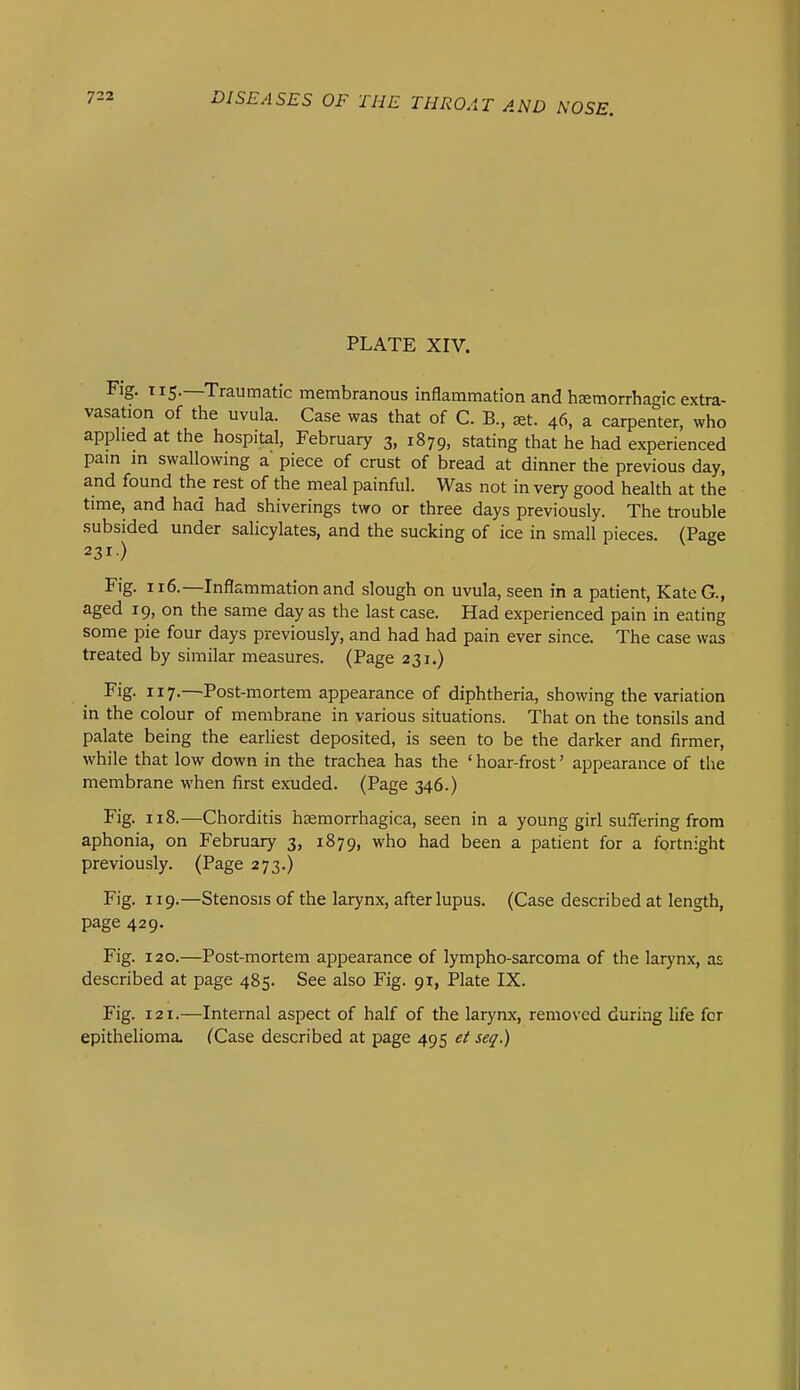 PLATE XIV. Fig. 115.—Traumatic membranous inflammation and hEemorrhagic extra- vasation of the uvula. Case was that of C. B., set. 46, a carpenter, who applied at the hospital, February 3, 1879, stating that he had experienced pain in swallowing a piece of crust of bread at dinner the previous day, and found the rest of the meal painful. Was not in very good health at the time, and had had shiverings two or three days previously. The trouble subsided under salicylates, and the sucking of ice in small pieces. (Page 231) Fig. 116.—Inflammation and slough on uvula, seen in a patient, KateG., aged 19, on the same day as the last case. Had experienced pain in eating some pie four days previously, and had had pain ever since. The case was treated by similar measures. (Page 231.) Fig. 117.—Post-mortem appearance of diphtheria, showing the variation in the colour of membrane in various situations. That on the tonsils and palate being the earhest deposited, is seen to be the darker and firmer, while that low down in the trachea has the ' hoar-frost' appearance of the membrane when first exuded. (Page 346.) Fig. 118.—Chorditis haemorrhagica, seen in a young girl suffering from aphonia, on February 3, 1879, who had been a patient for a fortnight previously. (Page 273.) Fig. 119.—Stenosis of the larynx, after lupus. (Case described at length, page 429. Fig. 120.—Post-mortem appearance of lympho-sarcoma of the larynx, as described at page 485. See also Fig. 91, Plate IX. Fig. 121.—Internal aspect of half of the larynx, removed during life for epithelioma. (Case described at page 495 ef seq.)