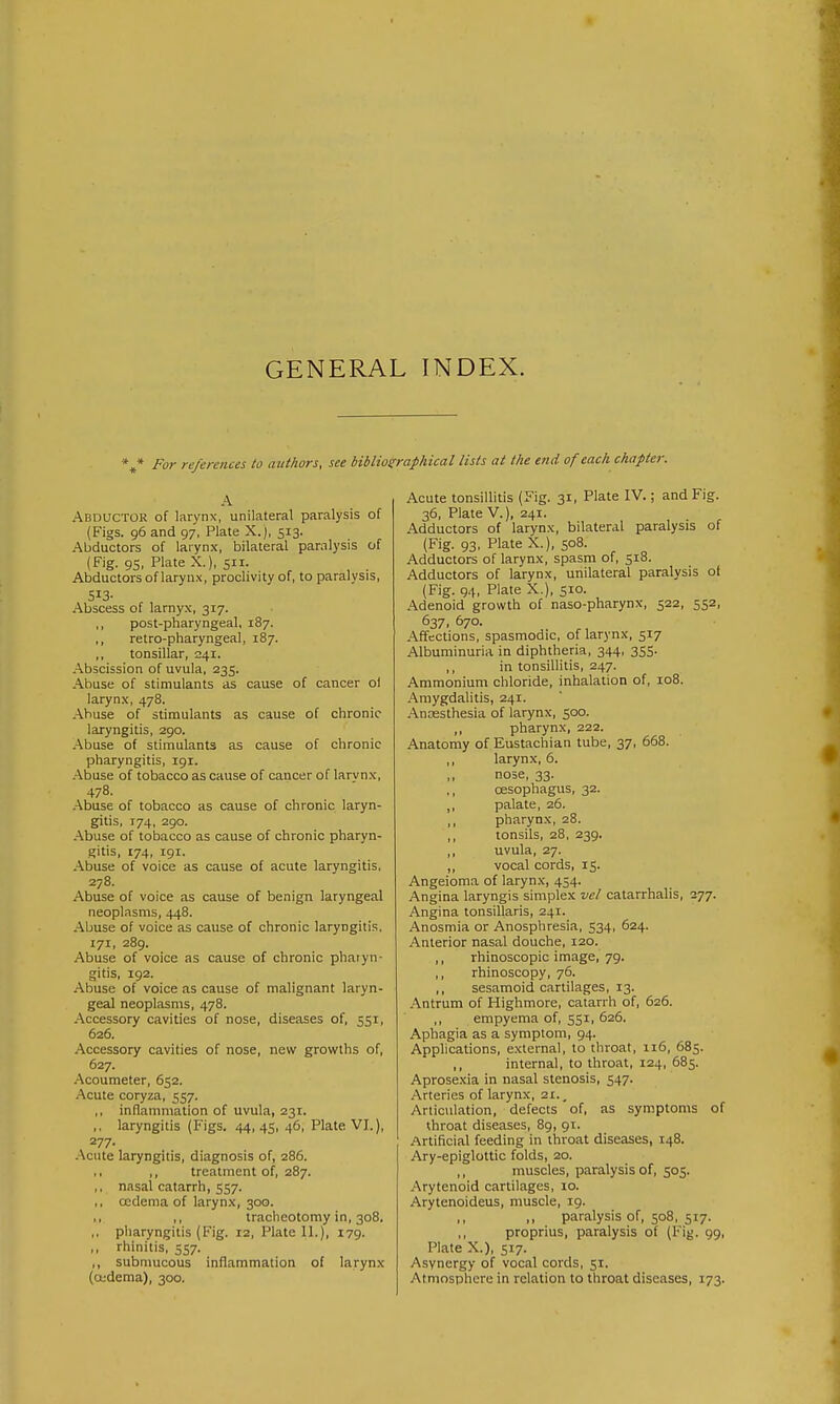 GENERAL INDEX. For references to authors, see biblioeraphical lists at the end of each chapter. A Abductor of larynx, unilateral paralysis of (Figs. 96 and 97, Plate X.), 513. Abductors of larynx, bilateral paralysis of (Fig. 95, Plate X.), S- , . Abductors of larynx, proclivity of, to paralysis. Sis- Abscess of larnyx, 317. ,, post-pharyngeal, 187. ,, retro-pharyngeal, 187. ,, tonsillar, 241. Abscission of uvula, 235. Abuse of stimulants as cause of cancer ol larynx, 478. Abuse of stimulants as cause of chronic laryngitis, 290. .Abuse of stimulants as cause of chronic pharyngitis, 191. Abuse of tobacco as cause of cancer of larvnx, 478. Abuse of tobacco as cause of clironic laryn- gitis, 174, 290. Abuse of tobacco as cause of chronic pharyn- gitis, 174, 191. Abuse of voice as cause of acute laryngitis, 278. Abuse of voice as cause of benign laryngeal neoplasms, 448. -Abuse of voice as cause of chronic laryngitis, 171, 289. Abuse of voice as cause of chronic pharyn- gitis, 192. Abuse of voice as cause of malignant laryn- geal neoplasms, 478. Accessory cavities of nose, diseases of, 551, 626. Accessory cavities of nose, new growths of, 627. .Acoumeter, 652. -Acute coryza, 557. ,, inflammation of uvula, 231. ,, laryngitis (Figs. 44, 4Si 46, Plate VL), 277. -Acute laryngitis, diagnosis of, 286. ,, ,, treatment of, 287. ,, nasal catarrh, 557- ,, oedema of larynx, 300. ,, ,, tracheotomy in, 308. ,, pharyngitis (Fig. 12, Plate II.), 179. ,, rhinitis, 557. ,, submucous inflammation of larynx (oedema), 300. Acute tonsillitis (Fig. 31, Plate IV.; and Fig. 36, Plate v.), 241. Adductors of larynx, bilateral paralysis of (Fig. 93, Plate X.), 508. Adductors of larynx, spasm of, 518. Adductors of larynx, unilateral paralysis ot (Fig. 94, Plate X.), 510. Adenoid growth of naso-pharynx, 522, 552, 637, 670. Affections, spasmodic, of larynx, 517 Albuminuria in diphtheria, 344, 3SS- ,, in tonsillitis, 247. Ammonium chloride, inhalation of, 108. Amygdalitis, 241. -Ancesthesia of larynx, 500. ,, pharynx, 222. Anatomy of Eustachian tube, 37, 668. larynx, 6. ,, nose, 33. ,, oesophagus, 32. ,, palate, 26. ,, pharynx, 28. ,, tonsils, 28, 239. uvula, 27. ,, vocal cords, 15. Angeioma of laryn.x, 454. Angina laryngis simplex vcl catarrhalis, 277. Angina tonsillaris, 241. Anosmia or Anosphresia, 534, 624. Anterior nasal douche, 120. ,, rhinoscopic image, 79. ,, rhinoscopy, 76. ,, sesamoid cartilages, 13. Antrum of Highmore, catarrh of, 626. ,, empyema of, 551, 626. Aphagia as a symptom, 94. Applications, external, to throat, 116, 685. ,, internal, to throat, 124, 685. Aprosexia in nasal stenosis, 547. Arteries of larynx, 21., Articulation, defects of, as symptoms of throat diseases, 89, 91. Artificial feeding in throat diseases, 148. Ary-epiglottic folds, 20. ,, muscles, paralysis of, 505. Arytenoid cartilages, 10. Arytenoideus, muscle, 19. ,, ,, paralysis of, 508, 517. proprius, paralysis of (Fig. 99, Plate X.), 517. Asynergy of vocal cords, 51. Atmosphere in relation to throat diseases, 173.