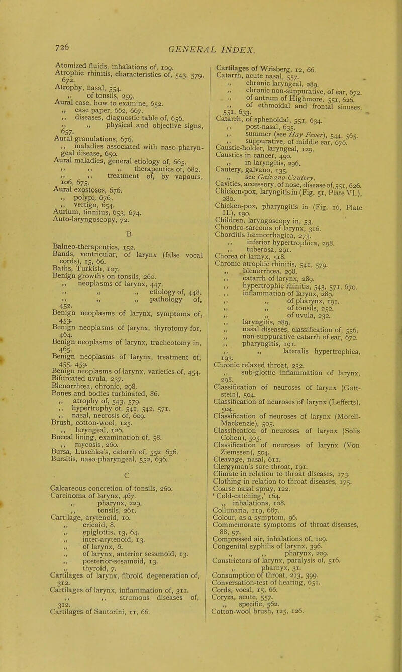 Atomized fluids, inhalations of, log. Atrophic rhinitis, characteristics of, 1:43, 579. 672. Atrophy, nasal, 554. of tonsils, 259. Aural case, how to examine, 652. ,, case paper, 662, 667. ., diseases, diagnostic table of, 656. .. physical and objective signs, 657- Aural granulations, 676. ,, maladies associated with naso-pharyn- geal disease, 650. Aural maladies, general etiology of, 665. • • •• therapeutics of, 682. treatment of, by vapours, 106, 675. Aural exostoses, 676. polypi, 676. ,, vertigo, 654. Aurium, tinnitus, 653, 674. Auto-laryngoscopy, 72. B Balneo-therapeutics, 152. Bands, ventricular, of larynx (false vocal cords), 15, 66. Baths, Turkish, 107. Benign growths on tonsils, 260. ,, neoplasms of larynx, 447. >> M ,, etiology of, 448. >. pathology of, 452- Benign neoplasms of larynx, symptoms of, 453- Benign neoplasms of Jarynx, thyrotomy for, 464. Benign neoplasms of larynx, tracheotomy in, 465- Benign neoplasms of larynx, treatment of, 4SS. 459- Benign neoplasms of larynx, varieties of, 454. Bifurcated uvula, 237. Blenorrhoea, chronic, 298. Bones and bodies turbinated, 86. ,, atrophy of, 543, 579. ., hypertrophy of, 541, 542, 571. ,, nasal, necrosis of, 609. Brush, cotton-woo), 125. ,, laryngeal, 126. Buccal lining, e.xamination of, 58. ,, mycosis, 260. Bursa, Luschka's, catarrh of, 552, 636. Bursitis, naso-pharyngeal, 552, 636. C Calcareous concretion of tonsils, 260. Carcinoma of larynx, 467. ,, pharynx, 229. tonsils, 261. Cartilage, arytenoid, 10. ,, cricoid, 8. ,, epiglottis, 13, 64. ,, inter-arytenoid, 13. ,, of larynx, 6. ,, of larynx, anterior sesamoid, 13. ,, posterior-sesamoid, 13. ,, thyroid, 7. Cartilages of larynx, fibroid degeneration of, 312. Cartilages of larynx, inflammation of, 311. ,, ,, strumous diseases of, 312. Cartilages of Santorini, ii, 66. Cartilages of Wrisberg, 12, 66. Catarrh, acute nasal, 557. ,, chronic laryngeal, 289. chronic non-suppurative, of ear, 672. >, of antrum of Higlimore, 551, 626. of ethmoidal and frontal sinuses, SSI. 633. Catarrh, of sphenoidal, 551, 634. ,, post-nasal, 635. summer (see //ay /'ever), 544, 565. suppurative, of middle ear, 676. Caustic-holder, laryngeal, 129. Caustics in cancer, 490. in laryngitis, 296. Cautery, galvano, 135. ,, see Galvano-Caiitery. Cavities, accessory, of nose, diseaseof.ssr, 626. Chicken-pox, laryngitis in (Fig. 51, Plate VI.), 280. Chicken-pox, pharyngitis in (Fig. 16, Plate II.), 190. Children, laryngoscopy in, 53. Chondro-sarcoma of larynx, 316. Chorditis hsemorrhagica, 273. ,, inferior hypertrophica, 298. ,, tuberosa, 291. Chorea of larnyx, 518. Chronic atrophic rhinitis, 541, 579. „ blenorrhoea, 298. ,, catarrh of larynx, 289. hypertrophic rhinitis, 543. 571, 670. inflammation of larynx, 289. 1. ,, of pharynx, 191. .. ,, of tonsils, 252. >, ,, of uvula, 232. ,, laryngitis, 289. nasal diseases, classification of, 556. ,, non-suppurative catarrh of ear, 672. ,, pharyngitis, 191. >> lateralis hypertrophica, 193- Chronic relaxed throat, 232. ,, sub-glottic inflammation of larynx, 298. Classification of neuroses of larynx (Gott- stein), 504. Classification of neuroses of larynx (Lefferts), S04- Classification of neuroses of larynx (Morell- Mackenzie), 505. Classification of neuroses of larynx (Solis Cohen), 505. Classification of neuroses of larynx (Von Zlemssen), 504. Cleavage, nasal, 611. Clergyman's sore throat, 191. Climate in relation to throat diseases, 173. Clothing in relation to throat diseases, 175. Coarse nasal spray, 122. ' Cold-catching,' 164. ,, inhalations, 108. CoUunaria, 119, 687. Colour, as a symptom, 96. Commemorate symptoms of throat diseases, 88, 97. Compressed air, inhalations of, T09. Congenital syphilis of larynx, 396. ,, ,, pharynx, 209. Constrictors of larynx, paralysis of, 516. ,, pharnyx, 3T. Consumption of throat, 213, 399. Conversation-test of hearing, 651. Cords, vocal, 15, 66. Coryza, acute, 557. ,, specific, 562. Cotton-wool brush, 125, 126.