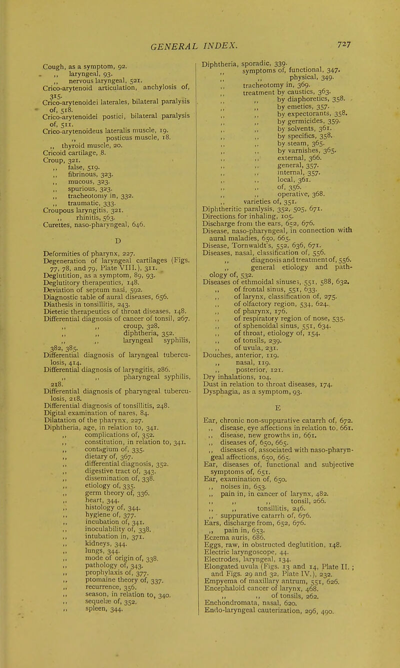 Cough, as a symptom, 92. laryngeal, 93. ,, nervous laryngeal, 521. Crico-arytenoid articulation, anchylosis of, 315. Crico-arytenoidei laterales, bilateral paralysis of, 518. Crico-arytenoidei postici, bilateral paralysis of, 511. Crico-arytenoideus lateralis muscle, 19. ,, posticus muscle, 18. ,, thyroid muscle, 20. Cricoid cartilage, 8. Croup, 321. false, 519. ,, fibrinous, 323. ,, mucous, 323. ,, spurious, 323. ,, tracheotomy in, 332. ,, traumatic, 333. Croupous laryngitis, 321. ,, rhinitis, 563. Curettes, naso-pharyngeal, 646. D Deformities of pharynx, 227. Degeneration of laryngeal cartilages (Figs. 77, 78, and 79, Plate VIII.), 311. Deglutition, as a symptom, 89, 93. Deglutitory therapeutics, 148. Deviation of septum nasi, 592. Diagnostic table of aural diseases, 656. Diathesis in tonsillitis, 243. Dietetic therapeutics of throat diseases, 148. Differential diagnosis of cancer of tonsil, 267. ,, ,1 croup, 328. ,, >, diphtheria, 352. ,, ,, laryngeal syphilis, 382, 385. Differential diagnosis of laryngeal tubercu- losis, 414. Differential diagnosis of laryngitis, 286. pharyngeal syphilis, 218. Differential diagnosis of pharyngeal tubercu- losis, 218. Differential diagnosis of tonsillitis, 248. Digital examination of nares, 84. Dilatation of the pharynx, 227. Diphtheria, age, in relation to, 341. ,, complications of, 352. ,, constitution, in relation to, 341- ,, contagium of, 335. ,, dietary of, 367. ,, differential diagnosis, 352. ,, digestive tract of, 343. ,, dissemination of, 338. ,, etiology of, 335. ,, germ theory of, 336. heart, 344. ,, histology of, 344. ,, hygiene of, 377. ,, incubation of, 341. ,, inoculability of, 338. ,, intubation in, 371. ,, kidneys, 344. lungs, 344. ,, mode of origin of, 338. ,, pathology of, 343. ,, prophylaxis of, 377. ptomaine theory of, 337. „ recurrence, 356. ,, season, in relation to, 340. ,, sequeljE of, 352. spleen, 344. Diphtheria, sporadic, 339- symptoms of, functional, 347. ,', ,, physical, 349. ,, tracheotomy in, 369. treatment by caustics, 363. by diaphoretics, 358. . ',] ,, by emetics, 357. ,, by expectorants, 358. ,, by germicides, 359. ,, ,, by solvents, 361. ,, ,, by specifics, 358. ,, ,, by steam, 365. ,, ,, by varnishes, 365. ,, ,, external, 366. general, 357. ,, ,, internal, 357. ,, ,, local, 361. of, 356. ,, ,. operative, 368. ,, varieties of, 351. Diphtheritic paralysis, 352, 505, 671. Directions for inhaling, 105. Discharge from the ears, 652, 676. Disease, naso-pharyngeal, in connection with aural maladies, 650, 665. Disease, Tornwaldt's, 552, 636, 671. Diseases, nasal, classification of, 556. ,, diagnosis and treatment of, 556. ,, general etiology and path- ology of, 532. Diseases of ethmoidal sinuse;, 551, 588, 632. ,, of frontal sinus, 551, 633. ,, of larynx, classification of, 275. ,, of olfactory region, 534, 624. ,, of pharynx, 176. ,, of respiratory region of nose, 535. ,, of sphenoidal sinus, 551, 634. ,, of throat, etiology of, 154. ,, of tonsils, 239. ,, of uvula, 231. Douches, anterior, 119. ,, nasal, 119. ,, posterior, 121. Dry inhalations, 104. Dust in relation to throat diseases, 174. Dysphagia, as a symptom, 93. E Ear, chronic non-suppurative catarrh of, 672. ,, disease, eye affections in relation to, 56i. ,, disease, new growths in, 661. ,, diseases of, 650, 665. ,, diseases of, associated with naso-pharyn- geal affections, 650, 665. Ear, diseases of, functional and subjective symptoms of, 651. Ear, examination of, 650. ,, noises in, 653. ,, pain in, in cancer of larynx, 482. ,, ,, ,, tonsil, 266. ,, ,, tonsillitis, 246. ,, suppurative catarrh of, 676. Ears, discharge from, 652, 676. „ pain in, 653. Eczema auris, 686. Eggs, raw, in obstructed deglutition, 148. Electric laryngoscope, 44. Electrodes, laryngeal, 134. Elongated uvula (Figs. 13 and 14, Plate II. ; and Figs. 29 and 32, Plate IV.), 232. Empyema of maxillary antrum, 551, 626. Encephaloid cancer of larynx, 468. ,, •, of tonsils, 262. Enchondromata, nasal, 620. Endo-laryngeal cauterization, 296, 490.