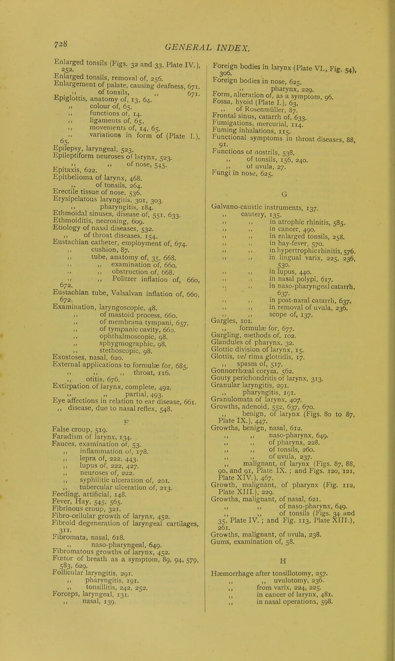Enlarged tonsils (Figs. 32 and 33, Plate IV.), 352. Enlarged tonsils, removal of, 256. Enlargement of palate, causing deafness, 671. ,, , of tonsils, ,, 671. lipiglottis, anatomy of, 13, 64. colour of, 65. ,, functions ol, 14. ,, ligaments of, 65. ,, movements of, 14, 65. variations in form of (Plate I ) 65- Epilepsy, laryngeal, 523. Epileptiform neuroses of larynx, 523. .. ,, of nose, 545. Epitaxis, 622. Epithelioma of larynx, 468. ,, of tonsils, 264. Erectile tissue of nose, 536. Erysipelatous laryngitis, 301, 303. pharyngitis. 184. Ethmoidal sinuses, disease of, 551. 633. Ethmoiditis, necrosing, 609. Etiology of nasal diseases, 532. ,, of throat diseases, 154. Eustachian catheter, employment of, 674. ,, cushion, 87. ,, tube, anatomy of, 35, 668. ,, examination of, 660. ,, obstruction of, 668. Politzer inflation of, 660, 672. Eustachian tube, Valsalvan inflation of, 660, 672. E.\amination, laryngoscopic, 48. ,, of mastoid process, 660. ,, of membrana tympani, 657. ,, of tympanic cavity, 663. ,, ophthalmoscopic, 98. ,, sphygmographic, 98. ,, stethoscopic, 98. Exostoses, nasal, 620. External applications to formulas for, 685. throat, 116. ,, otitis, 676. Extirpation of larynx, complete, 492. >. partial, 493. Eye affections in relation to ear disease, 661. ,, disease, due to nasal reflex, 548. False croup, 519. Faradism of larynx, 134. Fauces, examination of, 53. ,, infianmiation of, 178. ,, lepra of, 222, 443. ,, lupus of, 222, 427. ,, neuroses of, 222. ,, syphilitic ulceration of, 201. ,, tubercular ulceration of, 213. Feeding, artificial, 148. Fever, Hay, 545, 565. Fibrinous croup, 321. Fibro-cellular growth of larynx, 452. Fibroid degeneration of laryngeal cartilages, 311- Fibromata, nasal, 618. ,, naso-pharyngeal, 649. Fibromatous growths of larynx, 452. Fcetor of breath as a symptom, 89, 94, 579, 583, 629. Follicular laryngitis, 291. ,, pharyngitis, 191. ,, tonsillitis, 242, 252. Forceps, laryngeal, 131. ,, nasal, 139. Foreign bodies in larynx (Plate VI., Fig. 54), Foreign bodies in nose, 625. M pharynx, 229. I'orm, alteration of, as a symptom, 06. Fossa, hvoid (Plate I.), 63. ,, of Rosenmliller, 87. Frontal sinus, catarrh of, 633. Fumigations, mercurial, 114. Fuming inhalations, 115. Functional symptoms in throat diseases, 88 91- Functions ot nostrils, 538. I, of tonsils, 156, 240. ,, ot uvula, 27. Fungi in nose, 625. G Galvano-caustic instruments, 137. ,, cautery, 135. • • ,, in atrophic rhinitis, 585. ,, ,, in cancer, 490. ■ ■ ,. in enlarged tonsils, 258. ,, ,. in hay-fever, 570. PI ,, inhypertrophicrhinitis,576. ,, ,, in lingual varix, 225, 236, S3°- ,, ,, in lupus, 440. ,, .. in nasal polypi, 617. in naso-pharyngeal catarrh, 637- in post-nasal catarrh, 637. ,, ,, in removal of uvula, 236. ,, ,, scope of, 137. Gargles, 101. ,, formulas for, 677. Gargling, methods of, 102. Glandules of pharynx, 32. Glottic division of larynx, 15. Glottis, ve/ riraa glottidis, 17. ,, spasm of, 517. Gonnorrhoeal coryza, 562. Gouty perichondritis of larynx, 313. Granular laryngitis, 291. ,, pharyngitis, 191. Granulomata of larynx, 407. Growths, adenoid, 552, 637, 670. ,, benign, of larynx (Figs. 80 to 87, Plate IX.), 447. Growths, benign, nasal, 612. ,, ,, naso-pharynx, 649. ,, ,, of pharynx, 228. ,, ,, of tonsils, 260. ,, ,, of uvula, 237. ,, malignant, of larynx (Figs. 87, 88, 90, and 91, Plate IX. ; and Figs. 120, 121, Plate XIV.), 467. Growth, malignant, of pharynx (Fig. 112, Plate XIII.), 229. Growths, malignant, of nasal, 621. ,, ,, of naso-pharynx, 649. ,, ,, of tonsils (Figs. 34 and 35, Plate IV. ; and Fig. 113, Plate XIII.), 261. Growths, malignant, of uvula, 238. Gums, examination of, 58. H Hasmorrhage after tonsillotomy, 257. ,, ,, uvulotomy, 236. ,, from varix, 224, 225. ,, in cancer of larynx, 481. ,, in nasal operations, 598.