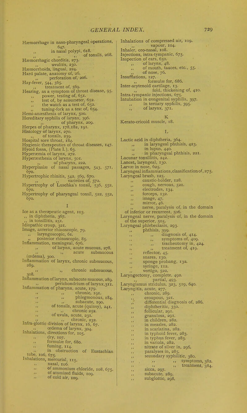 HEeniorrhage in naso-pharj'ngeal operations, 647. ,, in nasal polypi, 618. ,, of tonsils, 268. Hfemorrhagic chorditis, 273. ,, uvulitis, 230. Hasmorrhoids, lingual, 224. Hard palate, anatomy of, 26. ■ ,, perforation of, 206. Hay-fever, 544, 565. ,, treatment of, 569. Hearing, as a symptom of ihroat disease, 95. ,, power, testing of, 651. ,, test of, by acoumeter, 652. ,, the watch as a test of, 652. ,, tuning-fork as a test of, 654. Hemi-anaesthesia of larynx, 500. Hereditary syphilis of larynx, 396. ,, of pharynx, 209. Herpes of pharynx, 178,182, 191. Histology of larynx, 270. ,, of tonsils, 239. Hospital sore throat, 184. Hygienic therapeutics of throat diseases, 147. Hyoid fossa, (Plate I.), 63. Hypersemia of larynx, 272. Hyperesthesia of larynx, 501. ,, of pharynx, 222. Hyperplasias of nasal passages, 543. 571. 670. Hypertrophic rhinitis, 542, 569, 670. ,, ,, varieties of, 572. Hypertrophy of Luschka's tonsil, 536, 552, 670. Hypertrophy of pharyngeal tonsil, 522, 552, 670. I Ice as a therapeutic agent, 103. ,, in diphtheria, 367. ,, in tonsillitis, 251. Idiopathic croup, 321. Image, anterior rhiiioscopic, 79. ,, laryngoscopic, 61. „ posterior rhinoscopic, 85. Inflammation, meningeal, 676. ,, of larynx, acute mucous, 278. ,, ,, acute submucous (oedema), 300. Inflammation of larynx, chronic submucous, 289. .. I, chronic submucous, 308. Inflammation of larynx, subacute mucous, 289. .1 perichondrium of larynx,3ii. Inflammation of pharynx, acute, 179. II ,, chronic, 191. 11 I, phlegmonous, 184. ■ I ,1 subacute, 190. ,1 of tonsils, acute (quinsy), 241. II II chronic 252. I, of uvula, acute, 231. II ,, chronic, 232. Infra-glottic division of larynx, i6, 67. oedema of larynx, 304. Inhalations, directions for, 105. ,1 dry, 107. ,, formulas for, 680. ,, fuming, 114. in obstruction of Eustachian tube, 106, 675. Inhalations, mercurial, 115. I, nasal, 106. of ammonium chloride, 108, 675. .. of atomized fluids, 109. 11 of cold air, 109. Inhalations of compressed air, 109. ,, vapour, 104. Inhaler, oro-nasal, 108. Injections, intra-tympanic, 675. Inspection of ears, 650. ,, of larynx, 48. of mouth, lauces, etc., 55. ,, of nose, 76. Insufflations, 127. ,, formulas for, 686. Inter-arytenoid cartilage, 13. ,, fold, thickening of, 410. Intra-tympanic injections, 675. Intubation in congenital syphilis, 397. ,, in tertiary syphihs, 395. ,, of larynx, 371. K Kerato-cricoid muscle, i8. I. Lactic acid in diphtheria, 364. ,, in laryngeal phthisis, 423. ,, in lupus, 440. ,, in pharyngeal phthisis, 221. Lacunar tonsillitis, 242. Lancet, laryngeal, 130. LarvEe in nose, 625. Laryngeal inflammations,classification of, 275. Laryngeal brush, 125. ,, caustic-holder, 128. ,, cough, nervous, 521. ,, electrodes, 134. ,, forceps, 132. ,, image, 47. ,, mirror, 46. ,, nerve, paralysis of, in the domain of inferior or recurrent, 506. Laryngeal nerve, paralysis of, in the domain of the superior, 505. Laryngeal phlebectasis, 293. ,, phthisis, 399. ,, ,, diagnosis of, 414. ,, symptoms of, 409. ,, ,, tracheotomy in, 424. ,, ,, treatment of, 419. ,, reflector, 45. ,, snares, 130. ,, sponge probang, 132. ,, syringe, 112. ,, vertigo, 522. Laryngectomy, complete, 492. ,, partial, 493. Laryngismus stridulus, 323, 519, 640. Laryngitis, acute, 277. ,, chronic, 289. ,, croupous, 321. ,, differential diagnosis of, 286. ,, diphtheritic, 350. ,, follicular, 291. ,, granulosa, 291. in children, 282. ,, in measles, 282. ,, in scarlatina, 282. ,, in typhoid fever, 283. ,, in typhus fever, 283. ,, in variola, 282. ,, nitrate of silver in, 296. ,, paralyses in, 285. ,, secondary syphilitic, 380. ,1 . II .1 symptoms. 382. I, ,1 treatment, 384. ,, sicca, 297. ,, subacute, 289. ,, subglottic, 298.